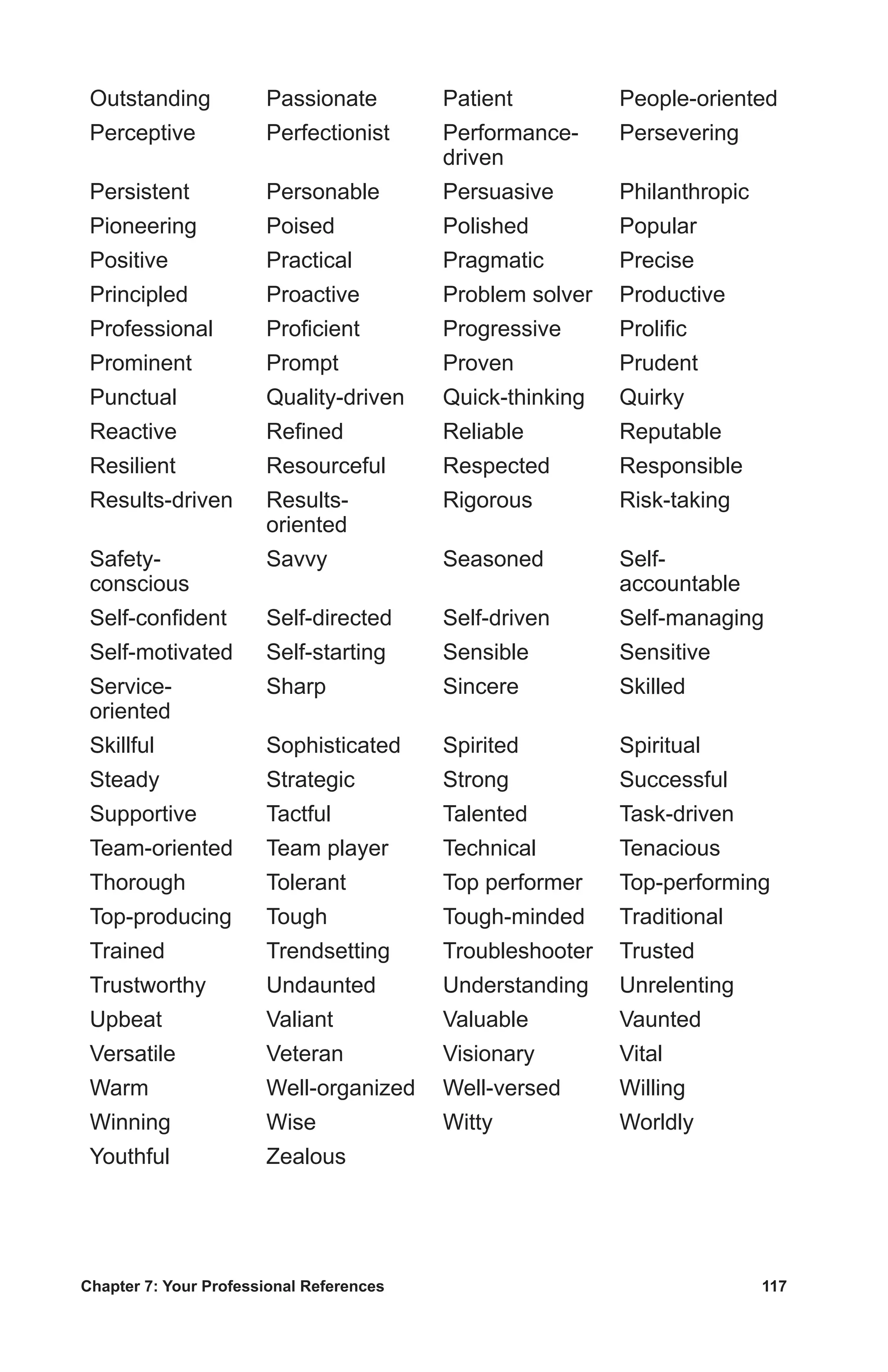 Chapter 7: Your Professional References	 117
Outstanding Passionate Patient People-oriented
Perceptive Perfectionist Performance-
driven
Persevering
Persistent Personable Persuasive Philanthropic
Pioneering Poised Polished Popular
Positive Practical Pragmatic Precise
Principled Proactive Problem solver Productive
Professional Proficient Progressive Prolific
Prominent Prompt Proven Prudent
Punctual Quality-driven Quick-thinking Quirky
Reactive Refined Reliable Reputable
Resilient Resourceful Respected Responsible
Results-driven Results-
oriented
Rigorous Risk-taking
Safety-
conscious
Savvy Seasoned Self-
accountable
Self-confident Self-directed Self-driven Self-managing
Self-motivated Self-starting Sensible Sensitive
Service-
oriented
Sharp Sincere Skilled
Skillful Sophisticated Spirited Spiritual
Steady Strategic Strong Successful
Supportive Tactful Talented Task-driven
Team-oriented Team player Technical Tenacious
Thorough Tolerant Top performer Top-performing
Top-producing Tough Tough-minded Traditional
Trained Trendsetting Troubleshooter Trusted
Trustworthy Undaunted Understanding Unrelenting
Upbeat Valiant Valuable Vaunted
Versatile Veteran Visionary Vital
Warm Well-organized Well-versed Willing
Winning Wise Witty Worldly
Youthful Zealous
 