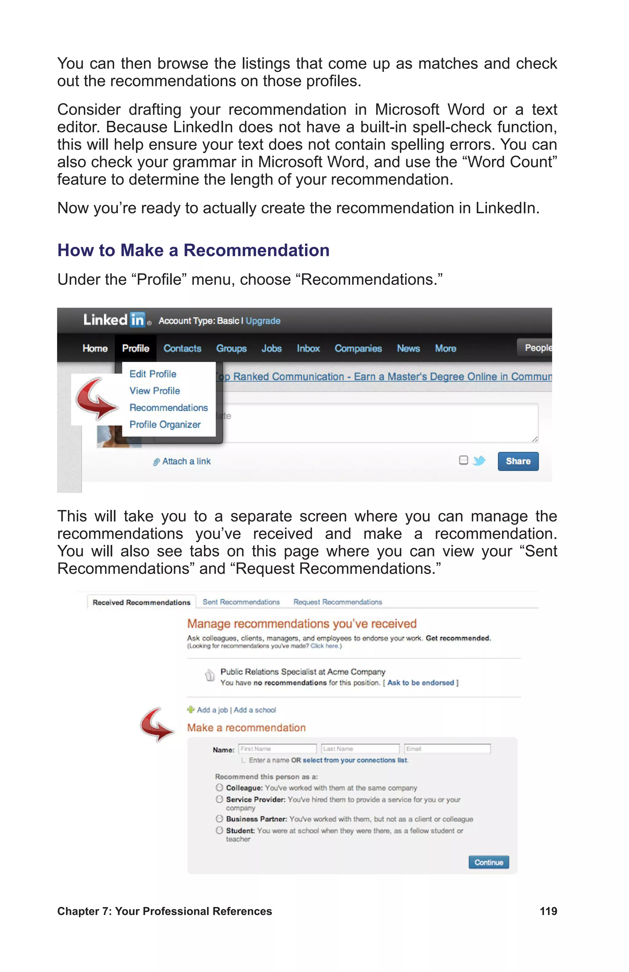 Chapter 7: Your Professional References	 119
You can then browse the listings that come up as matches and check
out the recommendations on those profiles.
Consider drafting your recommendation in Microsoft Word or a text
editor. Because LinkedIn does not have a built-in spell-check function,
this will help ensure your text does not contain spelling errors. You can
also check your grammar in Microsoft Word, and use the “Word Count”
feature to determine the length of your recommendation.
Now you’re ready to actually create the recommendation in LinkedIn.
How to Make a Recommendation
Under the “Profile” menu, choose “Recommendations.”
This will take you to a separate screen where you can manage the
recommendations you’ve received and make a recommendation.
You will also see tabs on this page where you can view your “Sent
Recommendations” and “Request Recommendations.”
 