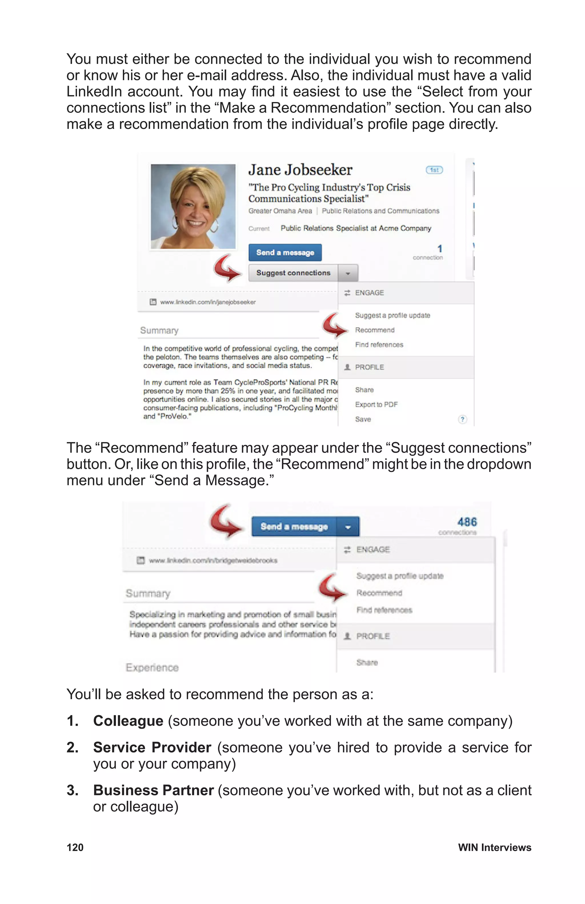 120	 WIN Interviews
You must either be connected to the individual you wish to recommend
or know his or her e-mail address. Also, the individual must have a valid
LinkedIn account. You may find it easiest to use the “Select from your
connections list” in the “Make a Recommendation” section. You can also
make a recommendation from the individual’s profile page directly.
The “Recommend” feature may appear under the “Suggest connections”
button. Or, like on this profile, the “Recommend” might be in the dropdown
menu under “Send a Message.”
You’ll be asked to recommend the person as a:
1.	 Colleague (someone you’ve worked with at the same company)
2.	 Service Provider (someone you’ve hired to provide a service for
you or your company)
3.	 Business Partner (someone you’ve worked with, but not as a client
or colleague)
 