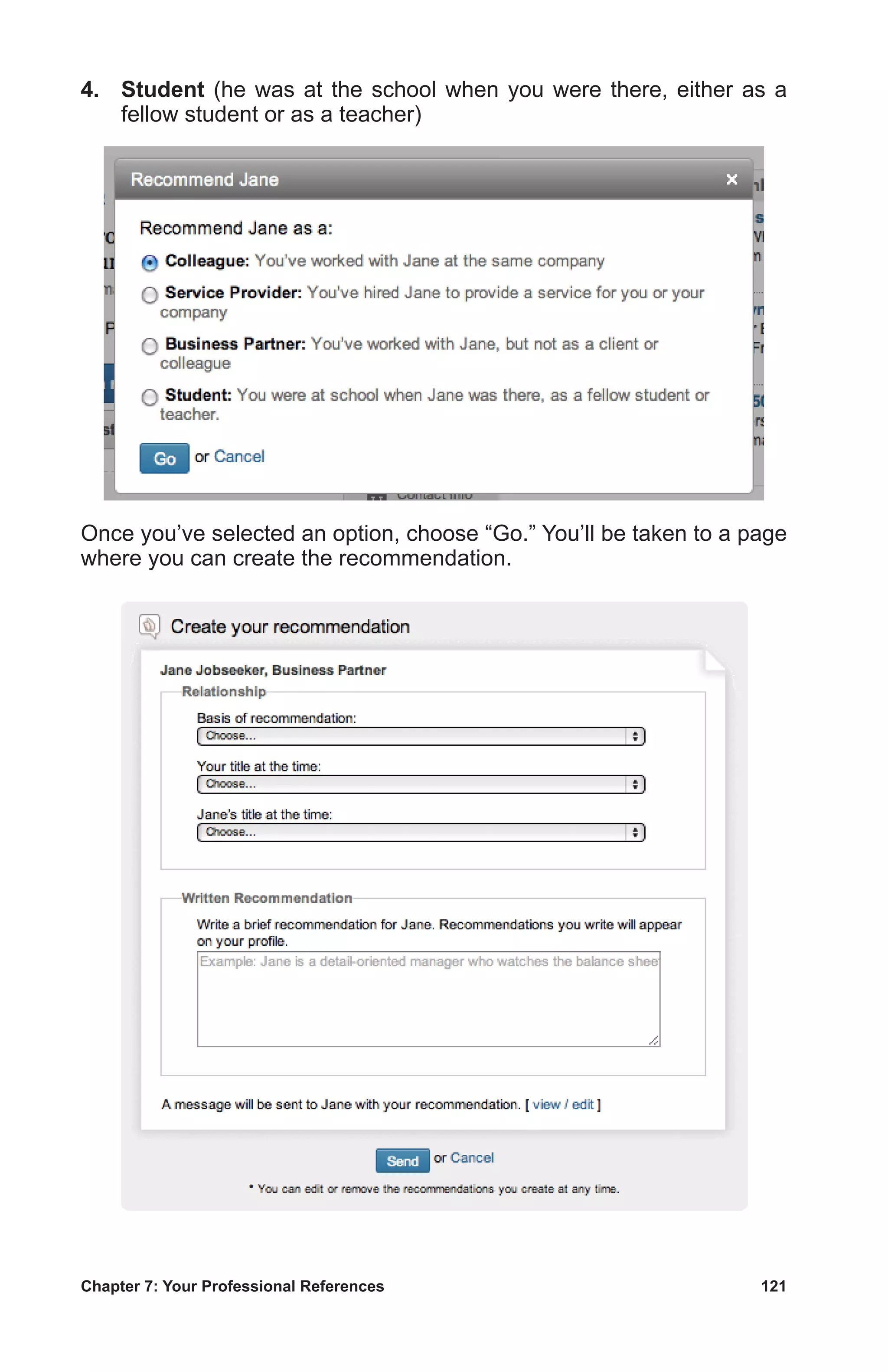 Chapter 7: Your Professional References	 121
4.	 Student (he was at the school when you were there, either as a
fellow student or as a teacher)
Once you’ve selected an option, choose “Go.” You’ll be taken to a page
where you can create the recommendation.
 