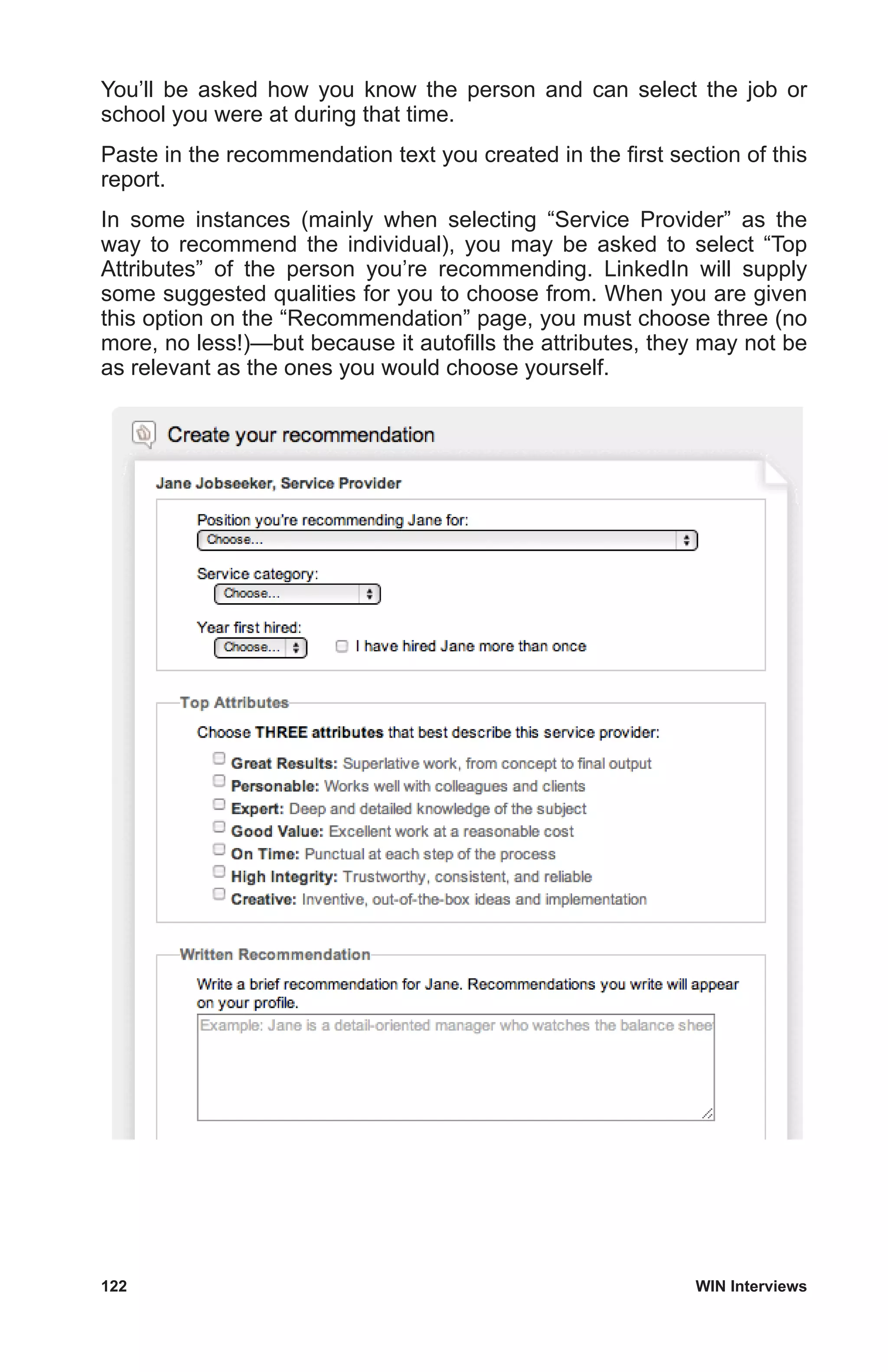 122	 WIN Interviews
You’ll be asked how you know the person and can select the job or
school you were at during that time.
Paste in the recommendation text you created in the first section of this
report.
In some instances (mainly when selecting “Service Provider” as the
way to recommend the individual), you may be asked to select “Top
Attributes” of the person you’re recommending. LinkedIn will supply
some suggested qualities for you to choose from. When you are given
this option on the “Recommendation” page, you must choose three (no
more, no less!)—but because it autofills the attributes, they may not be
as relevant as the ones you would choose yourself.
 