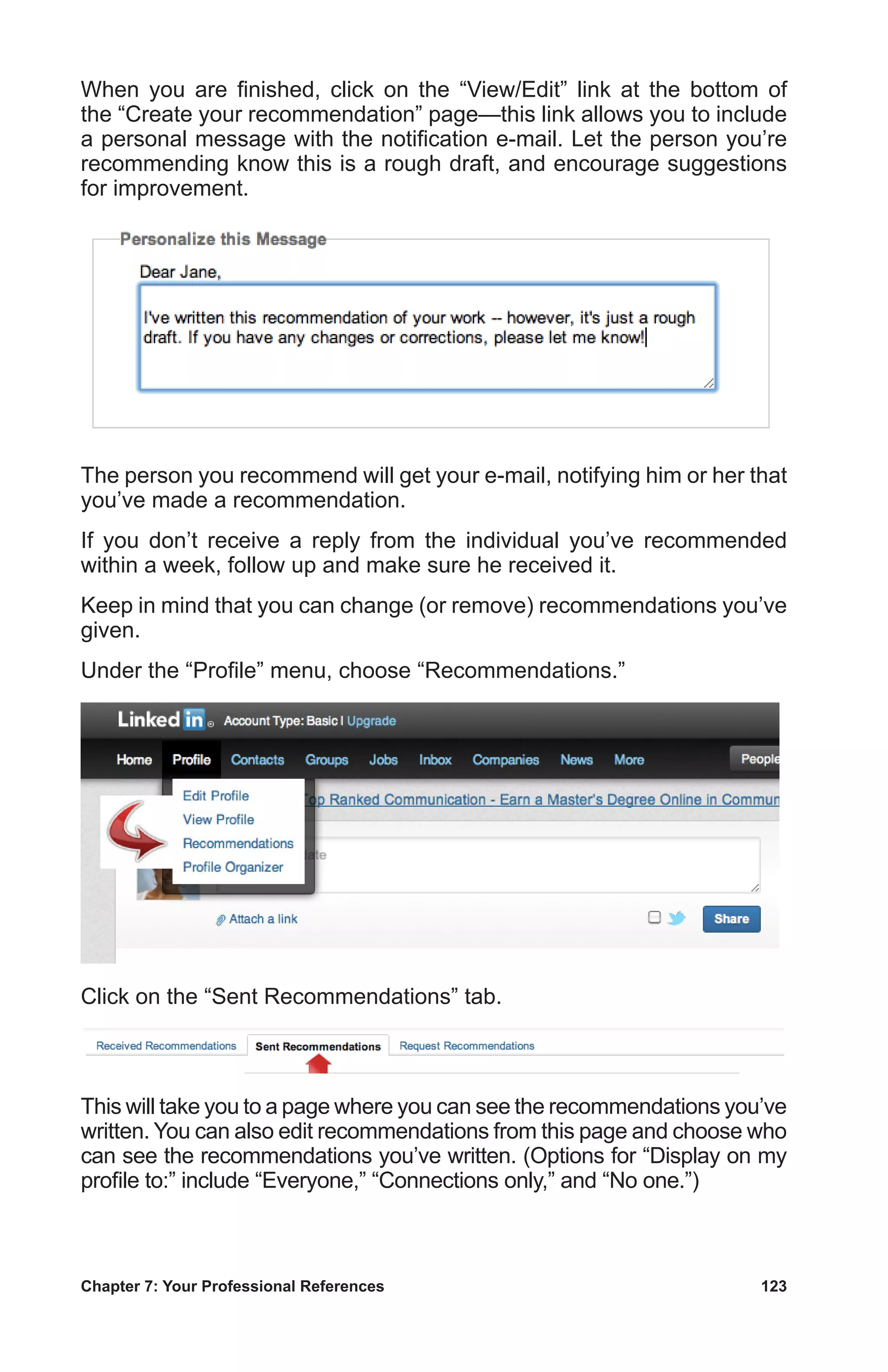 Chapter 7: Your Professional References	 123
When you are finished, click on the “View/Edit” link at the bottom of
the “Create your recommendation” page—this link allows you to include
a personal message with the notification e-mail. Let the person you’re
recommending know this is a rough draft, and encourage suggestions
for improvement.
The person you recommend will get your e-mail, notifying him or her that
you’ve made a recommendation.
If you don’t receive a reply from the individual you’ve recommended
within a week, follow up and make sure he received it.
Keep in mind that you can change (or remove) recommendations you’ve
given.
Under the “Profile” menu, choose “Recommendations.”
Click on the “Sent Recommendations” tab.
This will take you to a page where you can see the recommendations you’ve
written. You can also edit recommendations from this page and choose who
can see the recommendations you’ve written. (Options for “Display on my
profile to:” include “Everyone,” “Connections only,” and “No one.”)
 