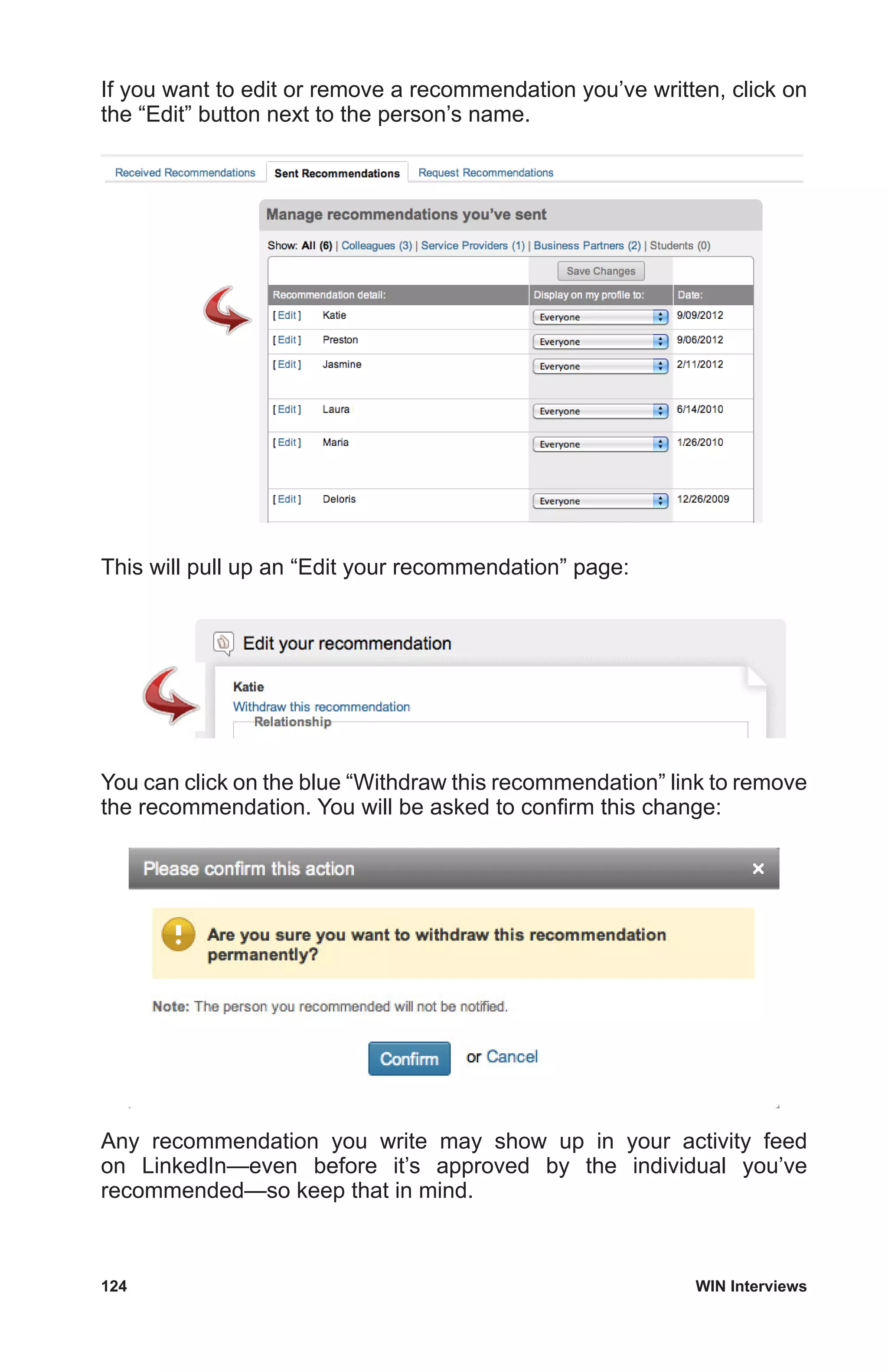 124	 WIN Interviews
If you want to edit or remove a recommendation you’ve written, click on
the “Edit” button next to the person’s name.
This will pull up an “Edit your recommendation” page:
You can click on the blue “Withdraw this recommendation” link to remove
the recommendation. You will be asked to confirm this change:
Any recommendation you write may show up in your activity feed
on LinkedIn—even before it’s approved by the individual you’ve
recommended—so keep that in mind.
 