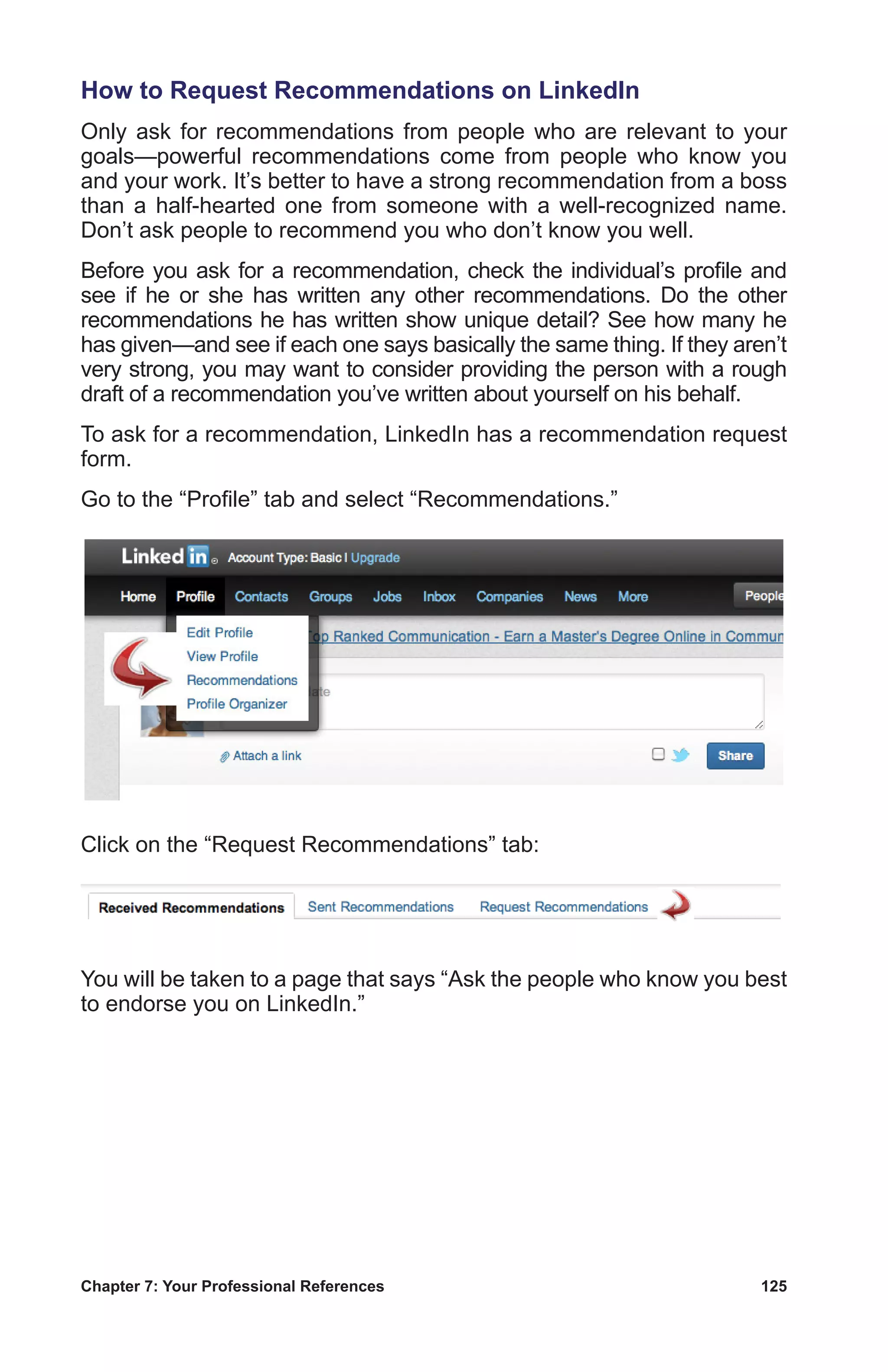 Chapter 7: Your Professional References	 125
How to Request Recommendations on LinkedIn
Only ask for recommendations from people who are relevant to your
goals—powerful recommendations come from people who know you
and your work. It’s better to have a strong recommendation from a boss
than a half-hearted one from someone with a well-recognized name.
Don’t ask people to recommend you who don’t know you well.
Before you ask for a recommendation, check the individual’s profile and
see if he or she has written any other recommendations. Do the other
recommendations he has written show unique detail? See how many he
has given—and see if each one says basically the same thing. If they aren’t
very strong, you may want to consider providing the person with a rough
draft of a recommendation you’ve written about yourself on his behalf.
To ask for a recommendation, LinkedIn has a recommendation request
form.
Go to the “Profile” tab and select “Recommendations.”
Click on the “Request Recommendations” tab:
You will be taken to a page that says “Ask the people who know you best
to endorse you on LinkedIn.”
 