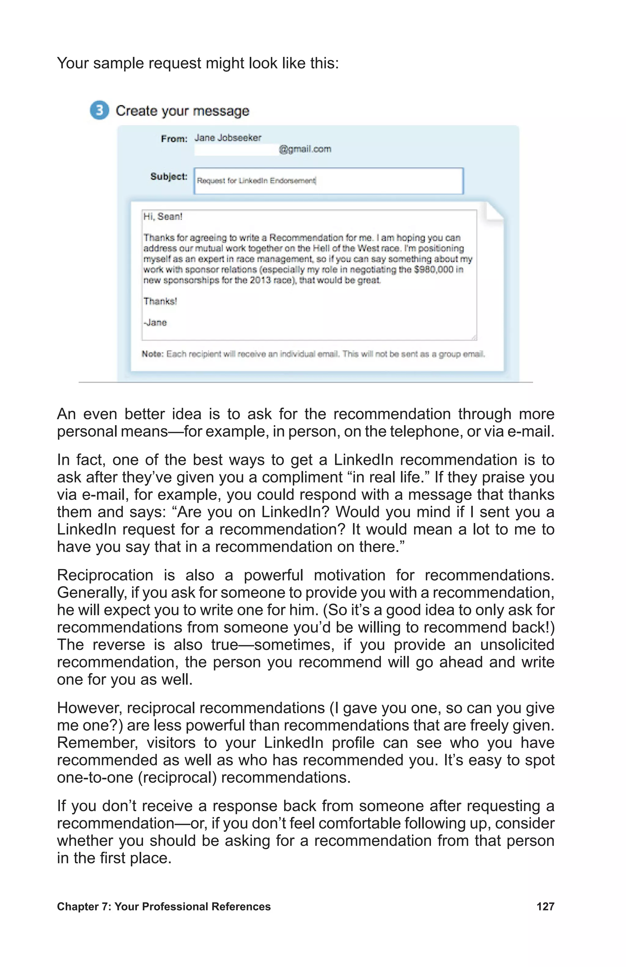 Chapter 7: Your Professional References	 127
Your sample request might look like this:
An even better idea is to ask for the recommendation through more
personal means—for example, in person, on the telephone, or via e-mail.
In fact, one of the best ways to get a LinkedIn recommendation is to
ask after they’ve given you a compliment “in real life.” If they praise you
via e-mail, for example, you could respond with a message that thanks
them and says: “Are you on LinkedIn? Would you mind if I sent you a
LinkedIn request for a recommendation? It would mean a lot to me to
have you say that in a recommendation on there.”
Reciprocation is also a powerful motivation for recommendations.
Generally, if you ask for someone to provide you with a recommendation,
he will expect you to write one for him. (So it’s a good idea to only ask for
recommendations from someone you’d be willing to recommend back!)
The reverse is also true—sometimes, if you provide an unsolicited
recommendation, the person you recommend will go ahead and write
one for you as well.
However, reciprocal recommendations (I gave you one, so can you give
me one?) are less powerful than recommendations that are freely given.
Remember, visitors to your LinkedIn profile can see who you have
recommended as well as who has recommended you. It’s easy to spot
one-to-one (reciprocal) recommendations.
If you don’t receive a response back from someone after requesting a
recommendation—or, if you don’t feel comfortable following up, consider
whether you should be asking for a recommendation from that person
in the first place.
 