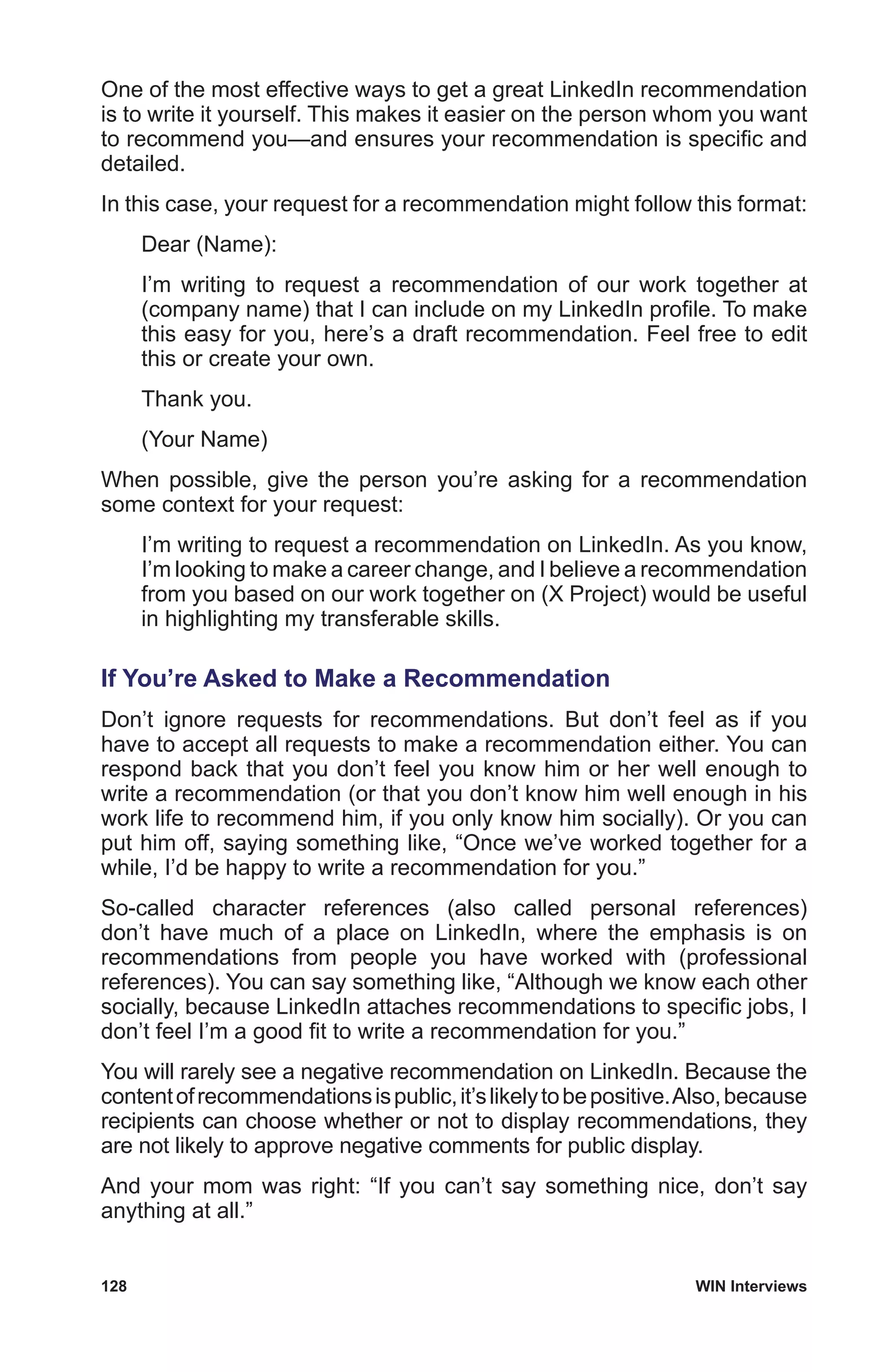 128	 WIN Interviews
One of the most effective ways to get a great LinkedIn recommendation
is to write it yourself. This makes it easier on the person whom you want
to recommend you—and ensures your recommendation is specific and
detailed.
In this case, your request for a recommendation might follow this format:
Dear (Name):
I’m writing to request a recommendation of our work together at
(company name) that I can include on my LinkedIn profile. To make
this easy for you, here’s a draft recommendation. Feel free to edit
this or create your own.
Thank you.
(Your Name)
When possible, give the person you’re asking for a recommendation
some context for your request:
I’m writing to request a recommendation on LinkedIn. As you know,
I’m looking to make a career change, and I believe a recommendation
from you based on our work together on (X Project) would be useful
in highlighting my transferable skills.
If You’re Asked to Make a Recommendation
Don’t ignore requests for recommendations. But don’t feel as if you
have to accept all requests to make a recommendation either. You can
respond back that you don’t feel you know him or her well enough to
write a recommendation (or that you don’t know him well enough in his
work life to recommend him, if you only know him socially). Or you can
put him off, saying something like, “Once we’ve worked together for a
while, I’d be happy to write a recommendation for you.”
So-called character references (also called personal references)
don’t have much of a place on LinkedIn, where the emphasis is on
recommendations from people you have worked with (professional
references). You can say something like, “Although we know each other
socially, because LinkedIn attaches recommendations to specific jobs, I
don’t feel I’m a good fit to write a recommendation for you.”
You will rarely see a negative recommendation on LinkedIn. Because the
contentofrecommendationsispublic,it’slikelytobepositive.Also,because
recipients can choose whether or not to display recommendations, they
are not likely to approve negative comments for public display.
And your mom was right: “If you can’t say something nice, don’t say
anything at all.”
 