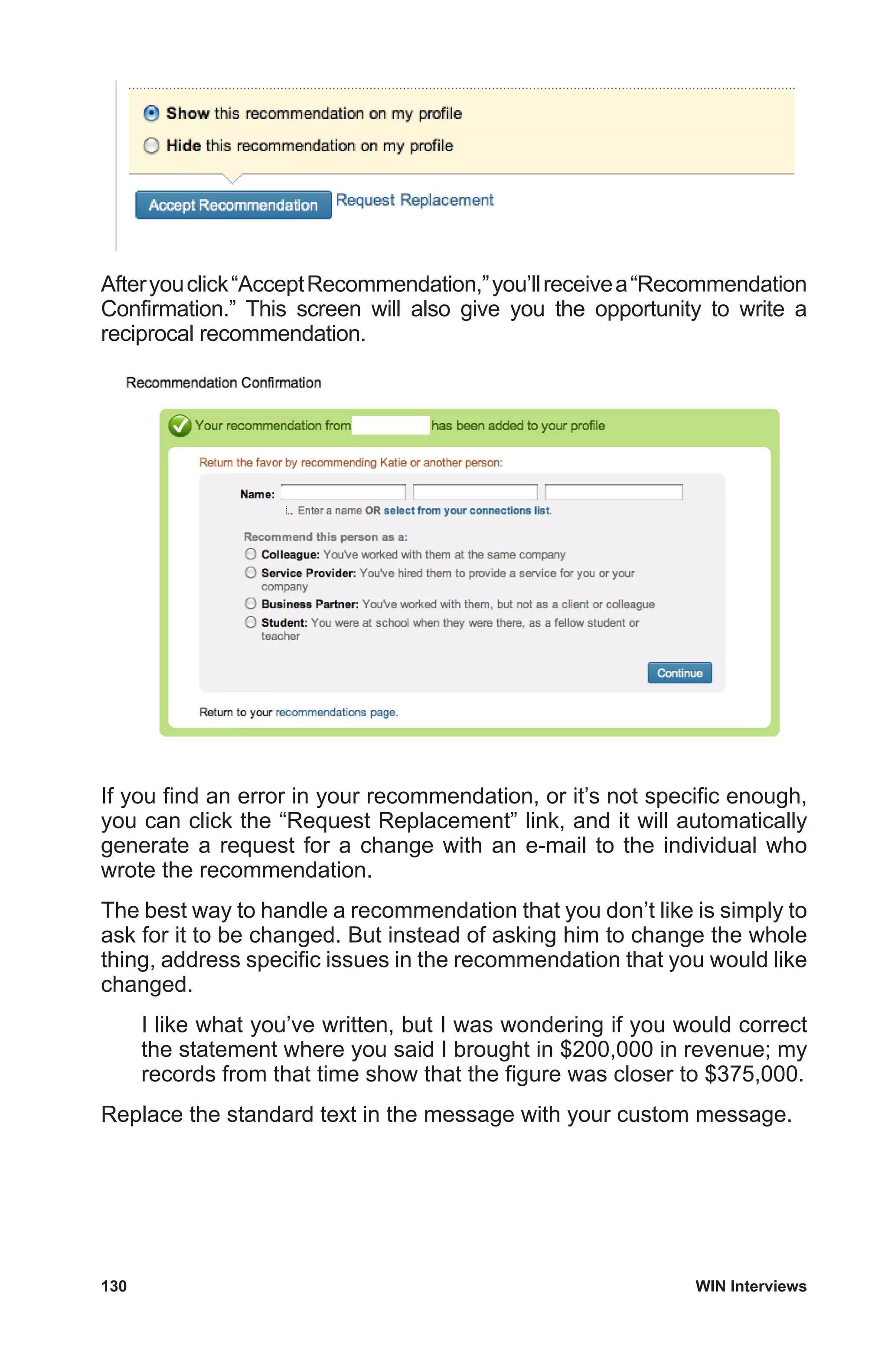 130	 WIN Interviews
Afteryouclick“AcceptRecommendation,”you’llreceivea“Recommendation
Confirmation.” This screen will also give you the opportunity to write a
reciprocal recommendation.
If you find an error in your recommendation, or it’s not specific enough,
you can click the “Request Replacement” link, and it will automatically
generate a request for a change with an e-mail to the individual who
wrote the recommendation.
The best way to handle a recommendation that you don’t like is simply to
ask for it to be changed. But instead of asking him to change the whole
thing, address specific issues in the recommendation that you would like
changed.
I like what you’ve written, but I was wondering if you would correct
the statement where you said I brought in $200,000 in revenue; my
records from that time show that the figure was closer to $375,000.
Replace the standard text in the message with your custom message.
 