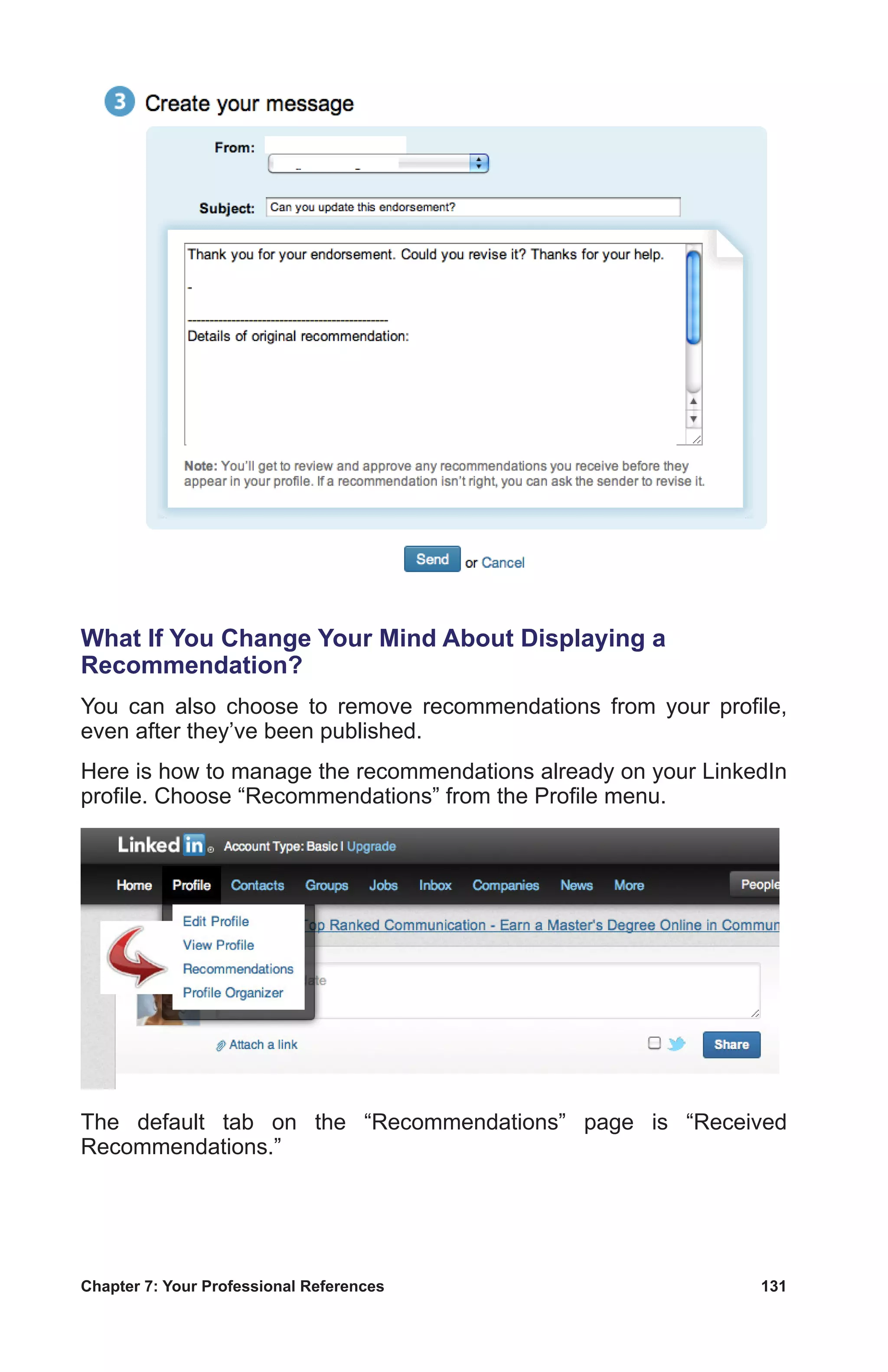 Chapter 7: Your Professional References	 131
What If You Change Your Mind About Displaying a
Recommendation?
You can also choose to remove recommendations from your profile,
even after they’ve been published.
Here is how to manage the recommendations already on your LinkedIn
profile. Choose “Recommendations” from the Profile menu.
The default tab on the “Recommendations” page is “Received
Recommendations.”
 