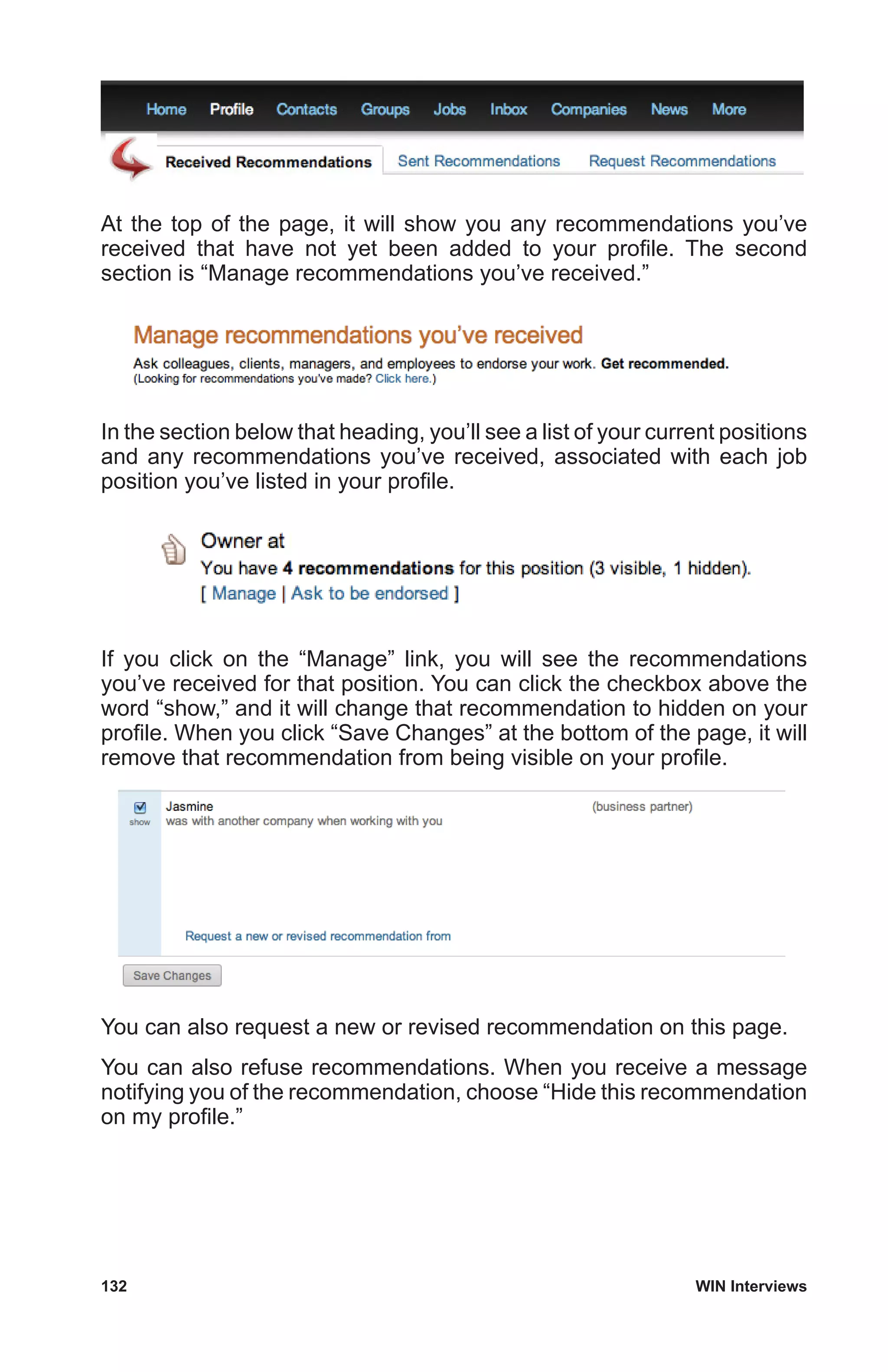 132	 WIN Interviews
At the top of the page, it will show you any recommendations you’ve
received that have not yet been added to your profile. The second
section is “Manage recommendations you’ve received.”
In the section below that heading, you’ll see a list of your current positions
and any recommendations you’ve received, associated with each job
position you’ve listed in your profile.
If you click on the “Manage” link, you will see the recommendations
you’ve received for that position. You can click the checkbox above the
word “show,” and it will change that recommendation to hidden on your
profile. When you click “Save Changes” at the bottom of the page, it will
remove that recommendation from being visible on your profile.
You can also request a new or revised recommendation on this page.
You can also refuse recommendations. When you receive a message
notifying you of the recommendation, choose “Hide this recommendation
on my profile.”
 