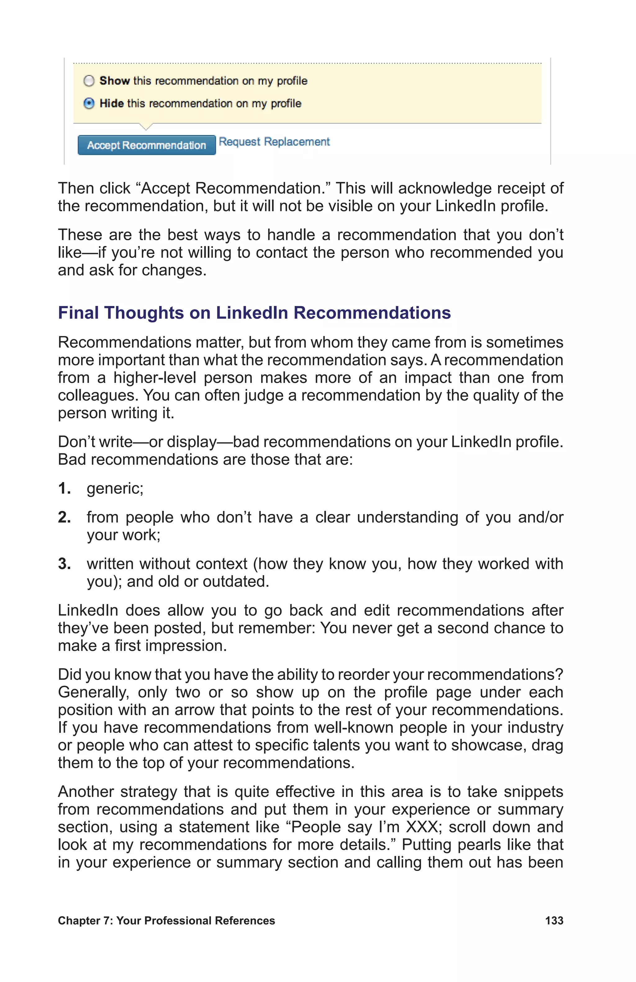 Chapter 7: Your Professional References	 133
Then click “Accept Recommendation.” This will acknowledge receipt of
the recommendation, but it will not be visible on your LinkedIn profile.
These are the best ways to handle a recommendation that you don’t
like—if you’re not willing to contact the person who recommended you
and ask for changes.
Final Thoughts on LinkedIn Recommendations
Recommendations matter, but from whom they came from is sometimes
more important than what the recommendation says. A recommendation
from a higher-level person makes more of an impact than one from
colleagues. You can often judge a recommendation by the quality of the
person writing it.
Don’t write—or display—bad recommendations on your LinkedIn profile.
Bad recommendations are those that are:
1.	generic;
2.	 from people who don’t have a clear understanding of you and/or
your work;
3.	 written without context (how they know you, how they worked with
you); and old or outdated.
LinkedIn does allow you to go back and edit recommendations after
they’ve been posted, but remember: You never get a second chance to
make a first impression.
Did you know that you have the ability to reorder your recommendations?
Generally, only two or so show up on the profile page under each
position with an arrow that points to the rest of your recommendations.
If you have recommendations from well-known people in your industry
or people who can attest to specific talents you want to showcase, drag
them to the top of your recommendations.
Another strategy that is quite effective in this area is to take snippets
from recommendations and put them in your experience or summary
section, using a statement like “People say I’m XXX; scroll down and
look at my recommendations for more details.” Putting pearls like that
in your experience or summary section and calling them out has been
 