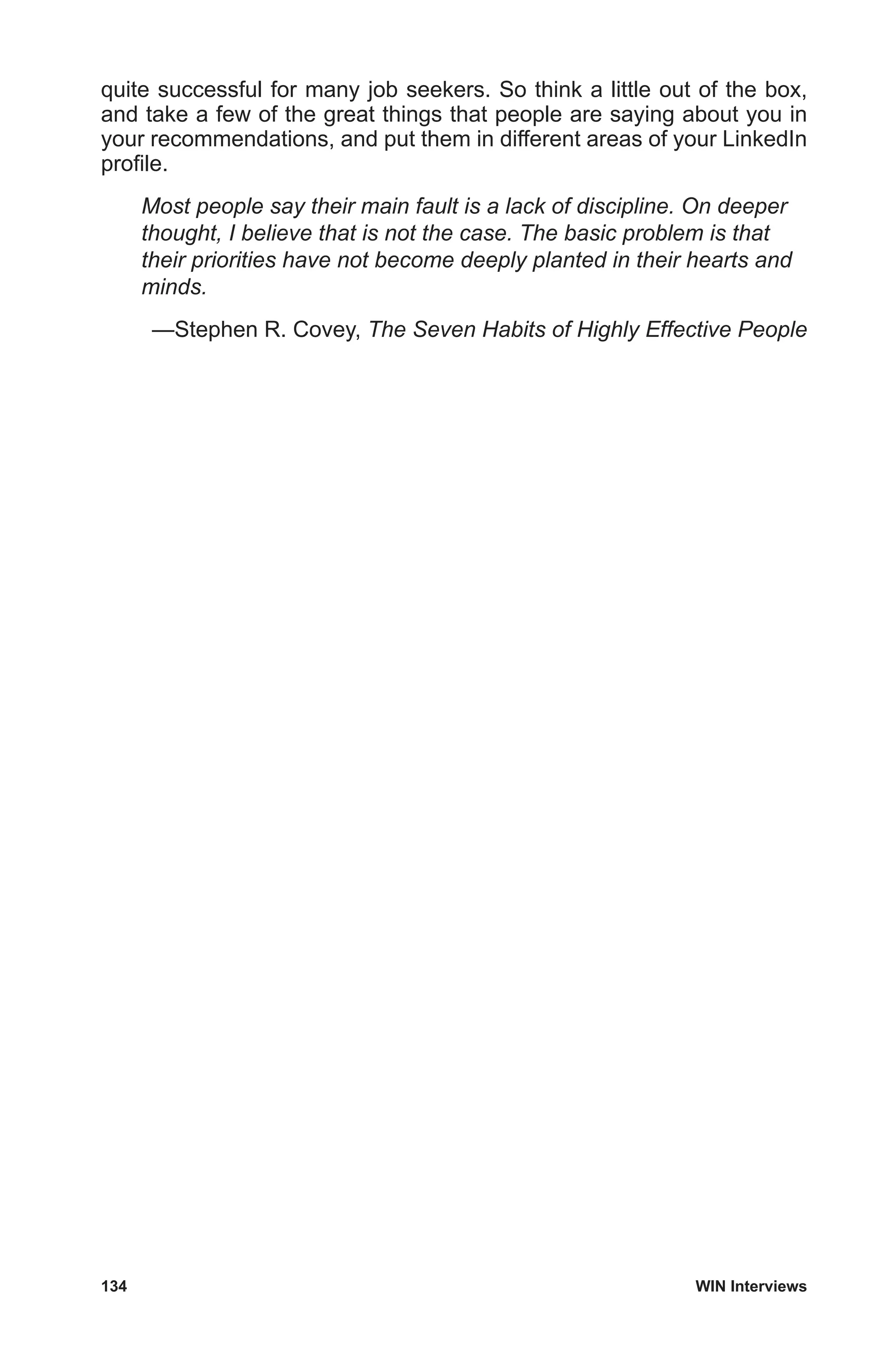 134	 WIN Interviews
quite successful for many job seekers. So think a little out of the box,
and take a few of the great things that people are saying about you in
your recommendations, and put them in different areas of your LinkedIn
profile.
Most people say their main fault is a lack of discipline. On deeper
thought, I believe that is not the case. The basic problem is that
their priorities have not become deeply planted in their hearts and
minds.
—Stephen R. Covey, The Seven Habits of Highly Effective People
 