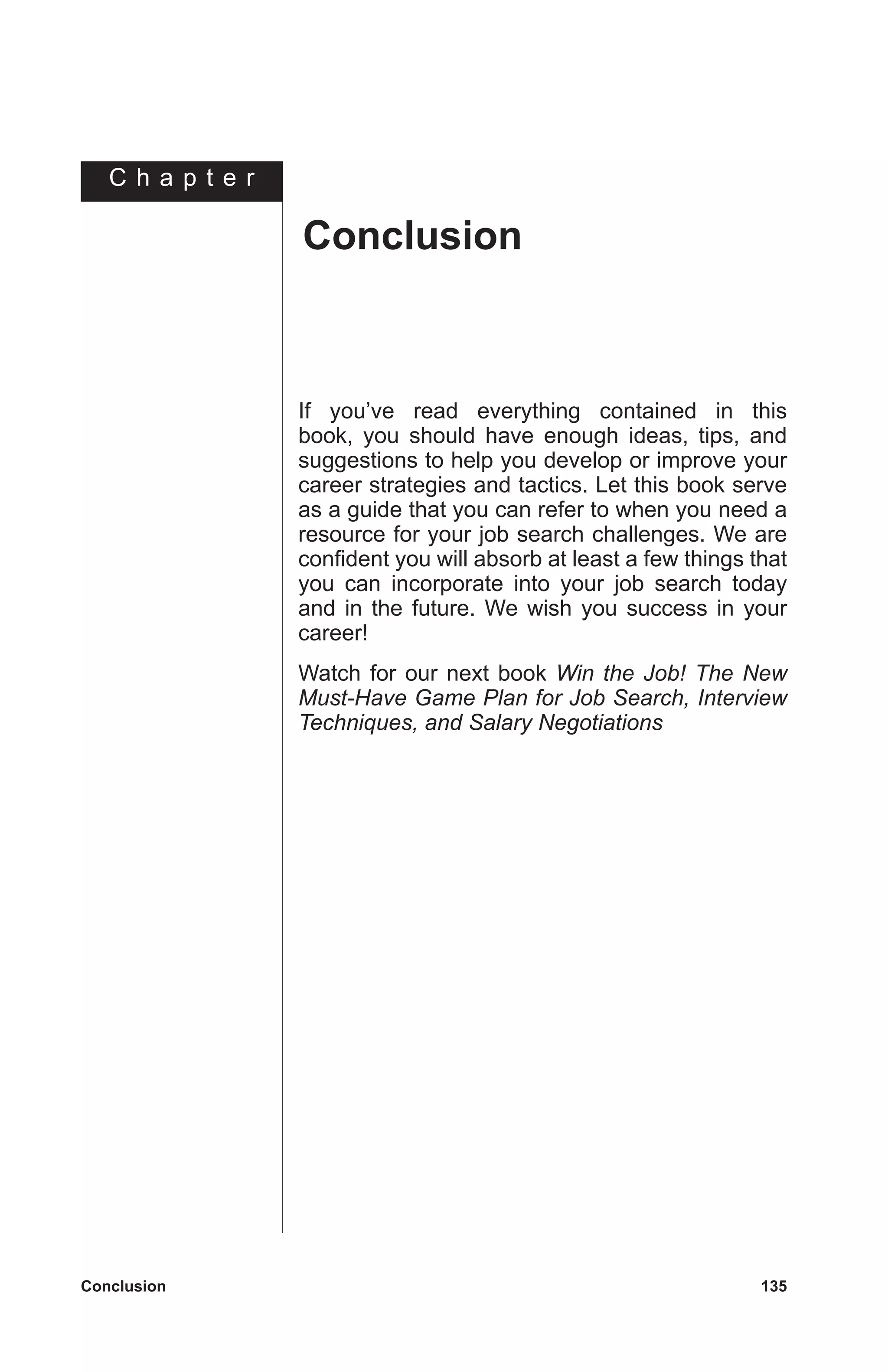 C h a p t e r
Conclusion	 135
If you’ve read everything contained in this
book, you should have enough ideas, tips, and
suggestions to help you develop or improve your
career strategies and tactics. Let this book serve
as a guide that you can refer to when you need a
resource for your job search challenges. We are
confident you will absorb at least a few things that
you can incorporate into your job search today
and in the future. We wish you success in your
career!
Watch for our next book Win the Job! The New
Must-Have Game Plan for Job Search, Interview
Techniques, and Salary Negotiations
Conclusion
 