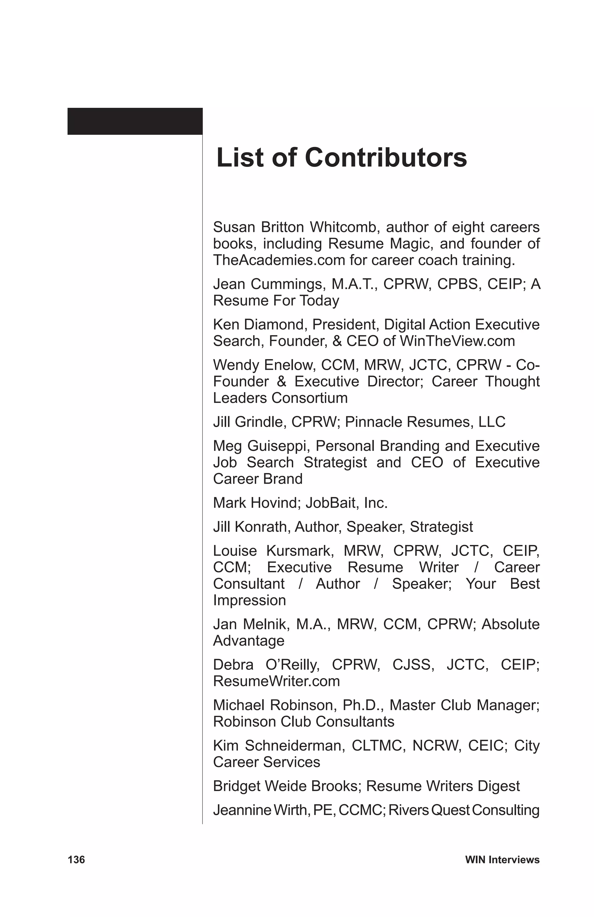 136	 WIN Interviews
Susan Britton Whitcomb, author of eight careers
books, including Resume Magic, and founder of
TheAcademies.com for career coach training.
Jean Cummings, M.A.T., CPRW, CPBS, CEIP; A
Resume For Today
Ken Diamond, President, Digital Action Executive
Search, Founder,  CEO of WinTheView.com
Wendy Enelow, CCM, MRW, JCTC, CPRW - Co-
Founder  Executive Director; Career Thought
Leaders Consortium
Jill Grindle, CPRW; Pinnacle Resumes, LLC
Meg Guiseppi, Personal Branding and Executive
Job Search Strategist and CEO of Executive
Career Brand
Mark Hovind; JobBait, Inc.
Jill Konrath, Author, Speaker, Strategist
Louise Kursmark, MRW, CPRW, JCTC, CEIP,
CCM; Executive Resume Writer / Career
Consultant / Author / Speaker; Your Best
Impression
Jan Melnik, M.A., MRW, CCM, CPRW; Absolute
Advantage
Debra O’Reilly, CPRW, CJSS, JCTC, CEIP;
ResumeWriter.com
Michael Robinson, Ph.D., Master Club Manager;
Robinson Club Consultants
Kim Schneiderman, CLTMC, NCRW, CEIC; City
Career Services
Bridget Weide Brooks; Resume Writers Digest
JeannineWirth,PE,CCMC;RiversQuestConsulting
List of Contributors
 
