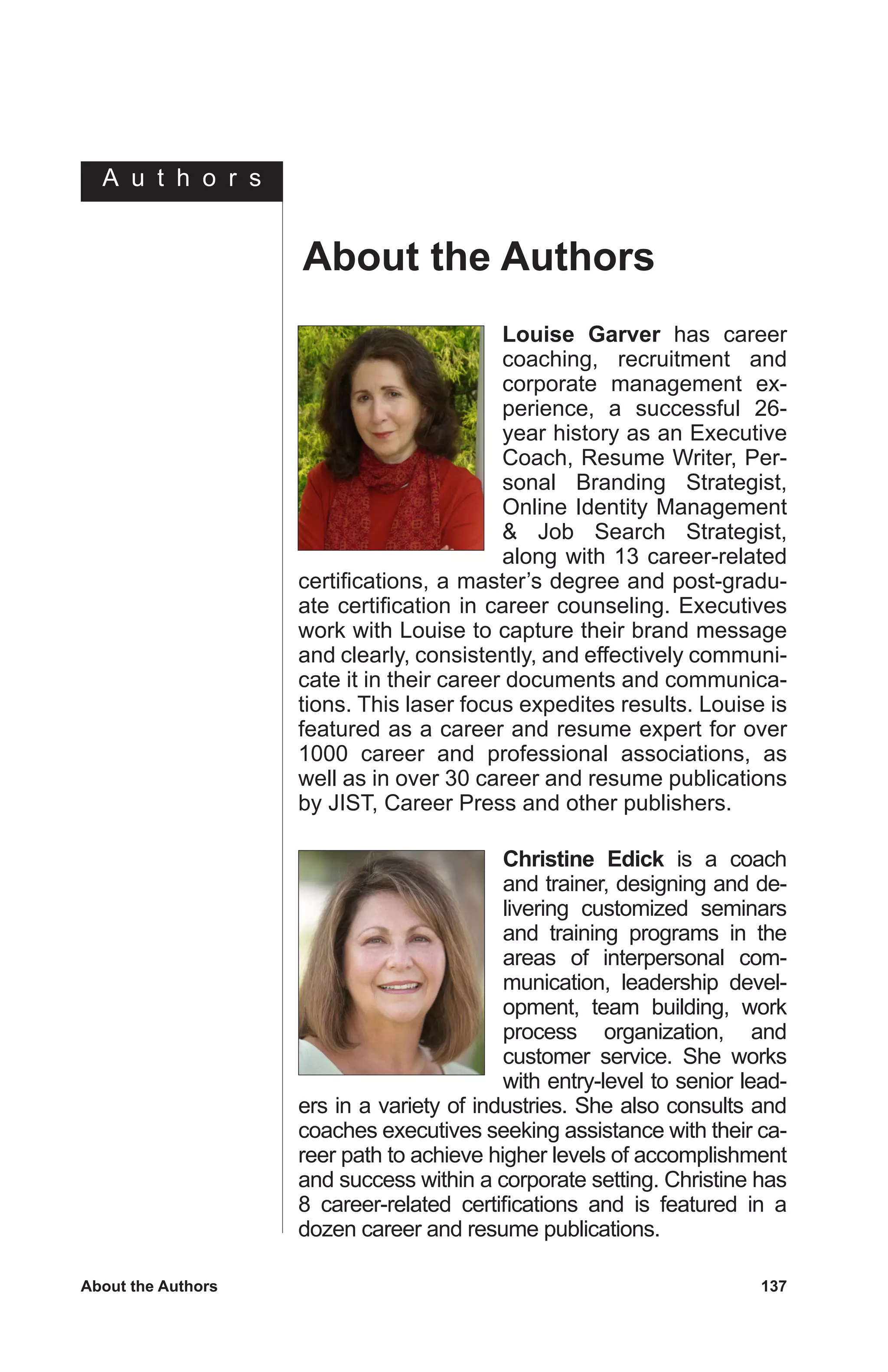 C h a p t e r
About the Authors	 137
Christine Edick is a coach
and trainer, designing and de-
livering customized seminars
and training programs in the
areas of interpersonal com-
munication, leadership devel-
opment, team building, work
process organization, and
customer service. She works
with entry-level to senior lead-
ers in a variety of industries. She also consults and
coaches executives seeking assistance with their ca-
reer path to achieve higher levels of accomplishment
and success within a corporate setting. Christine has
8 career-related certifications and is featured in a
dozen career and resume publications.
Louise Garver has career
coaching, recruitment and
corporate management ex-
perience, a successful 26-
year history as an Executive
Coach, Resume Writer, Per-
sonal Branding Strategist,
Online Identity Management
 Job Search Strategist,
along with 13 career-related
certifications, a master’s degree and post-gradu-
ate certification in career counseling. Executives
work with Louise to capture their brand message
and clearly, consistently, and effectively communi-
cate it in their career documents and communica-
tions. This laser focus expedites results. Louise is
featured as a career and resume expert for over
1000 career and professional associations, as
well as in over 30 career and resume publications
by JIST, Career Press and other publishers.
About the Authors
A u t h o r s
 