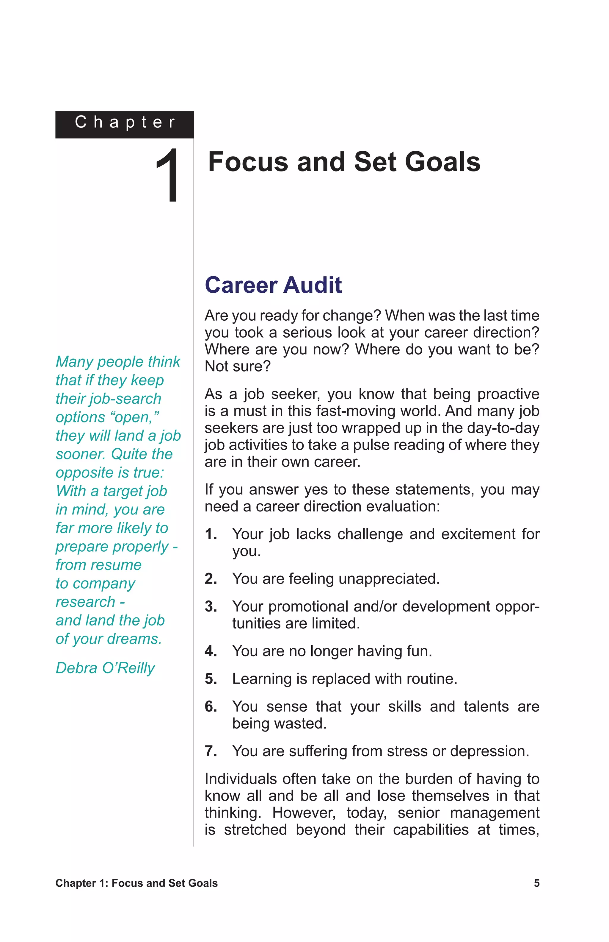 Chapter 1: Focus and Set Goals	 5
C h a p t e r
Career Audit
Are you ready for change? When was the last time
you took a serious look at your career direction?
Where are you now? Where do you want to be?
Not sure?
As a job seeker, you know that being proactive
is a must in this fast-moving world. And many job
seekers are just too wrapped up in the day-to-day
job activities to take a pulse reading of where they
are in their own career.
If you answer yes to these statements, you may
need a career direction evaluation:
1.	 Your job lacks challenge and excitement for
you.
2.	 You are feeling unappreciated.
3.	 Your promotional and/or development oppor-
tunities are limited.
4.	 You are no longer having fun.
5.	 Learning is replaced with routine.
6.	 You sense that your skills and talents are
being wasted.
7.	 You are suffering from stress or depression.
Individuals often take on the burden of having to
know all and be all and lose themselves in that
thinking. However, today, senior management
is stretched beyond their capabilities at times,
Many people think
that if they keep
their job-search
options “open,”
they will land a job
sooner. Quite the
opposite is true:
With a target job
in mind, you are
far more likely to
prepare properly -
from resume
to company
research -
and land the job
of your dreams.
Debra O’Reilly
Focus and Set Goals
1
 