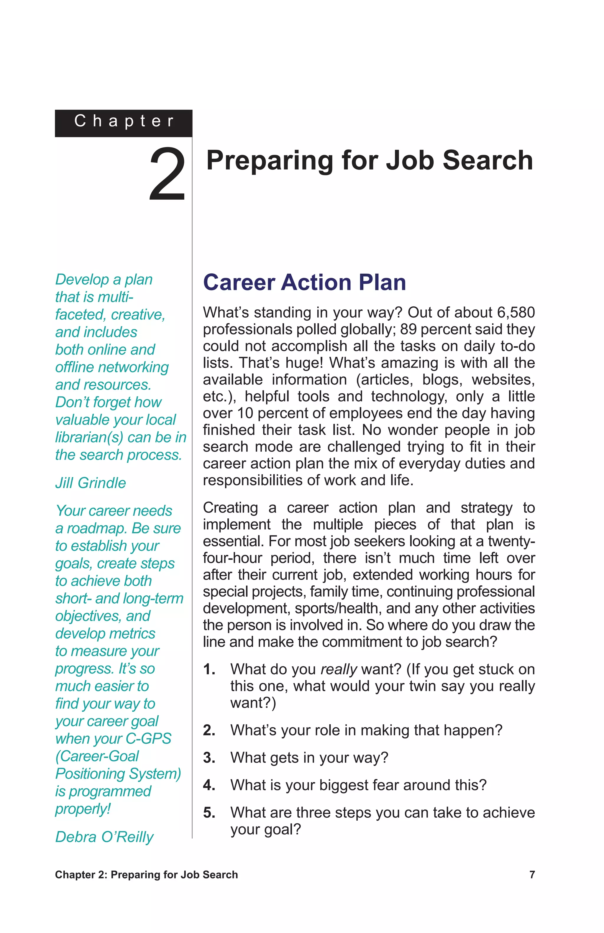 Chapter 2: Preparing for Job Search	 7
C h a p t e r
Career Action Plan
What’s standing in your way? Out of about 6,580
professionals polled globally; 89 percent said they
could not accomplish all the tasks on daily to-do
lists. That’s huge! What’s amazing is with all the
available information (articles, blogs, websites,
etc.), helpful tools and technology, only a little
over 10 percent of employees end the day having
finished their task list. No wonder people in job
search mode are challenged trying to fit in their
career action plan the mix of everyday duties and
responsibilities of work and life.
Creating a career action plan and strategy to
implement the multiple pieces of that plan is
essential. For most job seekers looking at a twenty-
four-hour period, there isn’t much time left over
after their current job, extended working hours for
special projects, family time, continuing professional
development, sports/health, and any other activities
the person is involved in. So where do you draw the
line and make the commitment to job search?
1.	 What do you really want? (If you get stuck on
this one, what would your twin say you really
want?)
2.	 What’s your role in making that happen?
3.	 What gets in your way?
4.	 What is your biggest fear around this?
5.	 What are three steps you can take to achieve
your goal?
Develop a plan
that is multi-
faceted, creative,
and includes
both online and
offline networking
and resources.
Don’t forget how
valuable your local
librarian(s) can be in
the search process.
Jill Grindle
Your career needs
a roadmap. Be sure
to establish your
goals, create steps
to achieve both
short- and long-term
objectives, and
develop metrics
to measure your
progress. It’s so
much easier to
find your way to
your career goal
when your C-GPS
(Career-Goal
Positioning System)
is programmed
properly!
Debra O’Reilly
Preparing for Job Search
2
 
