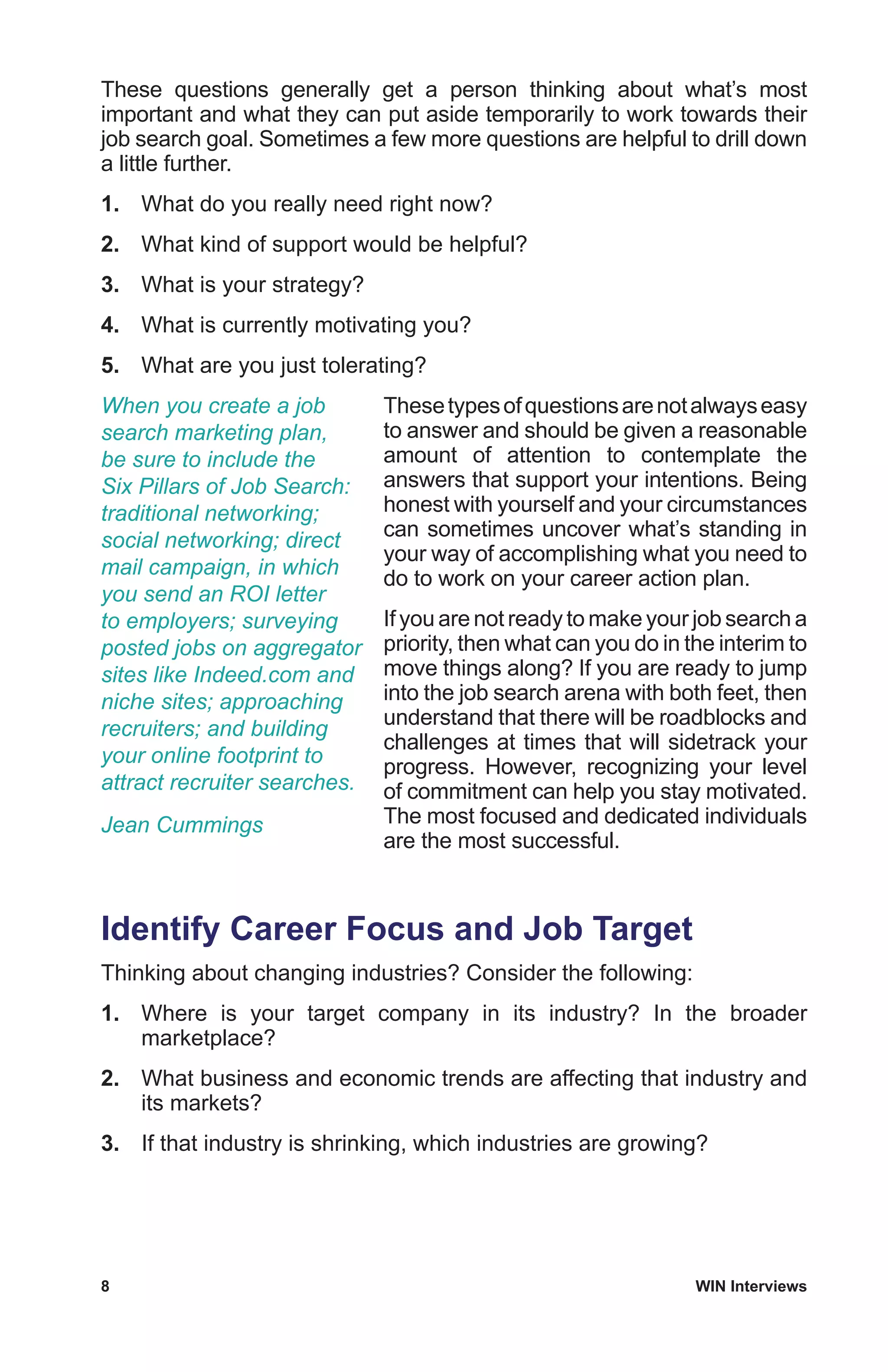 8	 WIN Interviews
These questions generally get a person thinking about what’s most
important and what they can put aside temporarily to work towards their
job search goal. Sometimes a few more questions are helpful to drill down
a little further.
1.	 What do you really need right now?
2.	 What kind of support would be helpful?
3.	 What is your strategy?
4.	 What is currently motivating you?
5.	 What are you just tolerating?
Thesetypesofquestionsarenotalwayseasy
to answer and should be given a reasonable
amount of attention to contemplate the
answers that support your intentions. Being
honest with yourself and your circumstances
can sometimes uncover what’s standing in
your way of accomplishing what you need to
do to work on your career action plan.
If you are not ready to make your job search a
priority, then what can you do in the interim to
move things along? If you are ready to jump
into the job search arena with both feet, then
understand that there will be roadblocks and
challenges at times that will sidetrack your
progress. However, recognizing your level
of commitment can help you stay motivated.
The most focused and dedicated individuals
are the most successful.
Identify Career Focus and Job Target
Thinking about changing industries? Consider the following:
1.	 Where is your target company in its industry? In the broader
marketplace?
2.	 What business and economic trends are affecting that industry and
its markets?
3.	 If that industry is shrinking, which industries are growing?
When you create a job
search marketing plan,
be sure to include the
Six Pillars of Job Search:
traditional networking;
social networking; direct
mail campaign, in which
you send an ROI letter
to employers; surveying
posted jobs on aggregator
sites like Indeed.com and
niche sites; approaching
recruiters; and building
your online footprint to
attract recruiter searches.
Jean Cummings
 