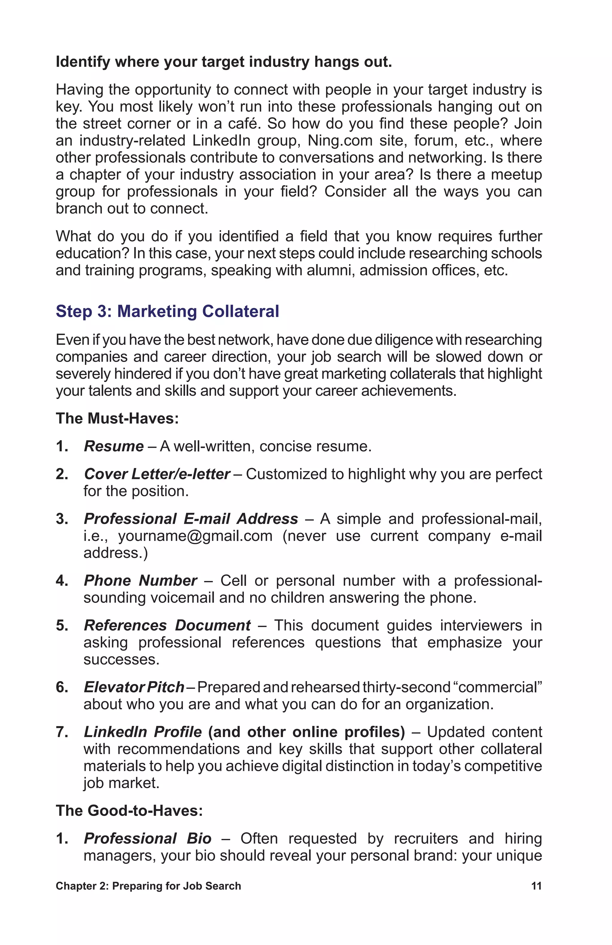 Chapter 2: Preparing for Job Search	 11
Identify where your target industry hangs out.
Having the opportunity to connect with people in your target industry is
key. You most likely won’t run into these professionals hanging out on
the street corner or in a café. So how do you find these people? Join
an industry-related LinkedIn group, Ning.com site, forum, etc., where
other professionals contribute to conversations and networking. Is there
a chapter of your industry association in your area? Is there a meetup
group for professionals in your field? Consider all the ways you can
branch out to connect.
What do you do if you identified a field that you know requires further
education? In this case, your next steps could include researching schools
and training programs, speaking with alumni, admission offices, etc.
Step 3: Marketing Collateral
Even if you have the best network, have done due diligence with researching
companies and career direction, your job search will be slowed down or
severely hindered if you don’t have great marketing collaterals that highlight
your talents and skills and support your career achievements.
The Must-Haves:
1.	 Resume – A well-written, concise resume.
2.	 Cover Letter/e-letter – Customized to highlight why you are perfect
for the position.
3.	 Professional E-mail Address – A simple and professional-mail,
i.e., yourname@gmail.com (never use current company e-mail
address.)
4.	 Phone Number – Cell or personal number with a professional-
sounding voicemail and no children answering the phone.
5.	 References Document – This document guides interviewers in
asking professional references questions that emphasize your
successes.
6.	 ElevatorPitch–Preparedandrehearsedthirty-second“commercial”
about who you are and what you can do for an organization.
7.	 LinkedIn Profile (and other online profiles) – Updated content
with recommendations and key skills that support other collateral
materials to help you achieve digital distinction in today’s competitive
job market.
The Good-to-Haves:
1.	 Professional Bio – Often requested by recruiters and hiring
managers, your bio should reveal your personal brand: your unique
 