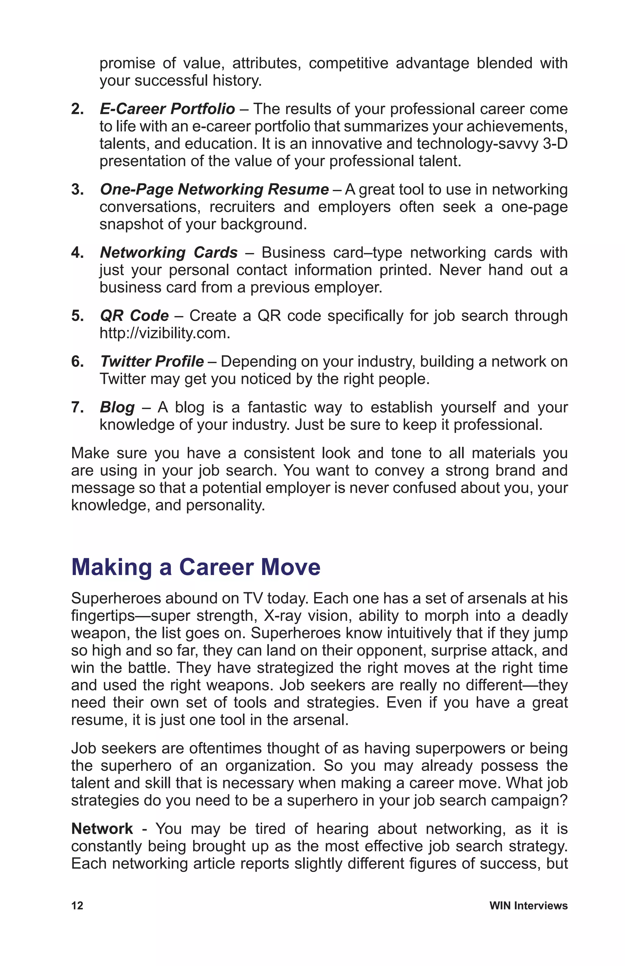 12	 WIN Interviews
promise of value, attributes, competitive advantage blended with
your successful history.
2.	 E-Career Portfolio – The results of your professional career come
to life with an e-career portfolio that summarizes your achievements,
talents, and education. It is an innovative and technology-savvy 3-D
presentation of the value of your professional talent.
3.	 One-Page Networking Resume – A great tool to use in networking
conversations, recruiters and employers often seek a one-page
snapshot of your background.
4.	 Networking Cards – Business card–type networking cards with
just your personal contact information printed. Never hand out a
business card from a previous employer.
5.	 QR Code – Create a QR code specifically for job search through
http://vizibility.com.
6.	 Twitter Profile – Depending on your industry, building a network on
Twitter may get you noticed by the right people.
7.	 Blog – A blog is a fantastic way to establish yourself and your
knowledge of your industry. Just be sure to keep it professional.
Make sure you have a consistent look and tone to all materials you
are using in your job search. You want to convey a strong brand and
message so that a potential employer is never confused about you, your
knowledge, and personality.
Making a Career Move
Superheroes abound on TV today. Each one has a set of arsenals at his
fingertips—super strength, X-ray vision, ability to morph into a deadly
weapon, the list goes on. Superheroes know intuitively that if they jump
so high and so far, they can land on their opponent, surprise attack, and
win the battle. They have strategized the right moves at the right time
and used the right weapons. Job seekers are really no different—they
need their own set of tools and strategies. Even if you have a great
resume, it is just one tool in the arsenal.
Job seekers are oftentimes thought of as having superpowers or being
the superhero of an organization. So you may already possess the
talent and skill that is necessary when making a career move. What job
strategies do you need to be a superhero in your job search campaign?
Network - You may be tired of hearing about networking, as it is
constantly being brought up as the most effective job search strategy.
Each networking article reports slightly different figures of success, but
 
