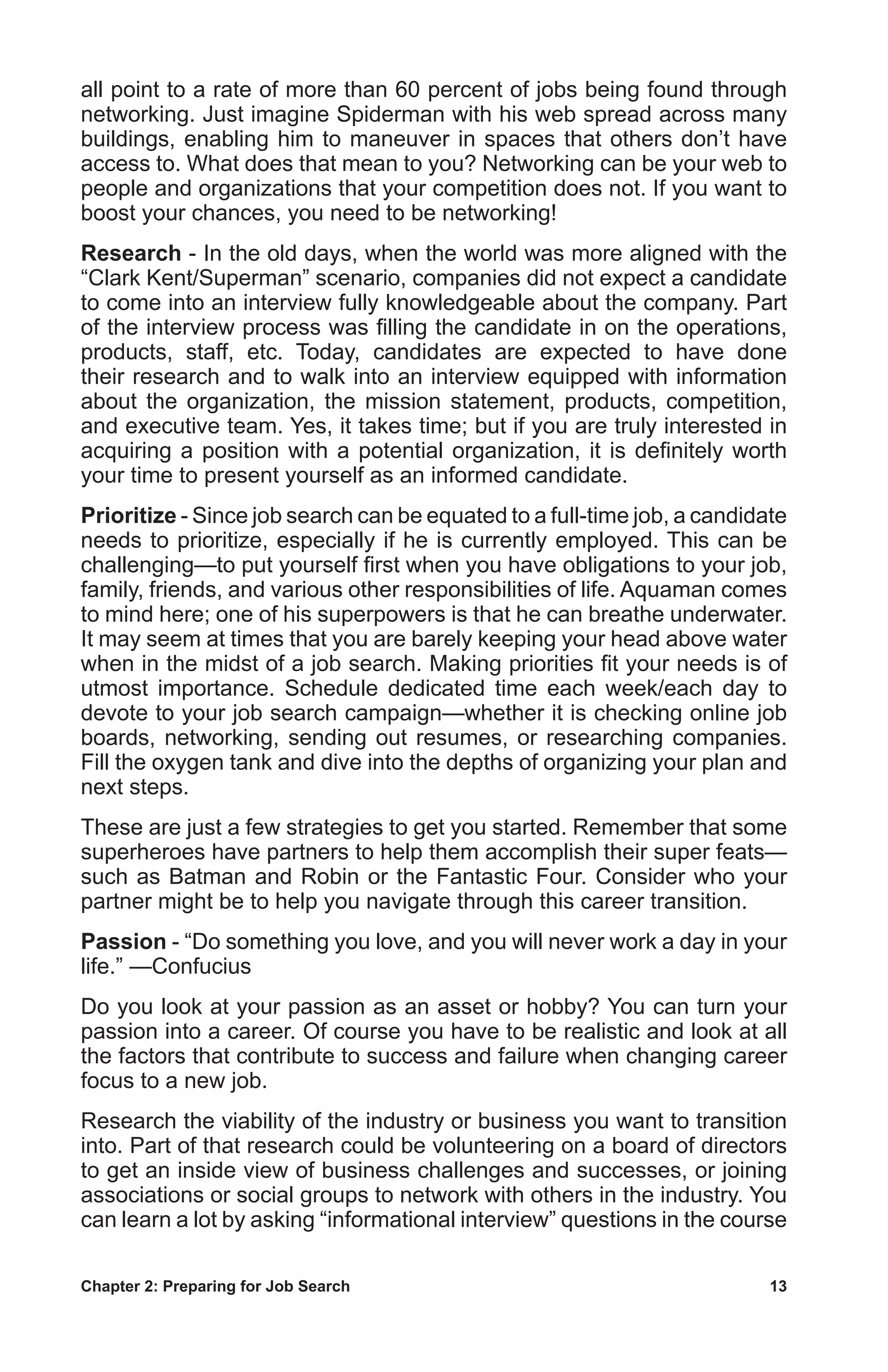 Chapter 2: Preparing for Job Search	 13
all point to a rate of more than 60 percent of jobs being found through
networking. Just imagine Spiderman with his web spread across many
buildings, enabling him to maneuver in spaces that others don’t have
access to. What does that mean to you? Networking can be your web to
people and organizations that your competition does not. If you want to
boost your chances, you need to be networking!
Research - In the old days, when the world was more aligned with the
“Clark Kent/Superman” scenario, companies did not expect a candidate
to come into an interview fully knowledgeable about the company. Part
of the interview process was filling the candidate in on the operations,
products, staff, etc. Today, candidates are expected to have done
their research and to walk into an interview equipped with information
about the organization, the mission statement, products, competition,
and executive team. Yes, it takes time; but if you are truly interested in
acquiring a position with a potential organization, it is definitely worth
your time to present yourself as an informed candidate.
Prioritize - Since job search can be equated to a full-time job, a candidate
needs to prioritize, especially if he is currently employed. This can be
challenging—to put yourself first when you have obligations to your job,
family, friends, and various other responsibilities of life. Aquaman comes
to mind here; one of his superpowers is that he can breathe underwater.
It may seem at times that you are barely keeping your head above water
when in the midst of a job search. Making priorities fit your needs is of
utmost importance. Schedule dedicated time each week/each day to
devote to your job search campaign—whether it is checking online job
boards, networking, sending out resumes, or researching companies.
Fill the oxygen tank and dive into the depths of organizing your plan and
next steps.
These are just a few strategies to get you started. Remember that some
superheroes have partners to help them accomplish their super feats—
such as Batman and Robin or the Fantastic Four. Consider who your
partner might be to help you navigate through this career transition.
Passion - “Do something you love, and you will never work a day in your
life.” —Confucius
Do you look at your passion as an asset or hobby? You can turn your
passion into a career. Of course you have to be realistic and look at all
the factors that contribute to success and failure when changing career
focus to a new job.
Research the viability of the industry or business you want to transition
into. Part of that research could be volunteering on a board of directors
to get an inside view of business challenges and successes, or joining
associations or social groups to network with others in the industry. You
can learn a lot by asking “informational interview” questions in the course
 