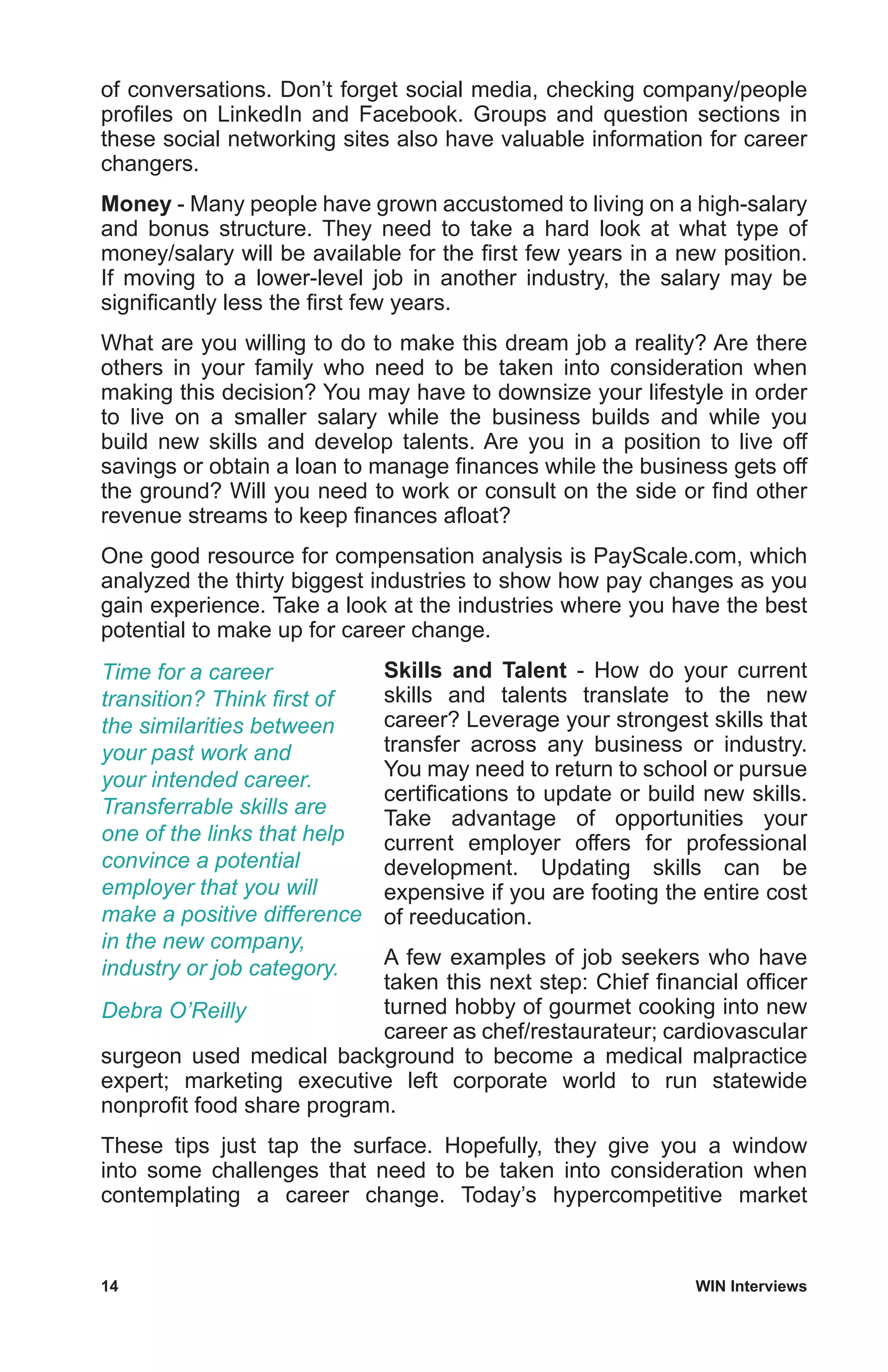 14	 WIN Interviews
of conversations. Don’t forget social media, checking company/people
profiles on LinkedIn and Facebook. Groups and question sections in
these social networking sites also have valuable information for career
changers.
Money - Many people have grown accustomed to living on a high-salary
and bonus structure. They need to take a hard look at what type of
money/salary will be available for the first few years in a new position.
If moving to a lower-level job in another industry, the salary may be
significantly less the first few years.
What are you willing to do to make this dream job a reality? Are there
others in your family who need to be taken into consideration when
making this decision? You may have to downsize your lifestyle in order
to live on a smaller salary while the business builds and while you
build new skills and develop talents. Are you in a position to live off
savings or obtain a loan to manage finances while the business gets off
the ground? Will you need to work or consult on the side or find other
revenue streams to keep finances afloat?
One good resource for compensation analysis is PayScale.com, which
analyzed the thirty biggest industries to show how pay changes as you
gain experience. Take a look at the industries where you have the best
potential to make up for career change.
Skills and Talent - How do your current
skills and talents translate to the new
career? Leverage your strongest skills that
transfer across any business or industry.
You may need to return to school or pursue
certifications to update or build new skills.
Take advantage of opportunities your
current employer offers for professional
development. Updating skills can be
expensive if you are footing the entire cost
of reeducation.
A few examples of job seekers who have
taken this next step: Chief financial officer
turned hobby of gourmet cooking into new
career as chef/restaurateur; cardiovascular
surgeon used medical background to become a medical malpractice
expert; marketing executive left corporate world to run statewide
nonprofit food share program.
These tips just tap the surface. Hopefully, they give you a window
into some challenges that need to be taken into consideration when
contemplating a career change. Today’s hypercompetitive market
Time for a career
transition? Think first of
the similarities between
your past work and
your intended career.
Transferrable skills are
one of the links that help
convince a potential
employer that you will
make a positive difference
in the new company,
industry or job category.
Debra O’Reilly
 