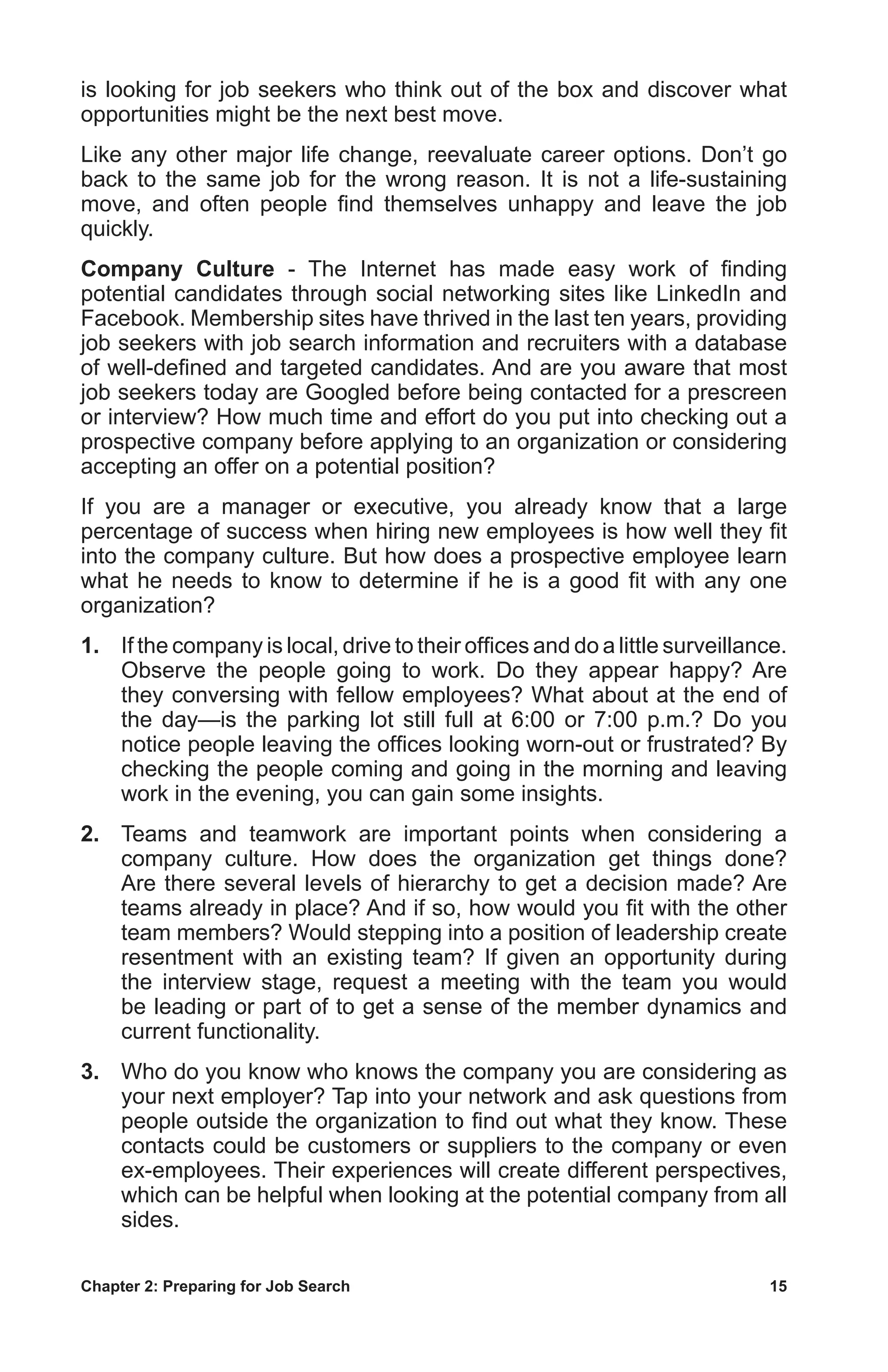 Chapter 2: Preparing for Job Search	 15
is looking for job seekers who think out of the box and discover what
opportunities might be the next best move.
Like any other major life change, reevaluate career options. Don’t go
back to the same job for the wrong reason. It is not a life-sustaining
move, and often people find themselves unhappy and leave the job
quickly.
Company Culture - The Internet has made easy work of finding
potential candidates through social networking sites like LinkedIn and
Facebook. Membership sites have thrived in the last ten years, providing
job seekers with job search information and recruiters with a database
of well-defined and targeted candidates. And are you aware that most
job seekers today are Googled before being contacted for a prescreen
or interview? How much time and effort do you put into checking out a
prospective company before applying to an organization or considering
accepting an offer on a potential position?
If you are a manager or executive, you already know that a large
percentage of success when hiring new employees is how well they fit
into the company culture. But how does a prospective employee learn
what he needs to know to determine if he is a good fit with any one
organization?
1.	 If the company is local, drive to their offices and do a little surveillance.
Observe the people going to work. Do they appear happy? Are
they conversing with fellow employees? What about at the end of
the day—is the parking lot still full at 6:00 or 7:00 p.m.? Do you
notice people leaving the offices looking worn-out or frustrated? By
checking the people coming and going in the morning and leaving
work in the evening, you can gain some insights.
2.	 Teams and teamwork are important points when considering a
company culture. How does the organization get things done?
Are there several levels of hierarchy to get a decision made? Are
teams already in place? And if so, how would you fit with the other
team members? Would stepping into a position of leadership create
resentment with an existing team? If given an opportunity during
the interview stage, request a meeting with the team you would
be leading or part of to get a sense of the member dynamics and
current functionality.
3.	 Who do you know who knows the company you are considering as
your next employer? Tap into your network and ask questions from
people outside the organization to find out what they know. These
contacts could be customers or suppliers to the company or even
ex-employees. Their experiences will create different perspectives,
which can be helpful when looking at the potential company from all
sides.
 