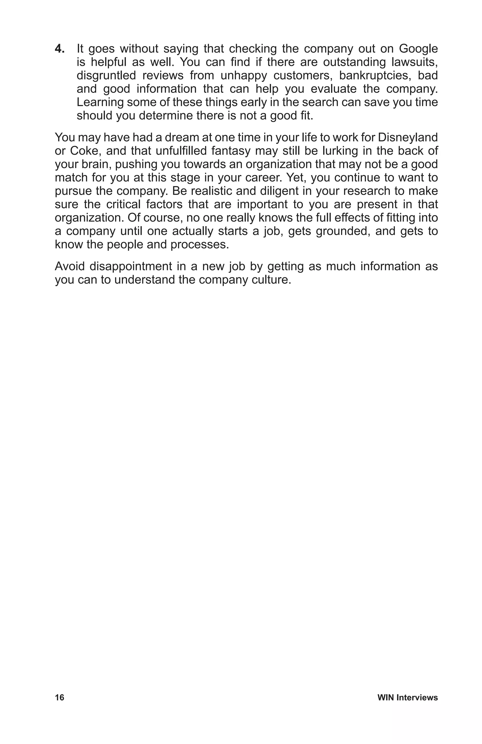 16	 WIN Interviews
4.	 It goes without saying that checking the company out on Google
is helpful as well. You can find if there are outstanding lawsuits,
disgruntled reviews from unhappy customers, bankruptcies, bad
and good information that can help you evaluate the company.
Learning some of these things early in the search can save you time
should you determine there is not a good fit.
You may have had a dream at one time in your life to work for Disneyland
or Coke, and that unfulfilled fantasy may still be lurking in the back of
your brain, pushing you towards an organization that may not be a good
match for you at this stage in your career. Yet, you continue to want to
pursue the company. Be realistic and diligent in your research to make
sure the critical factors that are important to you are present in that
organization. Of course, no one really knows the full effects of fitting into
a company until one actually starts a job, gets grounded, and gets to
know the people and processes.
Avoid disappointment in a new job by getting as much information as
you can to understand the company culture.
 
