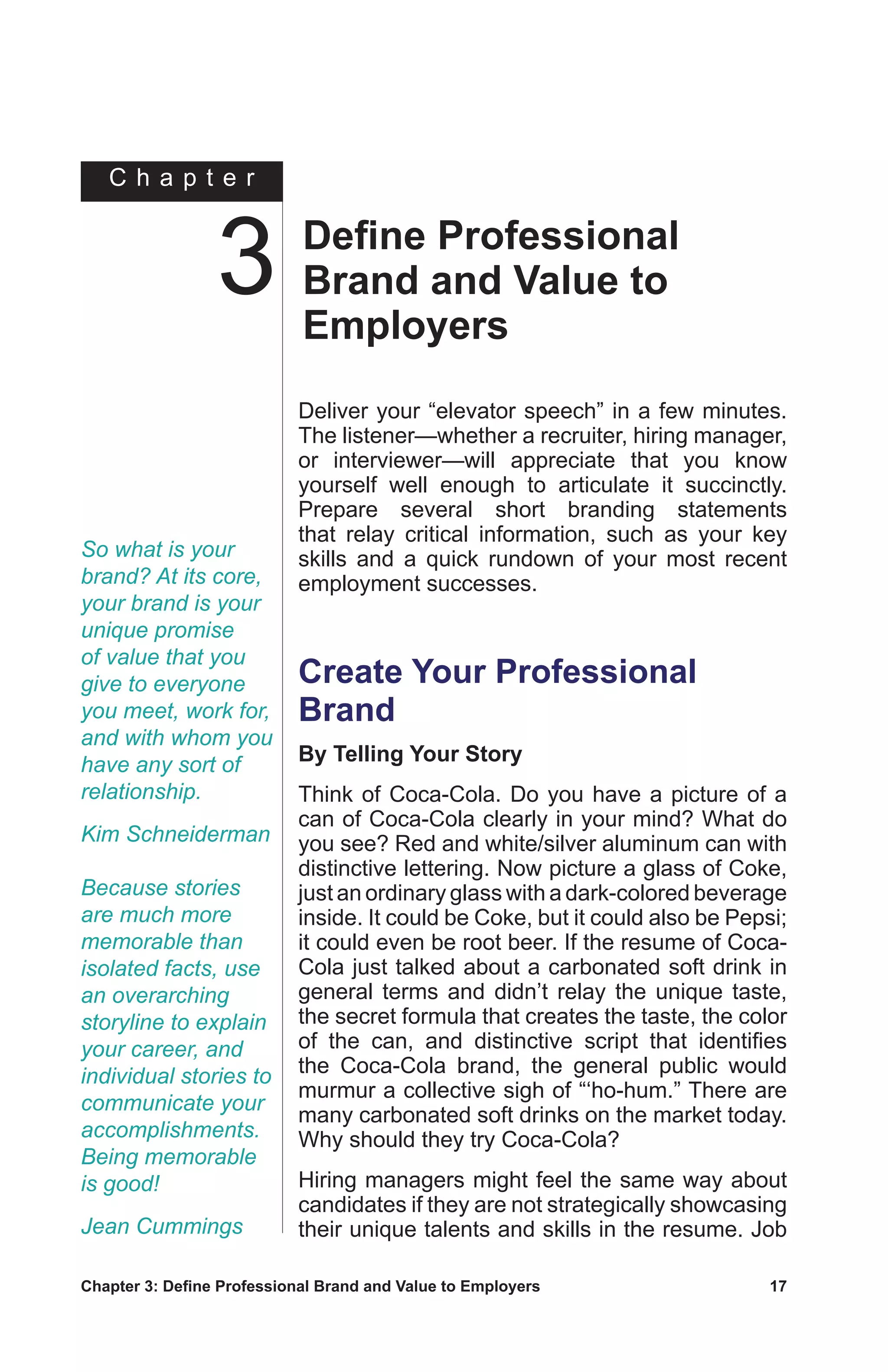 Chapter 3: Define Professional Brand and Value to Employers	 17
C h a p t e r
So what is your
brand? At its core,
your brand is your
unique promise
of value that you
give to everyone
you meet, work for,
and with whom you
have any sort of
relationship.
Kim Schneiderman
Deliver your “elevator speech” in a few minutes.
The listener—whether a recruiter, hiring manager,
or interviewer—will appreciate that you know
yourself well enough to articulate it succinctly.
Prepare several short branding statements
that relay critical information, such as your key
skills and a quick rundown of your most recent
employment successes.
Create Your Professional
Brand
By Telling Your Story
Think of Coca-Cola. Do you have a picture of a
can of Coca-Cola clearly in your mind? What do
you see? Red and white/silver aluminum can with
distinctive lettering. Now picture a glass of Coke,
just an ordinary glass with a dark-colored beverage
inside. It could be Coke, but it could also be Pepsi;
it could even be root beer. If the resume of Coca-
Cola just talked about a carbonated soft drink in
general terms and didn’t relay the unique taste,
the secret formula that creates the taste, the color
of the can, and distinctive script that identifies
the Coca-Cola brand, the general public would
murmur a collective sigh of “‘ho-hum.” There are
many carbonated soft drinks on the market today.
Why should they try Coca-Cola?
Hiring managers might feel the same way about
candidates if they are not strategically showcasing
their unique talents and skills in the resume. Job
Define Professional
Brand and Value to
Employers
3
Because stories
are much more
memorable than
isolated facts, use
an overarching
storyline to explain
your career, and
individual stories to
communicate your
accomplishments.
Being memorable
is good!
Jean Cummings
 