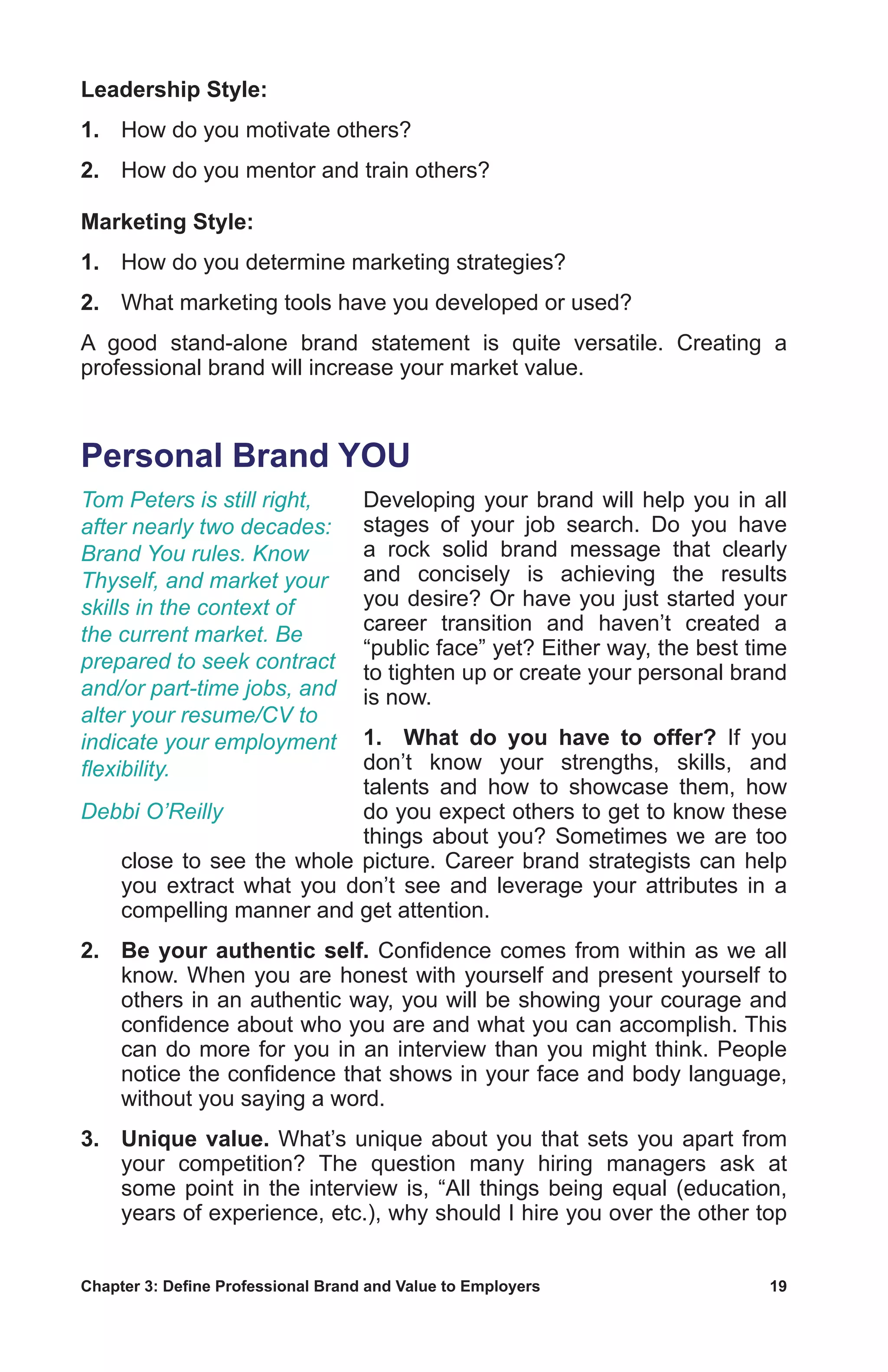 Chapter 3: Define Professional Brand and Value to Employers	 19
Leadership Style:
1.	 How do you motivate others?
2.	 How do you mentor and train others?
Marketing Style:
1.	 How do you determine marketing strategies?
2.	 What marketing tools have you developed or used?
A good stand-alone brand statement is quite versatile. Creating a
professional brand will increase your market value.
Personal Brand YOU
Developing your brand will help you in all
stages of your job search. Do you have
a rock solid brand message that clearly
and concisely is achieving the results
you desire? Or have you just started your
career transition and haven’t created a
“public face” yet? Either way, the best time
to tighten up or create your personal brand
is now.
1.	 What do you have to offer? If you
don’t know your strengths, skills, and
talents and how to showcase them, how
do you expect others to get to know these
things about you? Sometimes we are too
close to see the whole picture. Career brand strategists can help
you extract what you don’t see and leverage your attributes in a
compelling manner and get attention.
2.	 Be your authentic self. Confidence comes from within as we all
know. When you are honest with yourself and present yourself to
others in an authentic way, you will be showing your courage and
confidence about who you are and what you can accomplish. This
can do more for you in an interview than you might think. People
notice the confidence that shows in your face and body language,
without you saying a word.
3.	 Unique value. What’s unique about you that sets you apart from
your competition? The question many hiring managers ask at
some point in the interview is, “All things being equal (education,
years of experience, etc.), why should I hire you over the other top
Tom Peters is still right,
after nearly two decades:
Brand You rules. Know
Thyself, and market your
skills in the context of
the current market. Be
prepared to seek contract
and/or part-time jobs, and
alter your resume/CV to
indicate your employment
flexibility.
Debbi O’Reilly
 