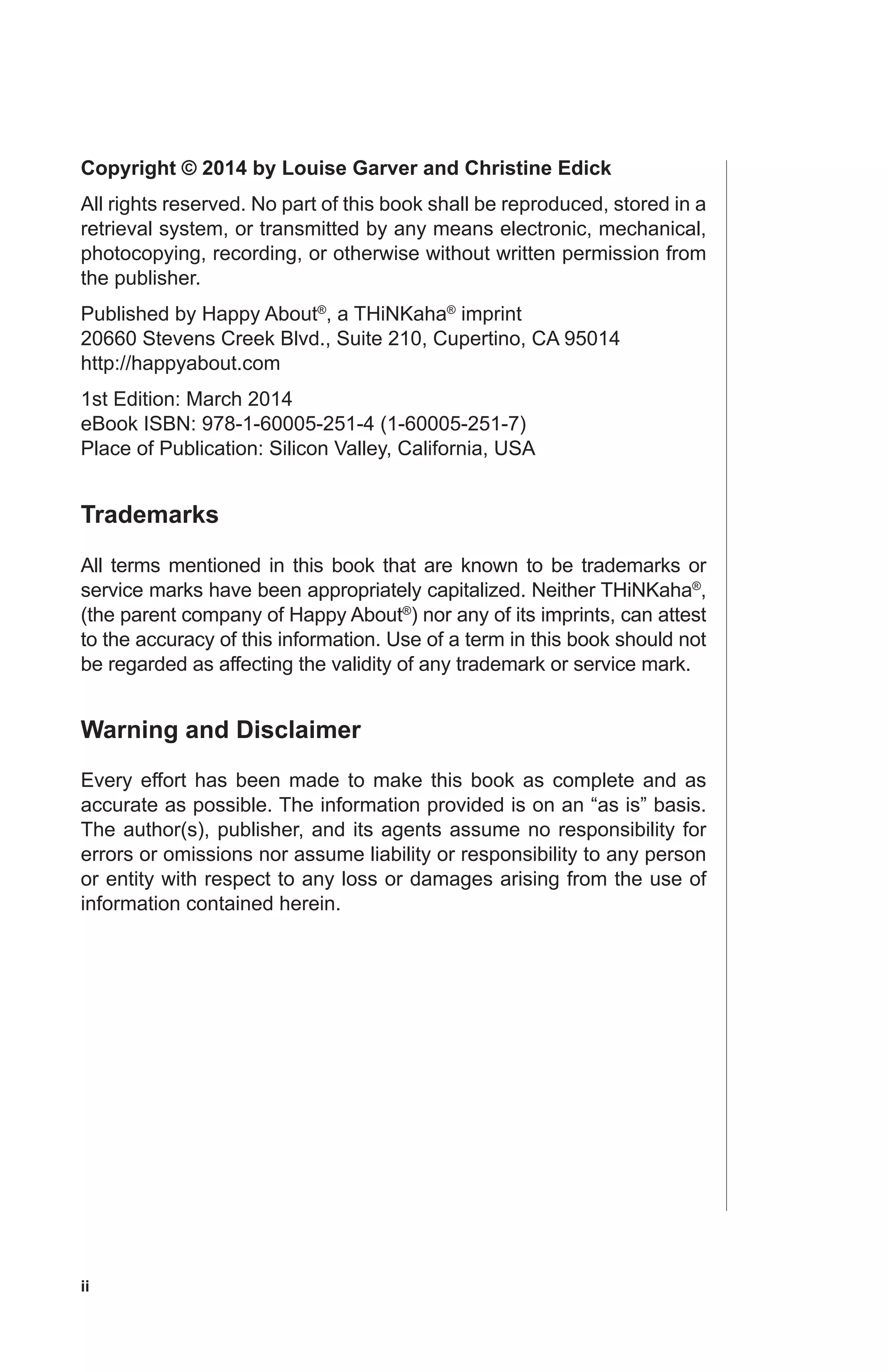 ii
Copyright © 2014 by Louise Garver and Christine Edick
All rights reserved. No part of this book shall be reproduced, stored in a
retrieval system, or transmitted by any means electronic, mechanical,
photocopying, recording, or otherwise without written permission from
the publisher.
Published by Happy About®
, a THiNKaha®
imprint
20660 Stevens Creek Blvd., Suite 210, Cupertino, CA 95014
http://happyabout.com
1st Edition: March 2014
eBook ISBN: 978-1-60005-251-4 (1-60005-251-7)
Place of Publication: Silicon Valley, California, USA
Trademarks
All terms mentioned in this book that are known to be trademarks or
service marks have been appropriately capitalized. Neither THiNKaha®
,
(the parent company of Happy About®
) nor any of its imprints, can attest
to the accuracy of this information. Use of a term in this book should not
be regarded as affecting the validity of any trademark or service mark.
Warning and Disclaimer
Every effort has been made to make this book as complete and as
accurate as possible. The information provided is on an “as is” basis.
The author(s), publisher, and its agents assume no responsibility for
errors or omissions nor assume liability or responsibility to any person
or entity with respect to any loss or damages arising from the use of
information contained herein.
 