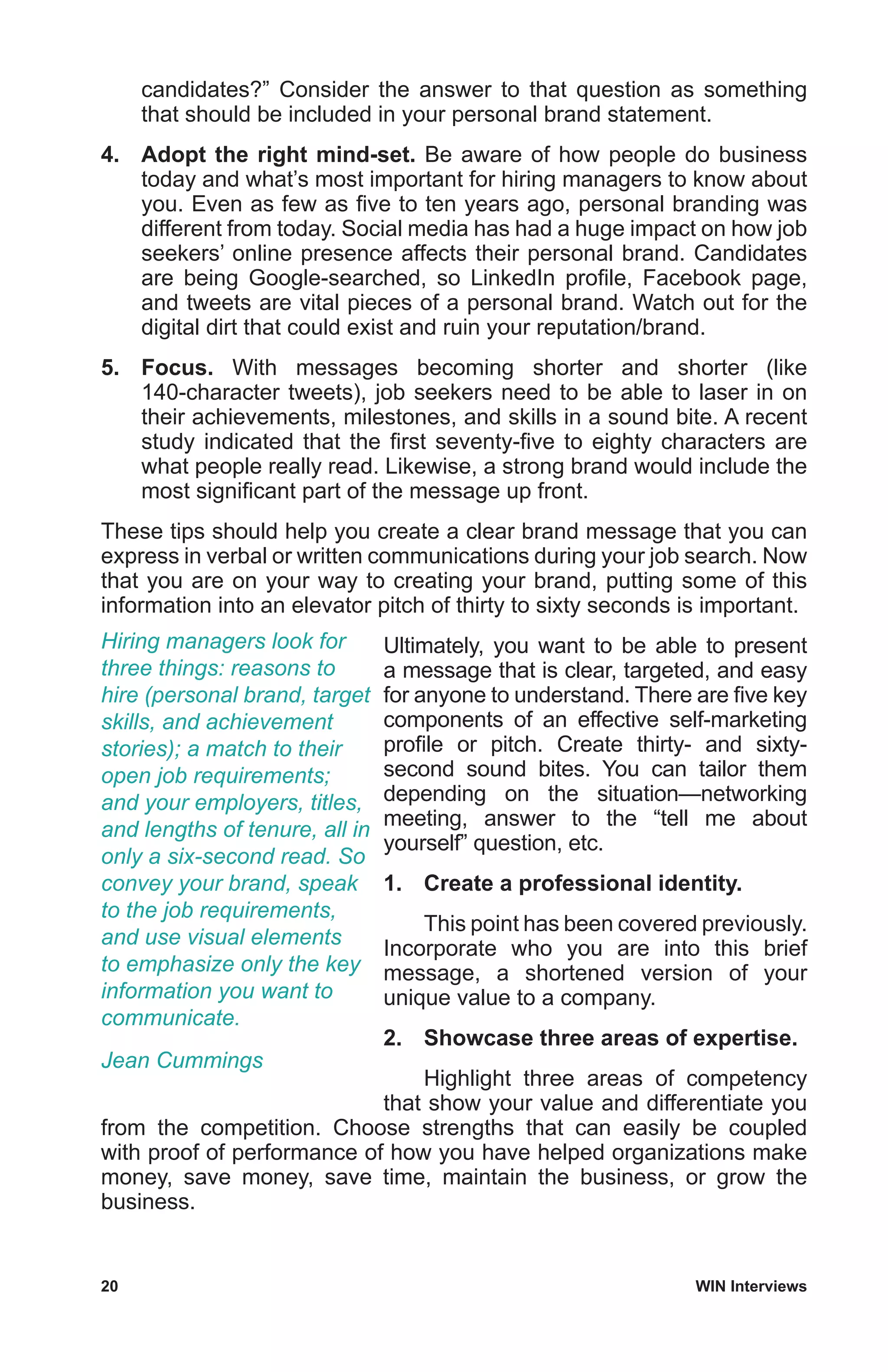 20	 WIN Interviews
candidates?” Consider the answer to that question as something
that should be included in your personal brand statement.
4.	 Adopt the right mind-set. Be aware of how people do business
today and what’s most important for hiring managers to know about
you. Even as few as five to ten years ago, personal branding was
different from today. Social media has had a huge impact on how job
seekers’ online presence affects their personal brand. Candidates
are being Google-searched, so LinkedIn profile, Facebook page,
and tweets are vital pieces of a personal brand. Watch out for the
digital dirt that could exist and ruin your reputation/brand.
5.	 Focus. With messages becoming shorter and shorter (like
140-character tweets), job seekers need to be able to laser in on
their achievements, milestones, and skills in a sound bite. A recent
study indicated that the first seventy-five to eighty characters are
what people really read. Likewise, a strong brand would include the
most significant part of the message up front.
These tips should help you create a clear brand message that you can
express in verbal or written communications during your job search. Now
that you are on your way to creating your brand, putting some of this
information into an elevator pitch of thirty to sixty seconds is important.
Ultimately, you want to be able to present
a message that is clear, targeted, and easy
for anyone to understand. There are five key
components of an effective self-marketing
profile or pitch. Create thirty- and sixty-
second sound bites. You can tailor them
depending on the situation—networking
meeting, answer to the “tell me about
yourself” question, etc.
1.	 Create a professional identity.
	 This point has been covered previously.
Incorporate who you are into this brief
message, a shortened version of your
unique value to a company.
2.	 Showcase three areas of expertise.
	 Highlight three areas of competency
that show your value and differentiate you
from the competition. Choose strengths that can easily be coupled
with proof of performance of how you have helped organizations make
money, save money, save time, maintain the business, or grow the
business.
Hiring managers look for
three things: reasons to
hire (personal brand, target
skills, and achievement
stories); a match to their
open job requirements;
and your employers, titles,
and lengths of tenure, all in
only a six-second read. So
convey your brand, speak
to the job requirements,
and use visual elements
to emphasize only the key
information you want to
communicate.
Jean Cummings
 