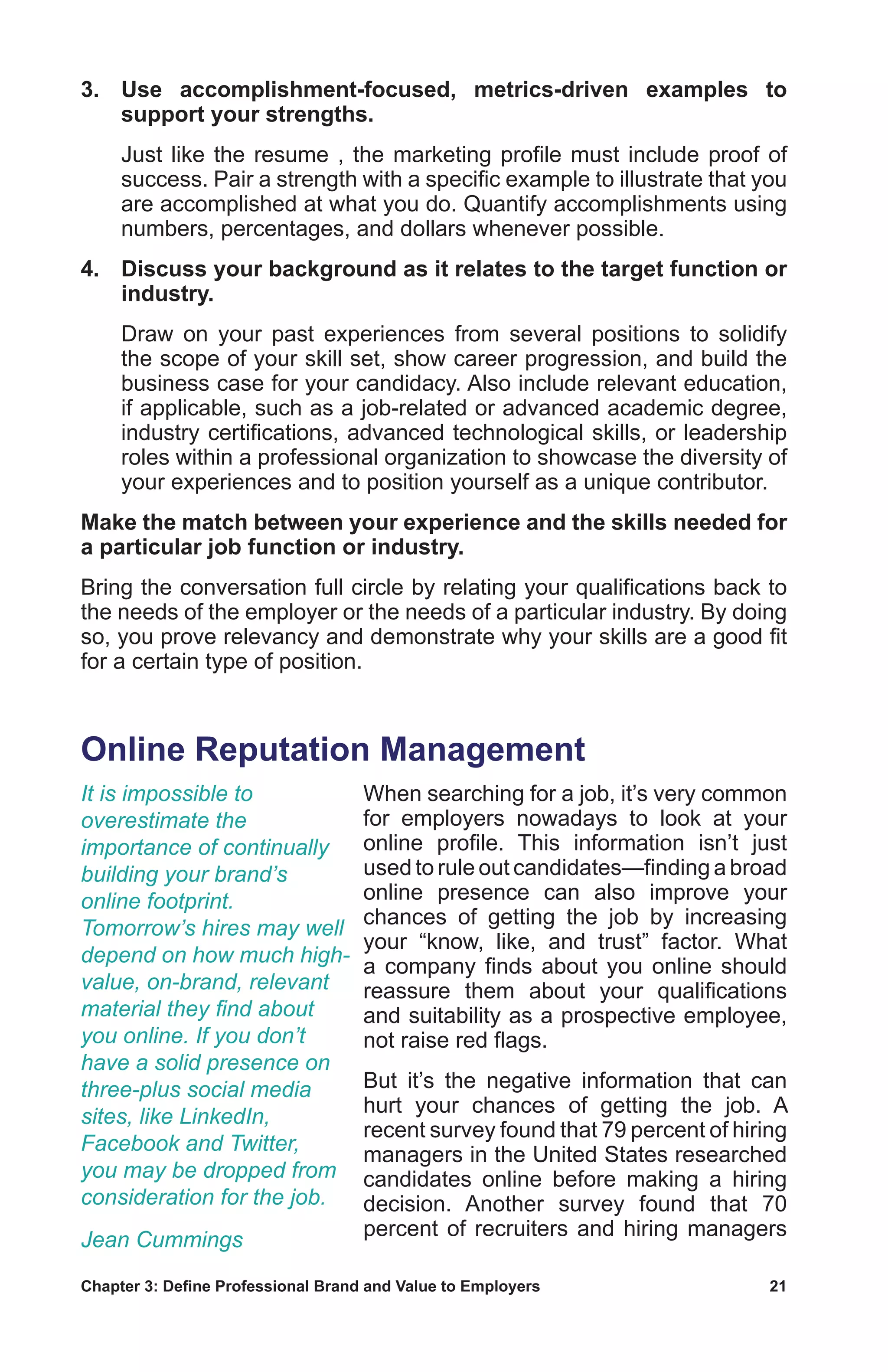 Chapter 3: Define Professional Brand and Value to Employers	 21
3.	 Use accomplishment-focused, metrics-driven examples to
support your strengths.
	 Just like the resume , the marketing profile must include proof of
success. Pair a strength with a specific example to illustrate that you
are accomplished at what you do. Quantify accomplishments using
numbers, percentages, and dollars whenever possible.
4.	 Discuss your background as it relates to the target function or
industry.
	 Draw on your past experiences from several positions to solidify
the scope of your skill set, show career progression, and build the
business case for your candidacy. Also include relevant education,
if applicable, such as a job-related or advanced academic degree,
industry certifications, advanced technological skills, or leadership
roles within a professional organization to showcase the diversity of
your experiences and to position yourself as a unique contributor.
Make the match between your experience and the skills needed for
a particular job function or industry.
Bring the conversation full circle by relating your qualifications back to
the needs of the employer or the needs of a particular industry. By doing
so, you prove relevancy and demonstrate why your skills are a good fit
for a certain type of position.
Online Reputation Management
When searching for a job, it’s very common
for employers nowadays to look at your
online profile. This information isn’t just
used to rule out candidates—finding a broad
online presence can also improve your
chances of getting the job by increasing
your “know, like, and trust” factor. What
a company finds about you online should
reassure them about your qualifications
and suitability as a prospective employee,
not raise red flags.
But it’s the negative information that can
hurt your chances of getting the job. A
recent survey found that 79 percent of hiring
managers in the United States researched
candidates online before making a hiring
decision. Another survey found that 70
percent of recruiters and hiring managers
It is impossible to
overestimate the
importance of continually
building your brand’s
online footprint.
Tomorrow’s hires may well
depend on how much high-
value, on-brand, relevant
material they find about
you online. If you don’t
have a solid presence on
three-plus social media
sites, like LinkedIn,
Facebook and Twitter,
you may be dropped from
consideration for the job.
Jean Cummings
 