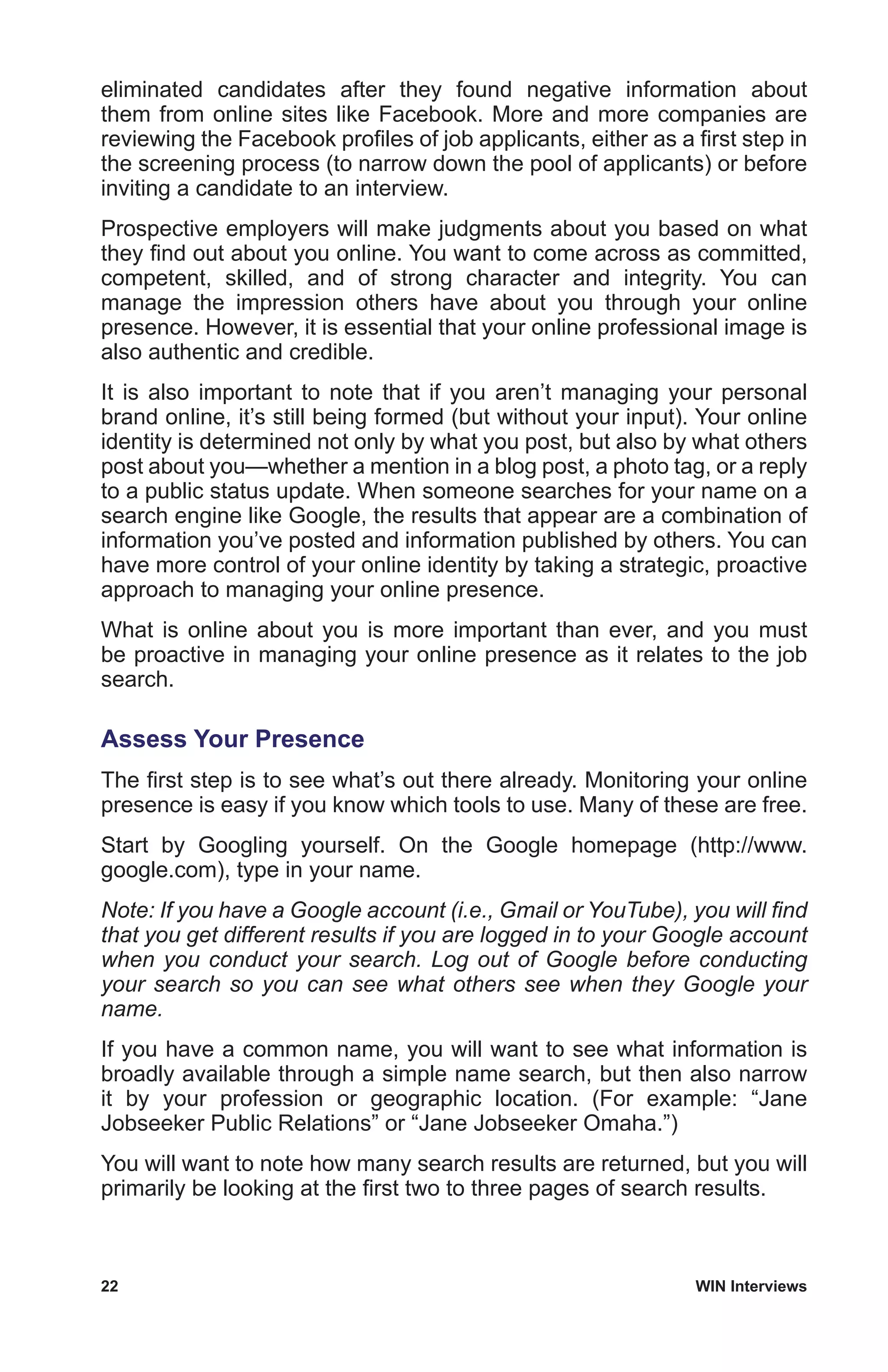 22	 WIN Interviews
eliminated candidates after they found negative information about
them from online sites like Facebook. More and more companies are
reviewing the Facebook profiles of job applicants, either as a first step in
the screening process (to narrow down the pool of applicants) or before
inviting a candidate to an interview.
Prospective employers will make judgments about you based on what
they find out about you online. You want to come across as committed,
competent, skilled, and of strong character and integrity. You can
manage the impression others have about you through your online
presence. However, it is essential that your online professional image is
also authentic and credible.
It is also important to note that if you aren’t managing your personal
brand online, it’s still being formed (but without your input). Your online
identity is determined not only by what you post, but also by what others
post about you—whether a mention in a blog post, a photo tag, or a reply
to a public status update. When someone searches for your name on a
search engine like Google, the results that appear are a combination of
information you’ve posted and information published by others. You can
have more control of your online identity by taking a strategic, proactive
approach to managing your online presence.
What is online about you is more important than ever, and you must
be proactive in managing your online presence as it relates to the job
search.
Assess Your Presence
The first step is to see what’s out there already. Monitoring your online
presence is easy if you know which tools to use. Many of these are free.
Start by Googling yourself. On the Google homepage (http://www.
google.com), type in your name.
Note: If you have a Google account (i.e., Gmail or YouTube), you will find
that you get different results if you are logged in to your Google account
when you conduct your search. Log out of Google before conducting
your search so you can see what others see when they Google your
name.
If you have a common name, you will want to see what information is
broadly available through a simple name search, but then also narrow
it by your profession or geographic location. (For example: “Jane
Jobseeker Public Relations” or “Jane Jobseeker Omaha.”)
You will want to note how many search results are returned, but you will
primarily be looking at the first two to three pages of search results.
 