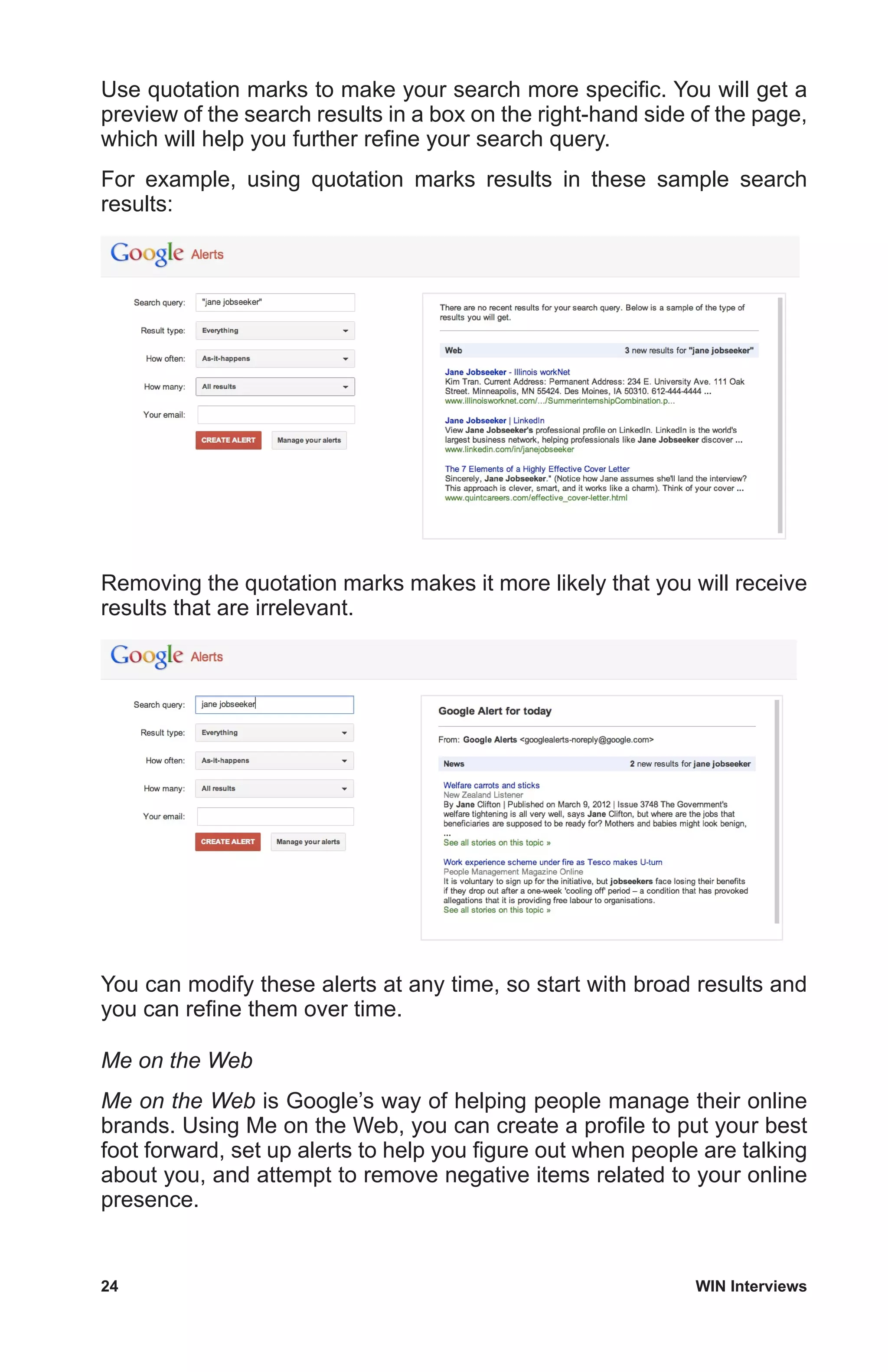 24	 WIN Interviews
Use quotation marks to make your search more specific. You will get a
preview of the search results in a box on the right-hand side of the page,
which will help you further refine your search query.
For example, using quotation marks results in these sample search
results:
Removing the quotation marks makes it more likely that you will receive
results that are irrelevant.
You can modify these alerts at any time, so start with broad results and
you can refine them over time.
Me on the Web
Me on the Web is Google’s way of helping people manage their online
brands. Using Me on the Web, you can create a profile to put your best
foot forward, set up alerts to help you figure out when people are talking
about you, and attempt to remove negative items related to your online
presence.
 