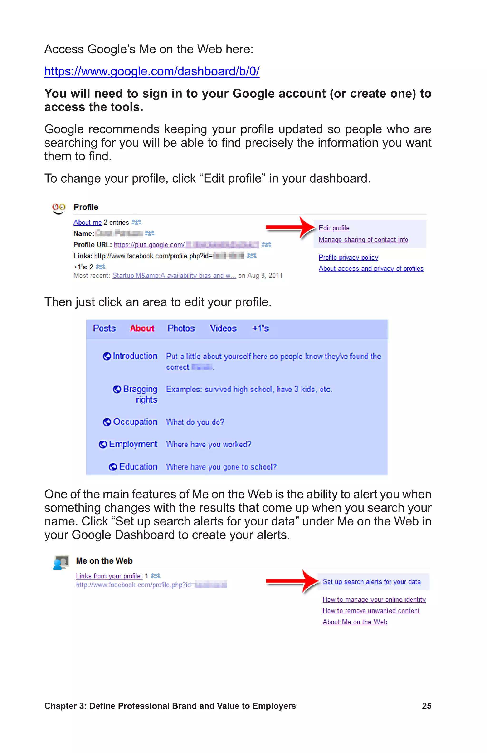 Chapter 3: Define Professional Brand and Value to Employers	 25
Access Google’s Me on the Web here:
https://www.google.com/dashboard/b/0/
You will need to sign in to your Google account (or create one) to
access the tools.
Google recommends keeping your profile updated so people who are
searching for you will be able to find precisely the information you want
them to find.
To change your profile, click “Edit profile” in your dashboard.
Then just click an area to edit your profile.
One of the main features of Me on the Web is the ability to alert you when
something changes with the results that come up when you search your
name. Click “Set up search alerts for your data” under Me on the Web in
your Google Dashboard to create your alerts.
 