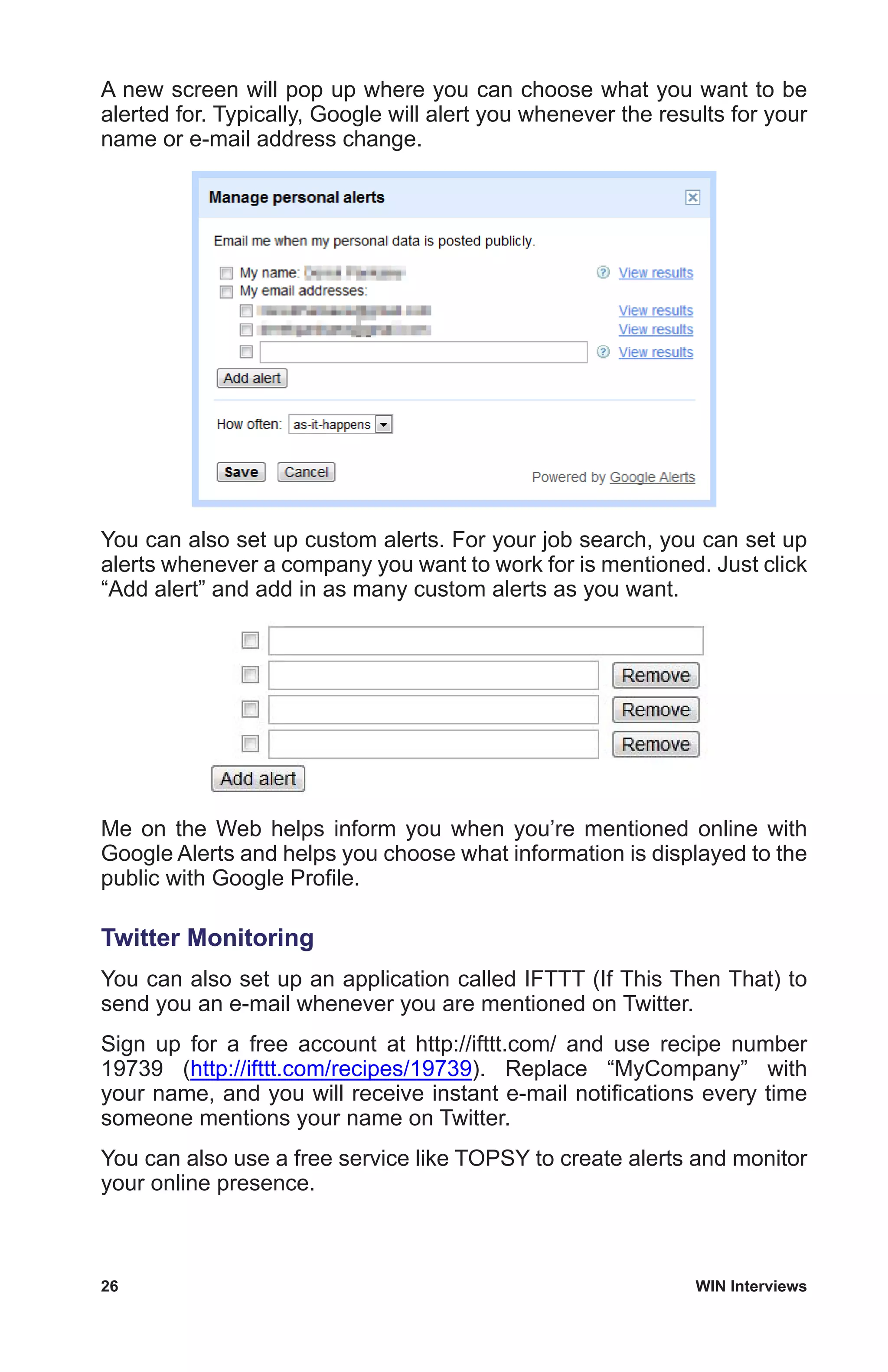 26	 WIN Interviews
A new screen will pop up where you can choose what you want to be
alerted for. Typically, Google will alert you whenever the results for your
name or e-mail address change.
You can also set up custom alerts. For your job search, you can set up
alerts whenever a company you want to work for is mentioned. Just click
“Add alert” and add in as many custom alerts as you want.
Me on the Web helps inform you when you’re mentioned online with
Google Alerts and helps you choose what information is displayed to the
public with Google Profile.
Twitter Monitoring
You can also set up an application called IFTTT (If This Then That) to
send you an e-mail whenever you are mentioned on Twitter.
Sign up for a free account at http://ifttt.com/ and use recipe number
19739 (http://ifttt.com/recipes/19739). Replace “MyCompany” with
your name, and you will receive instant e-mail notifications every time
someone mentions your name on Twitter.
You can also use a free service like TOPSY to create alerts and monitor
your online presence.
 