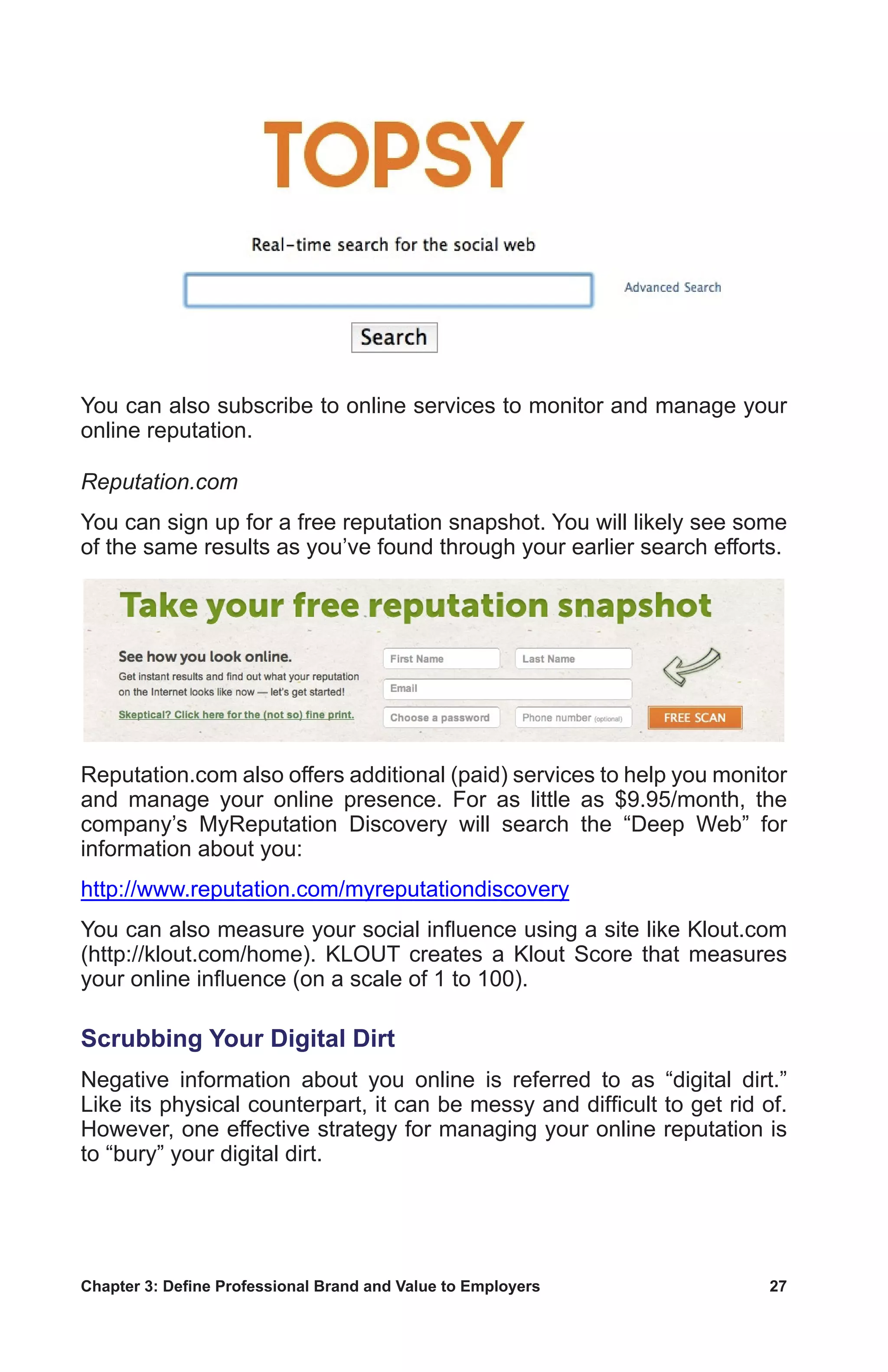 Chapter 3: Define Professional Brand and Value to Employers	 27
You can also subscribe to online services to monitor and manage your
online reputation.
Reputation.com
You can sign up for a free reputation snapshot. You will likely see some
of the same results as you’ve found through your earlier search efforts.
Reputation.com also offers additional (paid) services to help you monitor
and manage your online presence. For as little as $9.95/month, the
company’s MyReputation Discovery will search the “Deep Web” for
information about you:
http://www.reputation.com/myreputationdiscovery
You can also measure your social influence using a site like Klout.com
(http://klout.com/home). KLOUT creates a Klout Score that measures
your online influence (on a scale of 1 to 100).
Scrubbing Your Digital Dirt
Negative information about you online is referred to as “digital dirt.”
Like its physical counterpart, it can be messy and difficult to get rid of.
However, one effective strategy for managing your online reputation is
to “bury” your digital dirt.
 