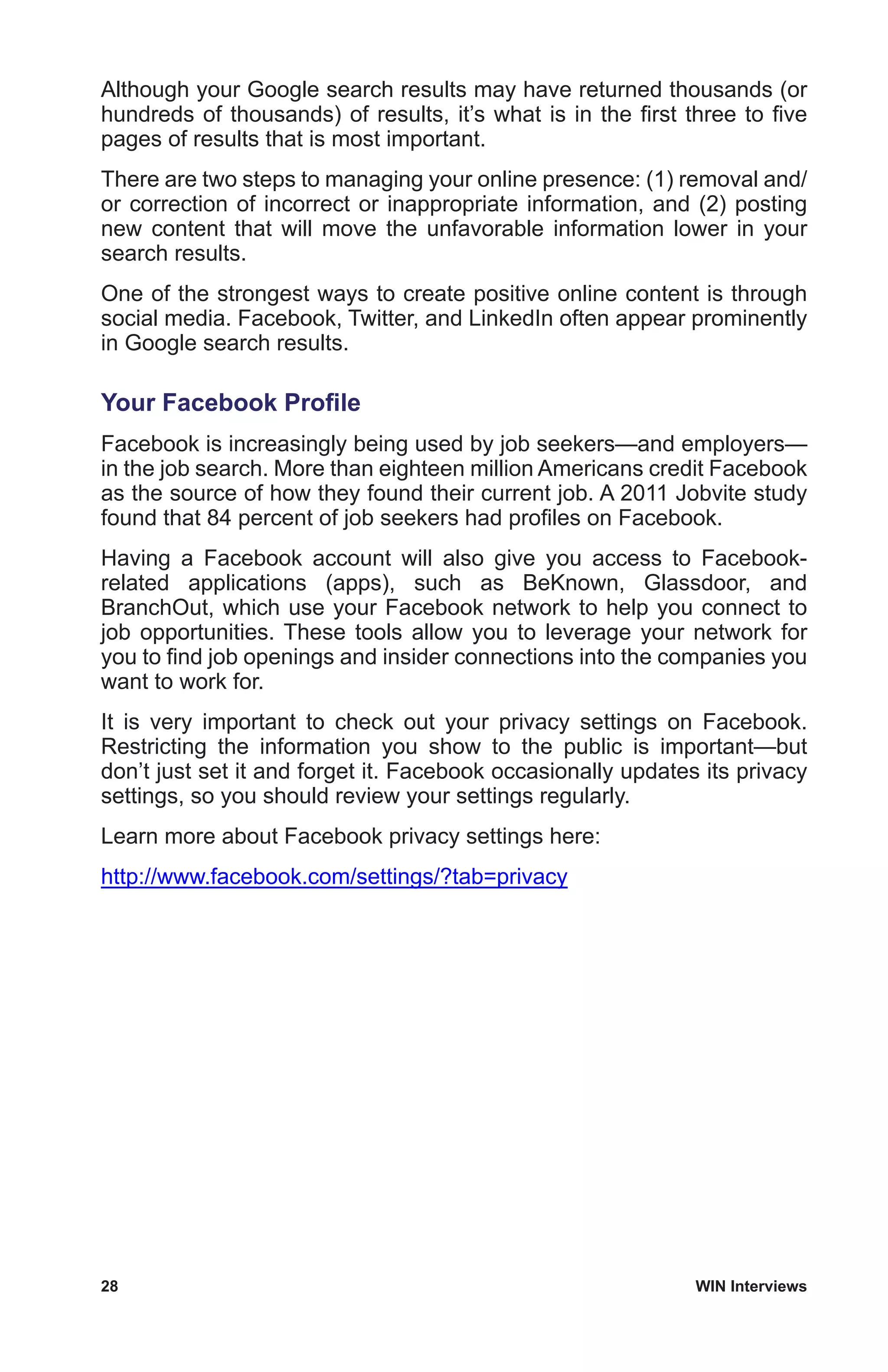 28	 WIN Interviews
Although your Google search results may have returned thousands (or
hundreds of thousands) of results, it’s what is in the first three to five
pages of results that is most important.
There are two steps to managing your online presence: (1) removal and/
or correction of incorrect or inappropriate information, and (2) posting
new content that will move the unfavorable information lower in your
search results.
One of the strongest ways to create positive online content is through
social media. Facebook, Twitter, and LinkedIn often appear prominently
in Google search results.
Your Facebook Profile
Facebook is increasingly being used by job seekers—and employers—
in the job search. More than eighteen million Americans credit Facebook
as the source of how they found their current job. A 2011 Jobvite study
found that 84 percent of job seekers had profiles on Facebook.
Having a Facebook account will also give you access to Facebook-
related applications (apps), such as BeKnown, Glassdoor, and
BranchOut, which use your Facebook network to help you connect to
job opportunities. These tools allow you to leverage your network for
you to find job openings and insider connections into the companies you
want to work for.
It is very important to check out your privacy settings on Facebook.
Restricting the information you show to the public is important—but
don’t just set it and forget it. Facebook occasionally updates its privacy
settings, so you should review your settings regularly.
Learn more about Facebook privacy settings here:
http://www.facebook.com/settings/?tab=privacy
 
