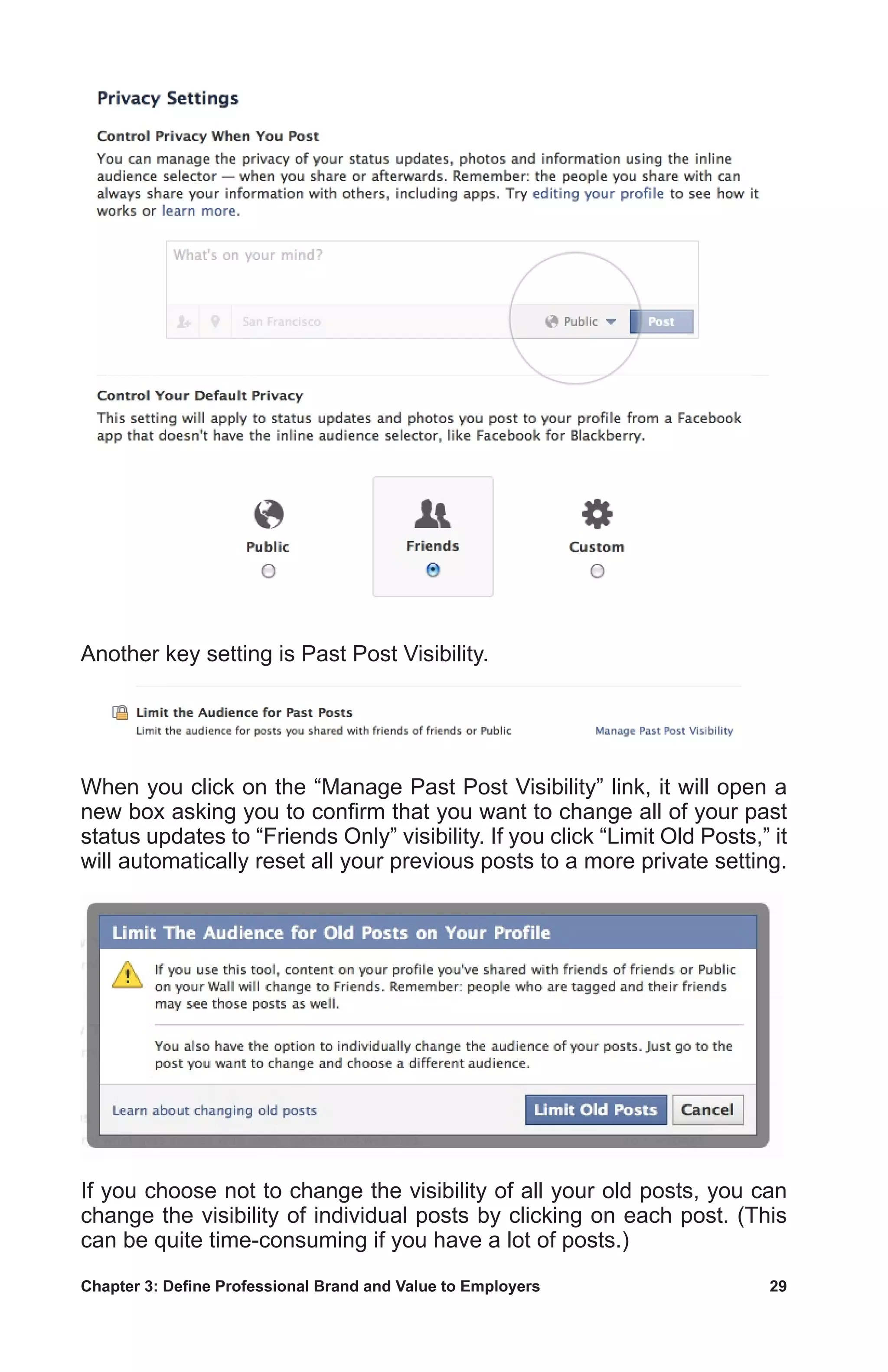 Chapter 3: Define Professional Brand and Value to Employers	 29
Another key setting is Past Post Visibility.
When you click on the “Manage Past Post Visibility” link, it will open a
new box asking you to confirm that you want to change all of your past
status updates to “Friends Only” visibility. If you click “Limit Old Posts,” it
will automatically reset all your previous posts to a more private setting.
If you choose not to change the visibility of all your old posts, you can
change the visibility of individual posts by clicking on each post. (This
can be quite time-consuming if you have a lot of posts.)
 