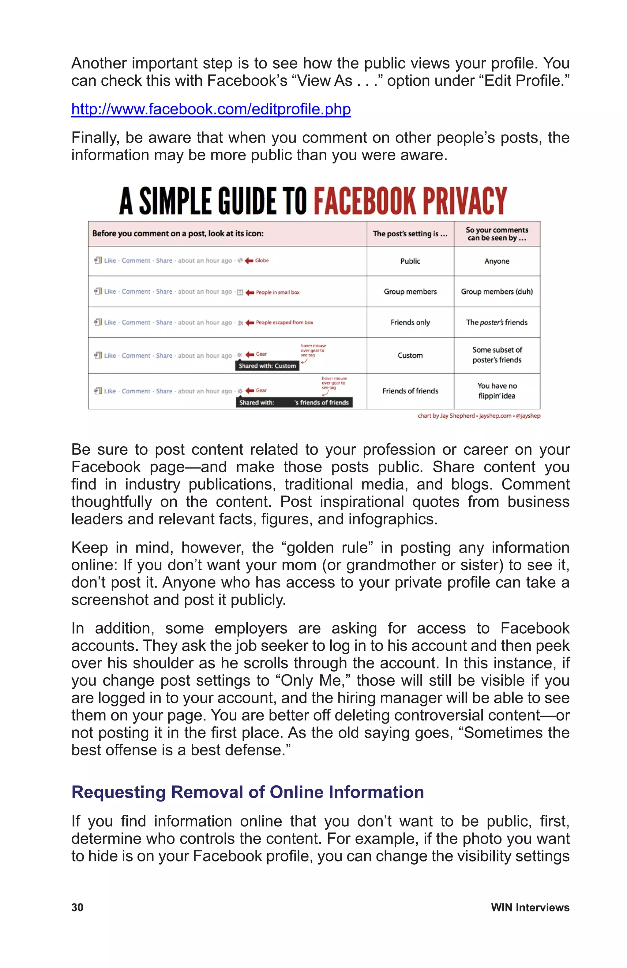 30	 WIN Interviews
Another important step is to see how the public views your profile. You
can check this with Facebook’s “View As . . .” option under “Edit Profile.”
http://www.facebook.com/editprofile.php
Finally, be aware that when you comment on other people’s posts, the
information may be more public than you were aware.
Be sure to post content related to your profession or career on your
Facebook page—and make those posts public. Share content you
find in industry publications, traditional media, and blogs. Comment
thoughtfully on the content. Post inspirational quotes from business
leaders and relevant facts, figures, and infographics.
Keep in mind, however, the “golden rule” in posting any information
online: If you don’t want your mom (or grandmother or sister) to see it,
don’t post it. Anyone who has access to your private profile can take a
screenshot and post it publicly.
In addition, some employers are asking for access to Facebook
accounts. They ask the job seeker to log in to his account and then peek
over his shoulder as he scrolls through the account. In this instance, if
you change post settings to “Only Me,” those will still be visible if you
are logged in to your account, and the hiring manager will be able to see
them on your page. You are better off deleting controversial content—or
not posting it in the first place. As the old saying goes, “Sometimes the
best offense is a best defense.”
Requesting Removal of Online Information
If you find information online that you don’t want to be public, first,
determine who controls the content. For example, if the photo you want
to hide is on your Facebook profile, you can change the visibility settings
 