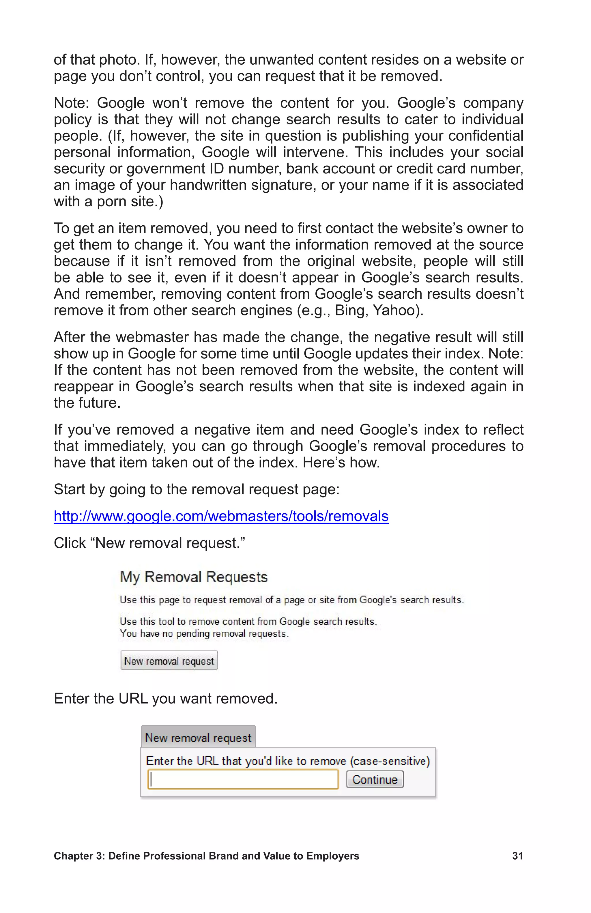 Chapter 3: Define Professional Brand and Value to Employers	 31
of that photo. If, however, the unwanted content resides on a website or
page you don’t control, you can request that it be removed.
Note: Google won’t remove the content for you. Google’s company
policy is that they will not change search results to cater to individual
people. (If, however, the site in question is publishing your confidential
personal information, Google will intervene. This includes your social
security or government ID number, bank account or credit card number,
an image of your handwritten signature, or your name if it is associated
with a porn site.)
To get an item removed, you need to first contact the website’s owner to
get them to change it. You want the information removed at the source
because if it isn’t removed from the original website, people will still
be able to see it, even if it doesn’t appear in Google’s search results.
And remember, removing content from Google’s search results doesn’t
remove it from other search engines (e.g., Bing, Yahoo).
After the webmaster has made the change, the negative result will still
show up in Google for some time until Google updates their index. Note:
If the content has not been removed from the website, the content will
reappear in Google’s search results when that site is indexed again in
the future.
If you’ve removed a negative item and need Google’s index to reflect
that immediately, you can go through Google’s removal procedures to
have that item taken out of the index. Here’s how.
Start by going to the removal request page:
http://www.google.com/webmasters/tools/removals
Click “New removal request.”
Enter the URL you want removed.
 