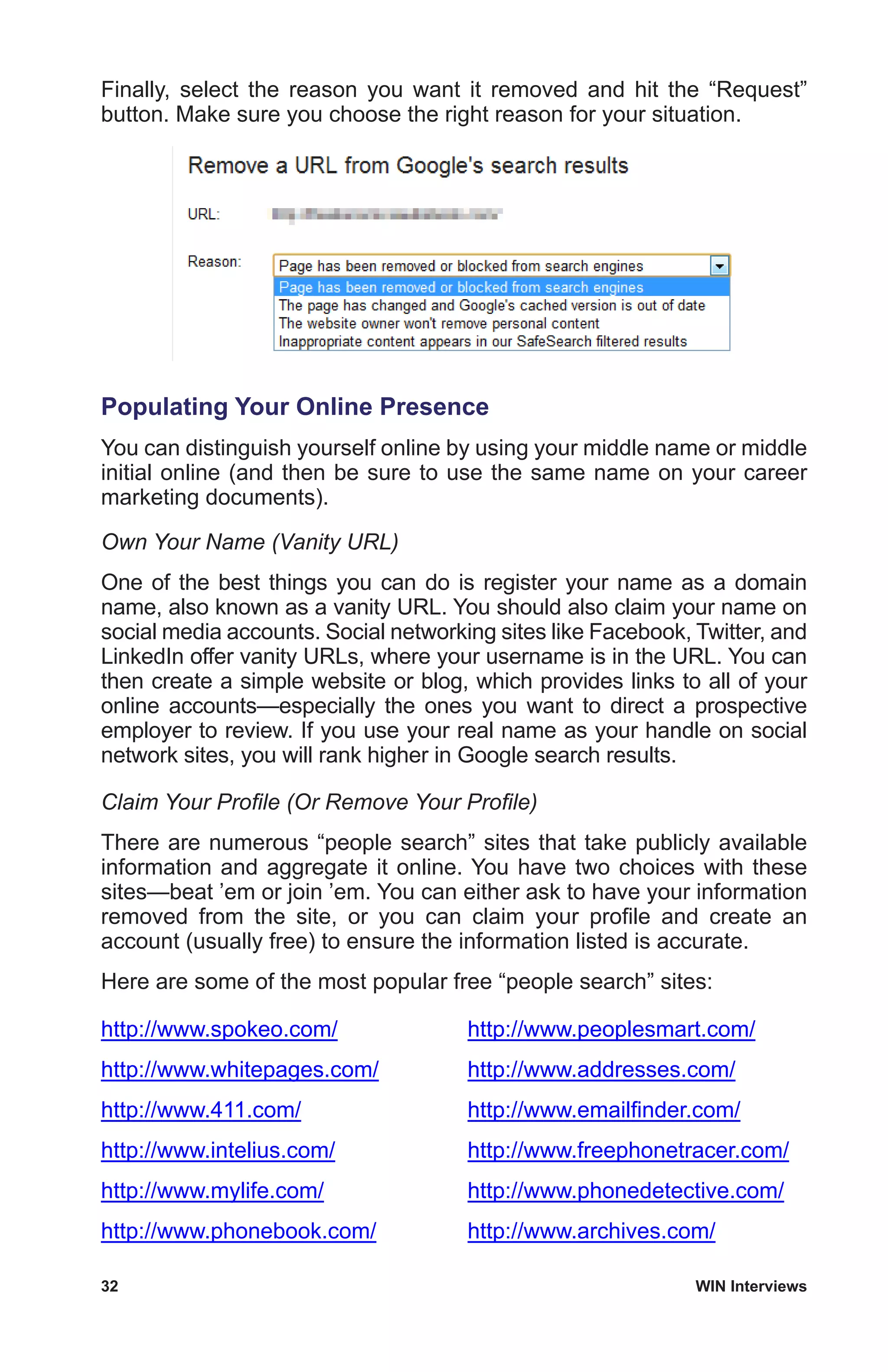 32	 WIN Interviews
Finally, select the reason you want it removed and hit the “Request”
button. Make sure you choose the right reason for your situation.
Populating Your Online Presence
You can distinguish yourself online by using your middle name or middle
initial online (and then be sure to use the same name on your career
marketing documents).
Own Your Name (Vanity URL)
One of the best things you can do is register your name as a domain
name, also known as a vanity URL. You should also claim your name on
social media accounts. Social networking sites like Facebook, Twitter, and
LinkedIn offer vanity URLs, where your username is in the URL. You can
then create a simple website or blog, which provides links to all of your
online accounts—especially the ones you want to direct a prospective
employer to review. If you use your real name as your handle on social
network sites, you will rank higher in Google search results.
Claim Your Profile (Or Remove Your Profile)
There are numerous “people search” sites that take publicly available
information and aggregate it online. You have two choices with these
sites—beat ’em or join ’em. You can either ask to have your information
removed from the site, or you can claim your profile and create an
account (usually free) to ensure the information listed is accurate.
Here are some of the most popular free “people search” sites:
http://www.spokeo.com/
http://www.whitepages.com/
http://www.411.com/
http://www.intelius.com/
http://www.mylife.com/
http://www.phonebook.com/
http://www.peoplesmart.com/
http://www.addresses.com/
http://www.emailfinder.com/
http://www.freephonetracer.com/
http://www.phonedetective.com/
http://www.archives.com/
 