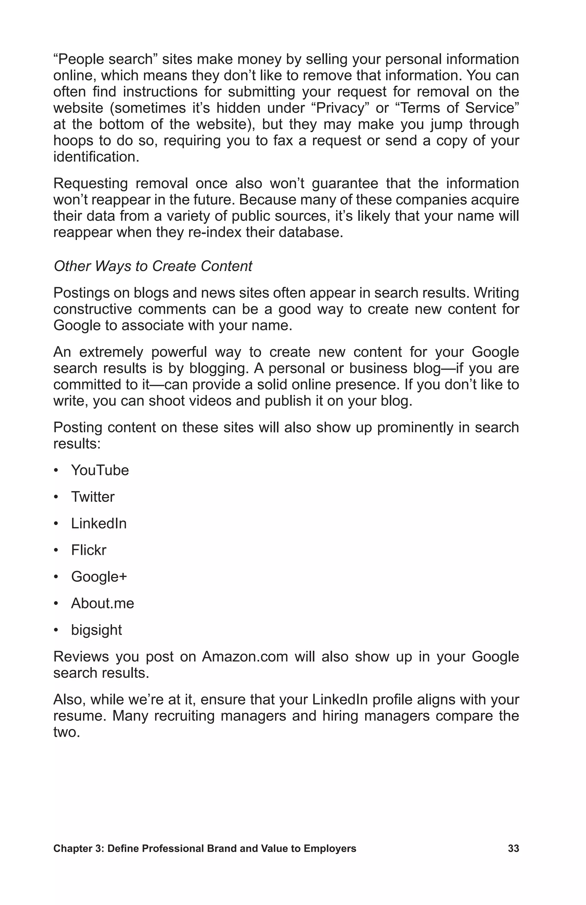 Chapter 3: Define Professional Brand and Value to Employers	 33
“People search” sites make money by selling your personal information
online, which means they don’t like to remove that information. You can
often find instructions for submitting your request for removal on the
website (sometimes it’s hidden under “Privacy” or “Terms of Service”
at the bottom of the website), but they may make you jump through
hoops to do so, requiring you to fax a request or send a copy of your
identification.
Requesting removal once also won’t guarantee that the information
won’t reappear in the future. Because many of these companies acquire
their data from a variety of public sources, it’s likely that your name will
reappear when they re-index their database.
Other Ways to Create Content
Postings on blogs and news sites often appear in search results. Writing
constructive comments can be a good way to create new content for
Google to associate with your name.
An extremely powerful way to create new content for your Google
search results is by blogging. A personal or business blog—if you are
committed to it—can provide a solid online presence. If you don’t like to
write, you can shoot videos and publish it on your blog.
Posting content on these sites will also show up prominently in search
results:
•	 YouTube
•	 Twitter
•	 LinkedIn
•	 Flickr
•	 Google+
•	 About.me
•	 bigsight
Reviews you post on Amazon.com will also show up in your Google
search results.
Also, while we’re at it, ensure that your LinkedIn profile aligns with your
resume. Many recruiting managers and hiring managers compare the
two.
 