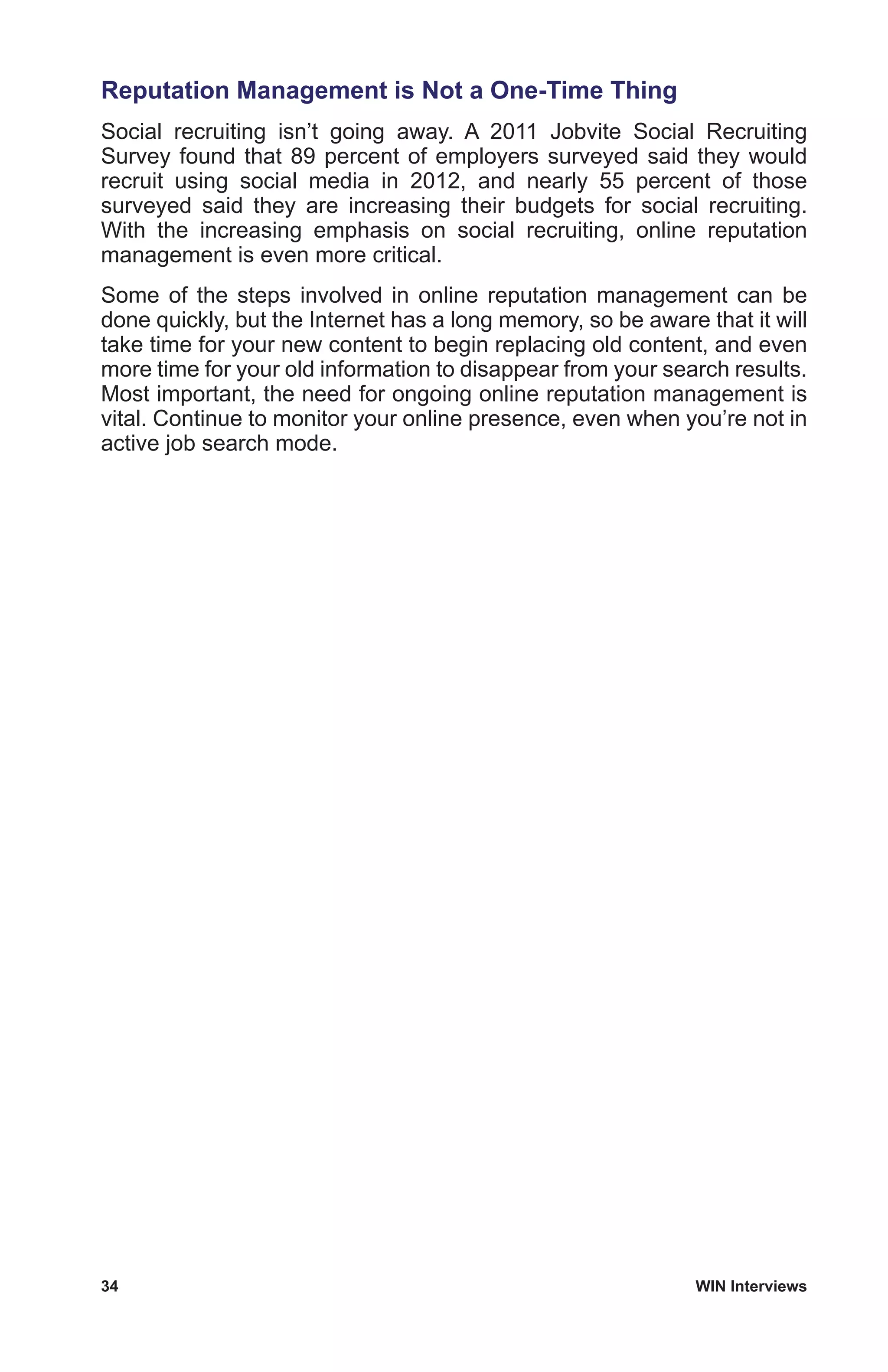 34	 WIN Interviews
Reputation Management is Not a One-Time Thing
Social recruiting isn’t going away. A 2011 Jobvite Social Recruiting
Survey found that 89 percent of employers surveyed said they would
recruit using social media in 2012, and nearly 55 percent of those
surveyed said they are increasing their budgets for social recruiting.
With the increasing emphasis on social recruiting, online reputation
management is even more critical.
Some of the steps involved in online reputation management can be
done quickly, but the Internet has a long memory, so be aware that it will
take time for your new content to begin replacing old content, and even
more time for your old information to disappear from your search results.
Most important, the need for ongoing online reputation management is
vital. Continue to monitor your online presence, even when you’re not in
active job search mode.
 