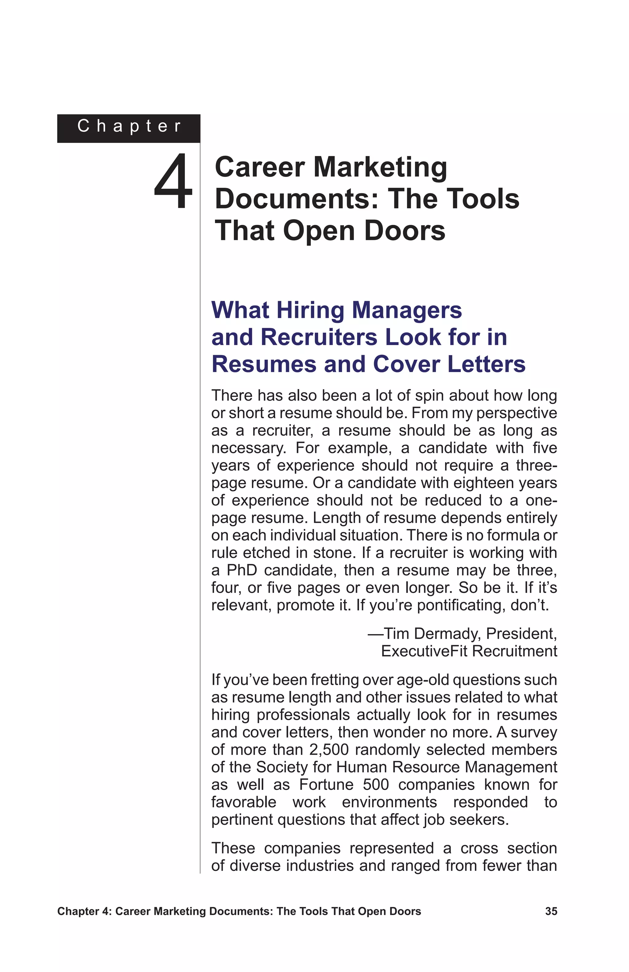 Chapter 4: Career Marketing Documents: The Tools That Open Doors	 35
C h a p t e r
What Hiring Managers
and Recruiters Look for in
Resumes and Cover Letters
There has also been a lot of spin about how long
or short a resume should be. From my perspective
as a recruiter, a resume should be as long as
necessary. For example, a candidate with five
years of experience should not require a three-
page resume. Or a candidate with eighteen years
of experience should not be reduced to a one-
page resume. Length of resume depends entirely
on each individual situation. There is no formula or
rule etched in stone. If a recruiter is working with
a PhD candidate, then a resume may be three,
four, or five pages or even longer. So be it. If it’s
relevant, promote it. If you’re pontificating, don’t.
—Tim Dermady, President,
ExecutiveFit Recruitment
If you’ve been fretting over age-old questions such
as resume length and other issues related to what
hiring professionals actually look for in resumes
and cover letters, then wonder no more. A survey
of more than 2,500 randomly selected members
of the Society for Human Resource Management
as well as Fortune 500 companies known for
favorable work environments responded to
pertinent questions that affect job seekers.
These companies represented a cross section
of diverse industries and ranged from fewer than
Career Marketing
Documents: The Tools
That Open Doors
4
 
