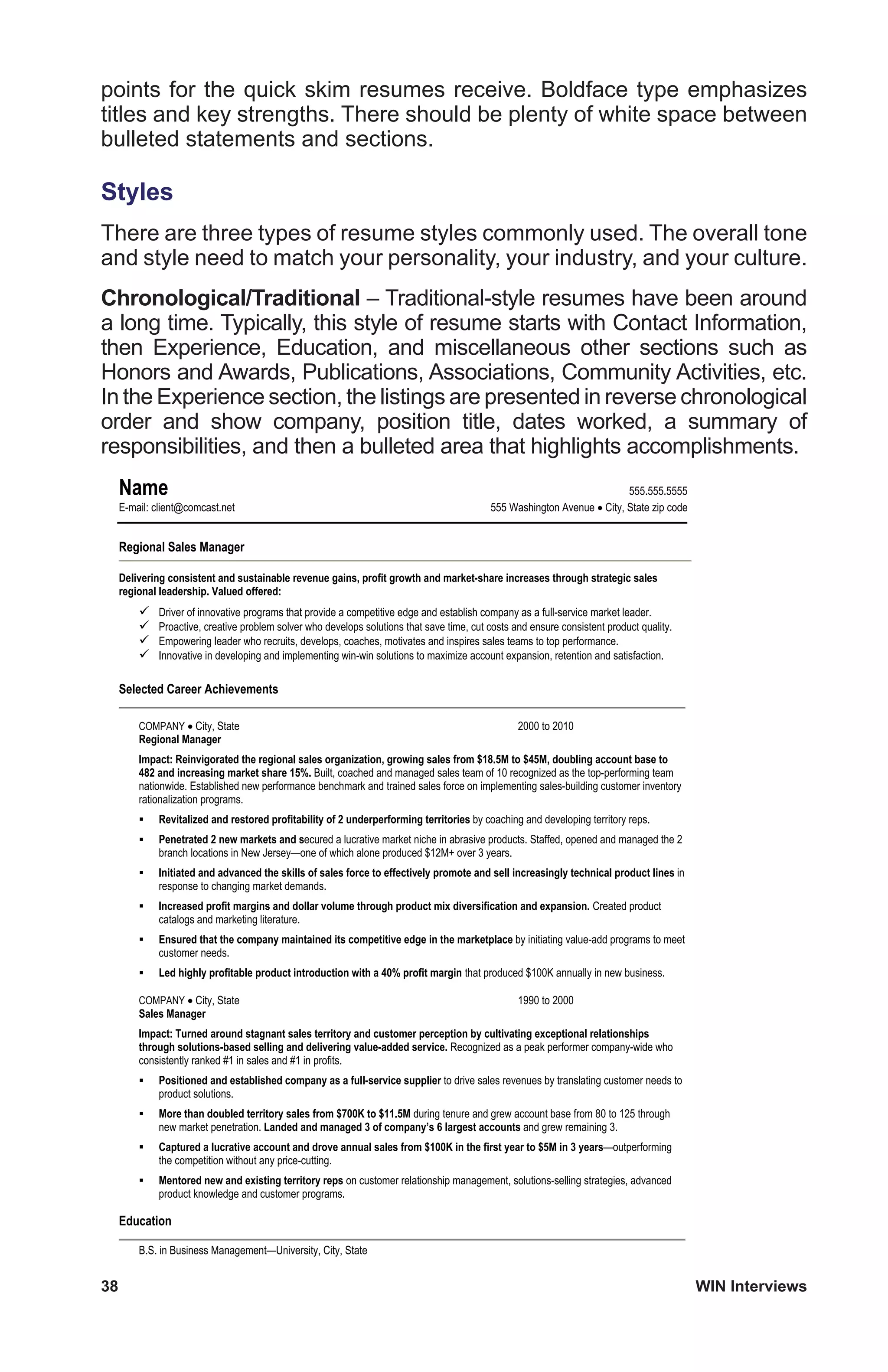 38	 WIN Interviews
points for the quick skim resumes receive. Boldface type emphasizes
titles and key strengths. There should be plenty of white space between
bulleted statements and sections.
Styles
There are three types of resume styles commonly used. The overall tone
and style need to match your personality, your industry, and your culture.
Chronological/Traditional – Traditional-style resumes have been around
a long time. Typically, this style of resume starts with Contact Information,
then Experience, Education, and miscellaneous other sections such as
Honors and Awards, Publications, Associations, Community Activities, etc.
In the Experience section, the listings are presented in reverse chronological
order and show company, position title, dates worked, a summary of
responsibilities, and then a bulleted area that highlights accomplishments.
	
  
Name 555.555.5555
E-mail: client@comcast.net 555 Washington Avenue City, State zip code
Regional Sales Manager
Delivering consistent and sustainable revenue gains, profit growth and market-share increases through strategic sales
regional leadership. Valued offered:
Driver of innovative programs that provide a competitive edge and establish company as a full-service market leader.
Proactive, creative problem solver who develops solutions that save time, cut costs and ensure consistent product quality.
Empowering leader who recruits, develops, coaches, motivates and inspires sales teams to top performance.
Innovative in developing and implementing win-win solutions to maximize account expansion, retention and satisfaction.
Selected Career Achievements
COMPANY City, State 2000 to 2010
Regional Manager
Impact: Reinvigorated the regional sales organization, growing sales from $18.5M to $45M, doubling account base to
482 and increasing market share 15%. Built, coached and managed sales team of 10 recognized as the top-performing team
nationwide. Established new performance benchmark and trained sales force on implementing sales-building customer inventory
rationalization programs.
Revitalized and restored profitability of 2 underperforming territories by coaching and developing territory reps.
Penetrated 2 new markets and secured a lucrative market niche in abrasive products. Staffed, opened and managed the 2
branch locations in New Jersey—one of which alone produced $12M+ over 3 years.
Initiated and advanced the skills of sales force to effectively promote and sell increasingly technical product lines in
response to changing market demands.
Increased profit margins and dollar volume through product mix diversification and expansion. Created product
catalogs and marketing literature.
Ensured that the company maintained its competitive edge in the marketplace by initiating value-add programs to meet
customer needs.
Led highly profitable product introduction with a 40% profit margin that produced $100K annually in new business.
COMPANY City, State 1990 to 2000
Sales Manager
Impact: Turned around stagnant sales territory and customer perception by cultivating exceptional relationships
through solutions-based selling and delivering value-added service. Recognized as a peak performer company-wide who
consistently ranked #1 in sales and #1 in profits.
Positioned and established company as a full-service supplier to drive sales revenues by translating customer needs to
product solutions.
More than doubled territory sales from $700K to $11.5M during tenure and grew account base from 80 to 125 through
new market penetration. Landed and managed 3 of company’s 6 largest accounts and grew remaining 3.
Captured a lucrative account and drove annual sales from $100K in the first year to $5M in 3 years—outperforming
the competition without any price-cutting.
Mentored new and existing territory reps on customer relationship management, solutions-selling strategies, advanced
product knowledge and customer programs.
Education
B.S. in Business Management—University, City, State
 
