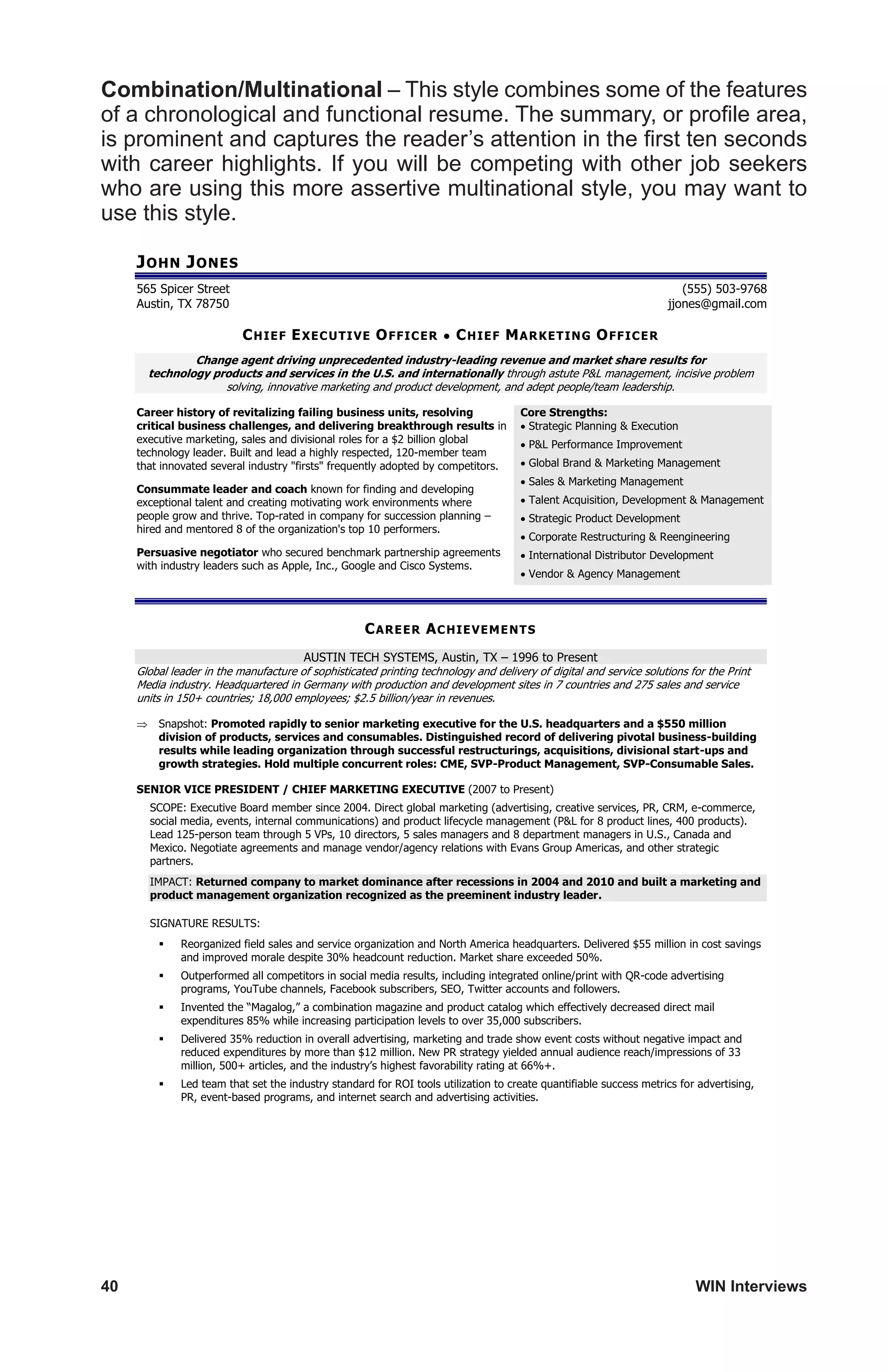 40	 WIN Interviews
Combination/Multinational – This style combines some of the features
of a chronological and functional resume. The summary, or profile area,
is prominent and captures the reader’s attention in the first ten seconds
with career highlights. If you will be competing with other job seekers
who are using this more assertive multinational style, you may want to
use this style.
JOHN JONES
565 Spicer Street (555) 503-9768
Austin, TX 78750 jjones@gmail.com
CHIEF EXECUTIVE OFFICER • CHIEF MARKETING OFFICER
Change agent driving unprecedented industry-leading revenue and market share results for
technology products and services in the U.S. and internationally through astute PL management, incisive problem
solving, innovative marketing and product development, and adept people/team leadership.
Career history of revitalizing failing business units, resolving
critical business challenges, and delivering breakthrough results in
executive marketing, sales and divisional roles for a $2 billion global
technology leader. Built and lead a highly respected, 120-member team
that innovated several industry firsts frequently adopted by competitors.
Consummate leader and coach known for finding and developing
exceptional talent and creating motivating work environments where
people grow and thrive. Top-rated in company for succession planning –
hired and mentored 8 of the organization's top 10 performers.
Persuasive negotiator who secured benchmark partnership agreements
with industry leaders such as Apple, Inc., Google and Cisco Systems.
Core Strengths:
 Strategic Planning  Execution
 PL Performance Improvement
 Global Brand  Marketing Management
 Sales  Marketing Management
 Talent Acquisition, Development  Management
 Strategic Product Development
 Corporate Restructuring  Reengineering
 International Distributor Development
 Vendor  Agency Management
CAREER ACHIEVEMENTS
AUSTIN TECH SYSTEMS, Austin, TX – 1996 to Present
Global leader in the manufacture of sophisticated printing technology and delivery of digital and service solutions for the Print
Media industry. Headquartered in Germany with production and development sites in 7 countries and 275 sales and service
units in 150+ countries; 18,000 employees; $2.5 billion/year in revenues.
 Snapshot: Promoted rapidly to senior marketing executive for the U.S. headquarters and a $550 million
division of products, services and consumables. Distinguished record of delivering pivotal business-building
results while leading organization through successful restructurings, acquisitions, divisional start-ups and
growth strategies. Hold multiple concurrent roles: CME, SVP-Product Management, SVP-Consumable Sales.
SENIOR VICE PRESIDENT / CHIEF MARKETING EXECUTIVE (2007 to Present)
SCOPE: Executive Board member since 2004. Direct global marketing (advertising, creative services, PR, CRM, e-commerce,
social media, events, internal communications) and product lifecycle management (PL for 8 product lines, 400 products).
Lead 125-person team through 5 VPs, 10 directors, 5 sales managers and 8 department managers in U.S., Canada and
Mexico. Negotiate agreements and manage vendor/agency relations with Evans Group Americas, and other strategic
partners.
IMPACT: Returned company to market dominance after recessions in 2004 and 2010 and built a marketing and
product management organization recognized as the preeminent industry leader.
SIGNATURE RESULTS:
 Reorganized field sales and service organization and North America headquarters. Delivered $55 million in cost savings
and improved morale despite 30% headcount reduction. Market share exceeded 50%.
 Outperformed all competitors in social media results, including integrated online/print with QR-code advertising
programs, YouTube channels, Facebook subscribers, SEO, Twitter accounts and followers.
 Invented the “Magalog,” a combination magazine and product catalog which effectively decreased direct mail
expenditures 85% while increasing participation levels to over 35,000 subscribers.
 Delivered 35% reduction in overall advertising, marketing and trade show event costs without negative impact and
reduced expenditures by more than $12 million. New PR strategy yielded annual audience reach/impressions of 33
million, 500+ articles, and the industry’s highest favorability rating at 66%+.
 Led team that set the industry standard for ROI tools utilization to create quantifiable success metrics for advertising,
PR, event-based programs, and internet search and advertising activities.
 