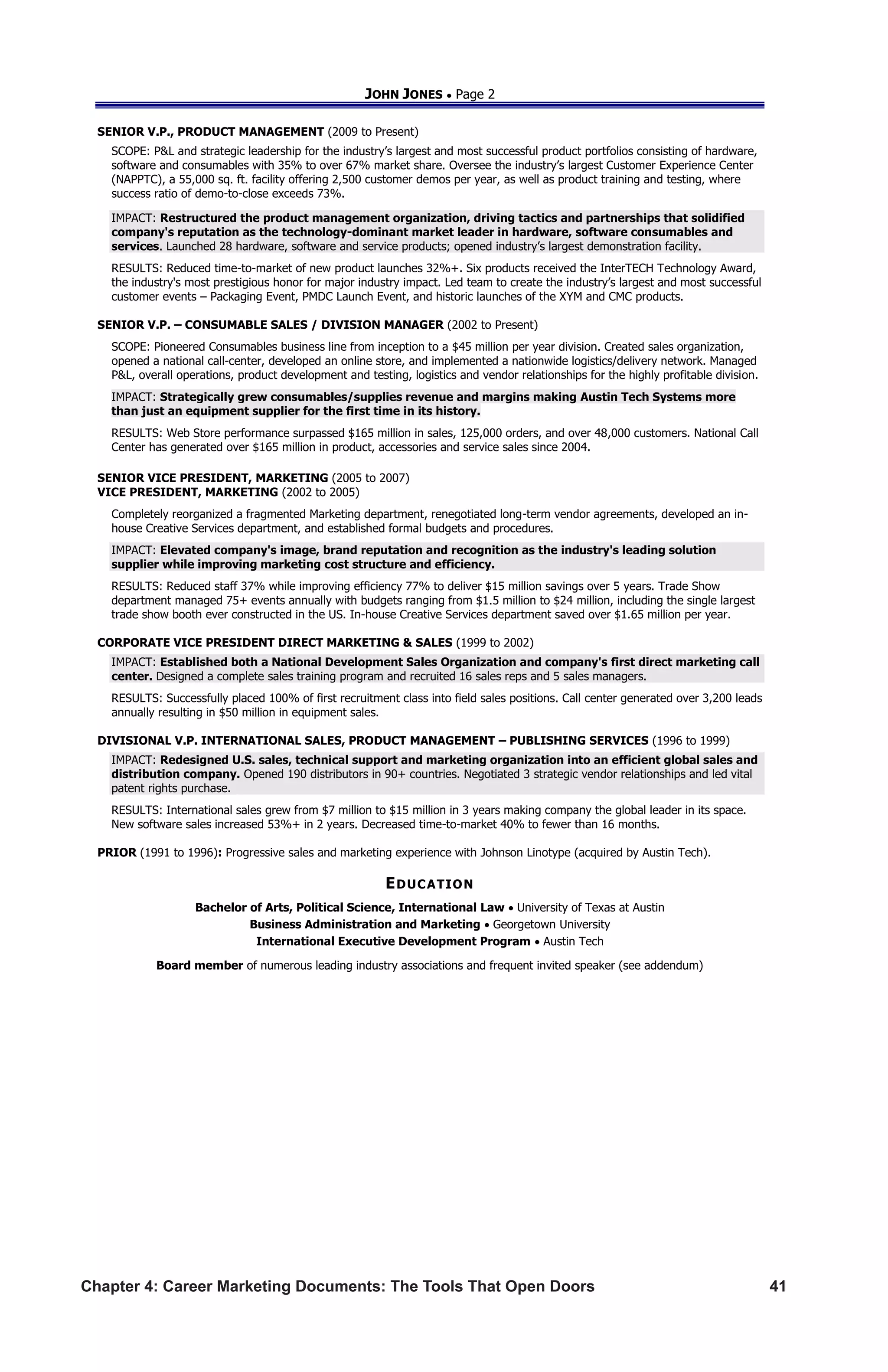 Chapter 4: Career Marketing Documents: The Tools That Open Doors	 41
JOHN JONES  Page 2
SENIOR V.P., PRODUCT MANAGEMENT (2009 to Present)
SCOPE: PL and strategic leadership for the industry’s largest and most successful product portfolios consisting of hardware,
software and consumables with 35% to over 67% market share. Oversee the industry’s largest Customer Experience Center
(NAPPTC), a 55,000 sq. ft. facility offering 2,500 customer demos per year, as well as product training and testing, where
success ratio of demo-to-close exceeds 73%.
IMPACT: Restructured the product management organization, driving tactics and partnerships that solidified
company's reputation as the technology-dominant market leader in hardware, software consumables and
services. Launched 28 hardware, software and service products; opened industry’s largest demonstration facility.
RESULTS: Reduced time-to-market of new product launches 32%+. Six products received the InterTECH Technology Award,
the industry's most prestigious honor for major industry impact. Led team to create the industry’s largest and most successful
customer events – Packaging Event, PMDC Launch Event, and historic launches of the XYM and CMC products.
SENIOR V.P. – CONSUMABLE SALES / DIVISION MANAGER (2002 to Present)
SCOPE: Pioneered Consumables business line from inception to a $45 million per year division. Created sales organization,
opened a national call-center, developed an online store, and implemented a nationwide logistics/delivery network. Managed
PL, overall operations, product development and testing, logistics and vendor relationships for the highly profitable division.
IMPACT: Strategically grew consumables/supplies revenue and margins making Austin Tech Systems more
than just an equipment supplier for the first time in its history.
RESULTS: Web Store performance surpassed $165 million in sales, 125,000 orders, and over 48,000 customers. National Call
Center has generated over $165 million in product, accessories and service sales since 2004.
SENIOR VICE PRESIDENT, MARKETING (2005 to 2007)
VICE PRESIDENT, MARKETING (2002 to 2005)
Completely reorganized a fragmented Marketing department, renegotiated long-term vendor agreements, developed an in-
house Creative Services department, and established formal budgets and procedures.
IMPACT: Elevated company's image, brand reputation and recognition as the industry's leading solution
supplier while improving marketing cost structure and efficiency.
RESULTS: Reduced staff 37% while improving efficiency 77% to deliver $15 million savings over 5 years. Trade Show
department managed 75+ events annually with budgets ranging from $1.5 million to $24 million, including the single largest
trade show booth ever constructed in the US. In-house Creative Services department saved over $1.65 million per year.
CORPORATE VICE PRESIDENT DIRECT MARKETING  SALES (1999 to 2002)
IMPACT: Established both a National Development Sales Organization and company's first direct marketing call
center. Designed a complete sales training program and recruited 16 sales reps and 5 sales managers.
RESULTS: Successfully placed 100% of first recruitment class into field sales positions. Call center generated over 3,200 leads
annually resulting in $50 million in equipment sales.
DIVISIONAL V.P. INTERNATIONAL SALES, PRODUCT MANAGEMENT – PUBLISHING SERVICES (1996 to 1999)
IMPACT: Redesigned U.S. sales, technical support and marketing organization into an efficient global sales and
distribution company. Opened 190 distributors in 90+ countries. Negotiated 3 strategic vendor relationships and led vital
patent rights purchase.
RESULTS: International sales grew from $7 million to $15 million in 3 years making company the global leader in its space.
New software sales increased 53%+ in 2 years. Decreased time-to-market 40% to fewer than 16 months.
PRIOR (1991 to 1996): Progressive sales and marketing experience with Johnson Linotype (acquired by Austin Tech).
EDUCATION
Bachelor of Arts, Political Science, International Law  University of Texas at Austin
Business Administration and Marketing  Georgetown University
International Executive Development Program  Austin Tech
Board member of numerous leading industry associations and frequent invited speaker (see addendum)
 
