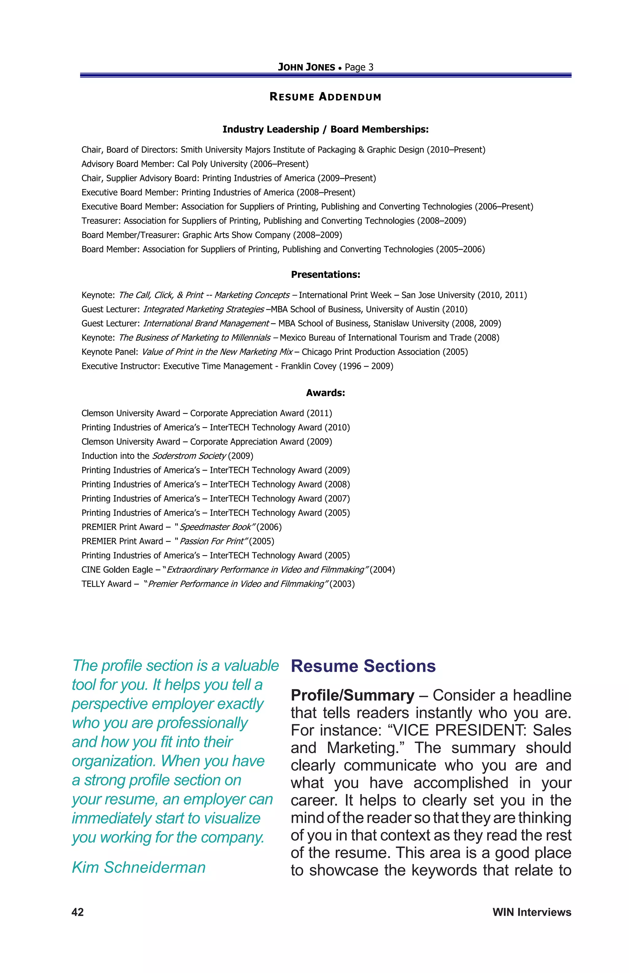 42	 WIN Interviews
JOHN JONES  Page 3
RESUME ADDENDUM
Industry Leadership / Board Memberships:
Chair, Board of Directors: Smith University Majors Institute of Packaging  Graphic Design (2010–Present)
Advisory Board Member: Cal Poly University (2006–Present)
Chair, Supplier Advisory Board: Printing Industries of America (2009–Present)
Executive Board Member: Printing Industries of America (2008–Present)
Executive Board Member: Association for Suppliers of Printing, Publishing and Converting Technologies (2006–Present)
Treasurer: Association for Suppliers of Printing, Publishing and Converting Technologies (2008–2009)
Board Member/Treasurer: Graphic Arts Show Company (2008–2009)
Board Member: Association for Suppliers of Printing, Publishing and Converting Technologies (2005–2006)
Presentations:
Keynote: The Call, Click,  Print -- Marketing Concepts – International Print Week – San Jose University (2010, 2011)
Guest Lecturer: Integrated Marketing Strategies –MBA School of Business, University of Austin (2010)
Guest Lecturer: International Brand Management – MBA School of Business, Stanislaw University (2008, 2009)
Keynote: The Business of Marketing to Millennials – Mexico Bureau of International Tourism and Trade (2008)
Keynote Panel: Value of Print in the New Marketing Mix – Chicago Print Production Association (2005)
Executive Instructor: Executive Time Management - Franklin Covey (1996 – 2009)
Awards:
Clemson University Award – Corporate Appreciation Award (2011)
Printing Industries of America’s – InterTECH Technology Award (2010)
Clemson University Award – Corporate Appreciation Award (2009)
Induction into the Soderstrom Society (2009)
Printing Industries of America’s – InterTECH Technology Award (2009)
Printing Industries of America’s – InterTECH Technology Award (2008)
Printing Industries of America’s – InterTECH Technology Award (2007)
Printing Industries of America’s – InterTECH Technology Award (2005)
PREMIER Print Award – “ Speedmaster Book” (2006)
PREMIER Print Award – “ Passion For Print” (2005)
Printing Industries of America’s – InterTECH Technology Award (2005)
CINE Golden Eagle – “Extraordinary Performance in Video and Filmmaking” (2004)
TELLY Award – “Premier Performance in Video and Filmmaking” (2003)
Resume Sections
Profile/Summary – Consider a headline
that tells readers instantly who you are.
For instance: “VICE PRESIDENT: Sales
and Marketing.” The summary should
clearly communicate who you are and
what you have accomplished in your
career. It helps to clearly set you in the
mindofthereadersothattheyarethinking
of you in that context as they read the rest
of the resume. This area is a good place
to showcase the keywords that relate to
The profile section is a valuable
tool for you. It helps you tell a
perspective employer exactly
who you are professionally
and how you fit into their
organization. When you have
a strong profile section on
your resume, an employer can
immediately start to visualize
you working for the company.
Kim Schneiderman
 