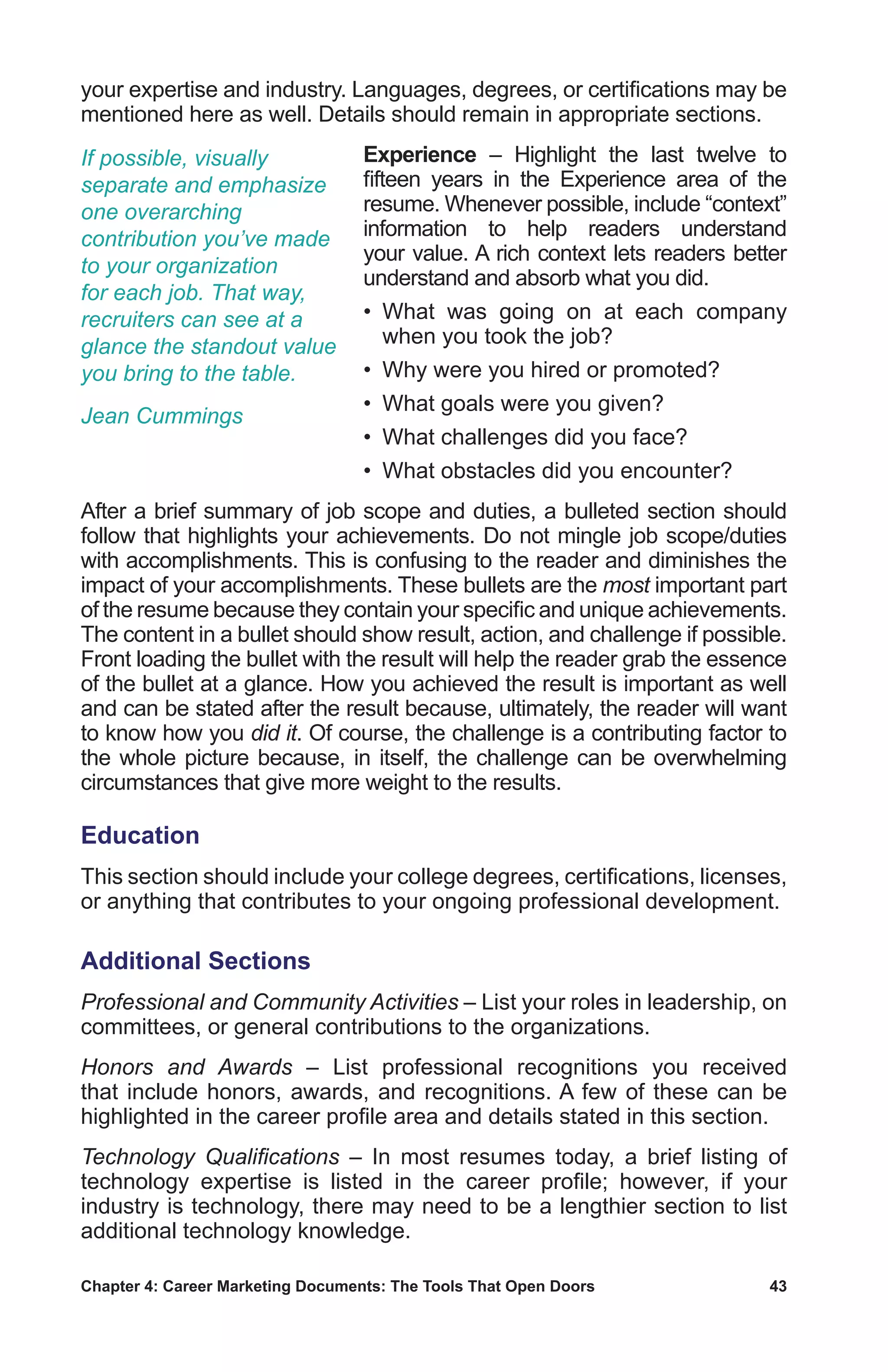 Chapter 4: Career Marketing Documents: The Tools That Open Doors	 43
your expertise and industry. Languages, degrees, or certifications may be
mentioned here as well. Details should remain in appropriate sections.
Experience – Highlight the last twelve to
fifteen years in the Experience area of the
resume. Whenever possible, include “context”
information to help readers understand
your value. A rich context lets readers better
understand and absorb what you did.
• What was going on at each company
when you took the job?
• Why were you hired or promoted?
•  What goals were you given?
•  What challenges did you face?
•  What obstacles did you encounter?
After a brief summary of job scope and duties, a bulleted section should
follow that highlights your achievements. Do not mingle job scope/duties
with accomplishments. This is confusing to the reader and diminishes the
impact of your accomplishments. These bullets are the most important part
of the resume because they contain your specific and unique achievements.
The content in a bullet should show result, action, and challenge if possible.
Front loading the bullet with the result will help the reader grab the essence
of the bullet at a glance. How you achieved the result is important as well
and can be stated after the result because, ultimately, the reader will want
to know how you did it. Of course, the challenge is a contributing factor to
the whole picture because, in itself, the challenge can be overwhelming
circumstances that give more weight to the results.
Education
This section should include your college degrees, certifications, licenses,
or anything that contributes to your ongoing professional development.
Additional Sections
Professional and Community Activities – List your roles in leadership, on
committees, or general contributions to the organizations.
Honors and Awards – List professional recognitions you received
that include honors, awards, and recognitions. A few of these can be
highlighted in the career profile area and details stated in this section.
Technology Qualifications – In most resumes today, a brief listing of
technology expertise is listed in the career profile; however, if your
industry is technology, there may need to be a lengthier section to list
additional technology knowledge.
If possible, visually
separate and emphasize
one overarching
contribution you’ve made
to your organization
for each job. That way,
recruiters can see at a
glance the standout value
you bring to the table.
Jean Cummings
 